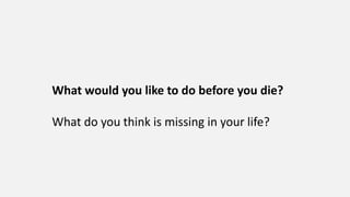 What would you like to do before you die?
What do you think is missing in your life?
 