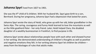 Johanna Spyri lived from 1827 to 1901.
She was the 4th child of 6 children. With her husband Ms. Spyri gave birth to a son,
Bernhard. During her pregnancy, Johanna Spyri had a depression that lasted for years.
Johanna Spyri wrote the story of Heidi, who grew up with her old, bitter grandfather in the
Swiss Alps. The caring, courageous and funny Heidi learned to love the mountains as well
as the little goatherd Peter - her only friend. Later, Heidi helped Clara, the disabled
daughter of a wealthy businessman in Frankfurt, to find purpose in life.
Johanna Spyri wrote about relationships people have with each other and showed humor
in her writing. She demonstrated understanding of children's thoughts as well as positive
and negative emotions they felt. In her writing Johanna Spyri let children be children –
away from the blockages of rules that adults make.
 