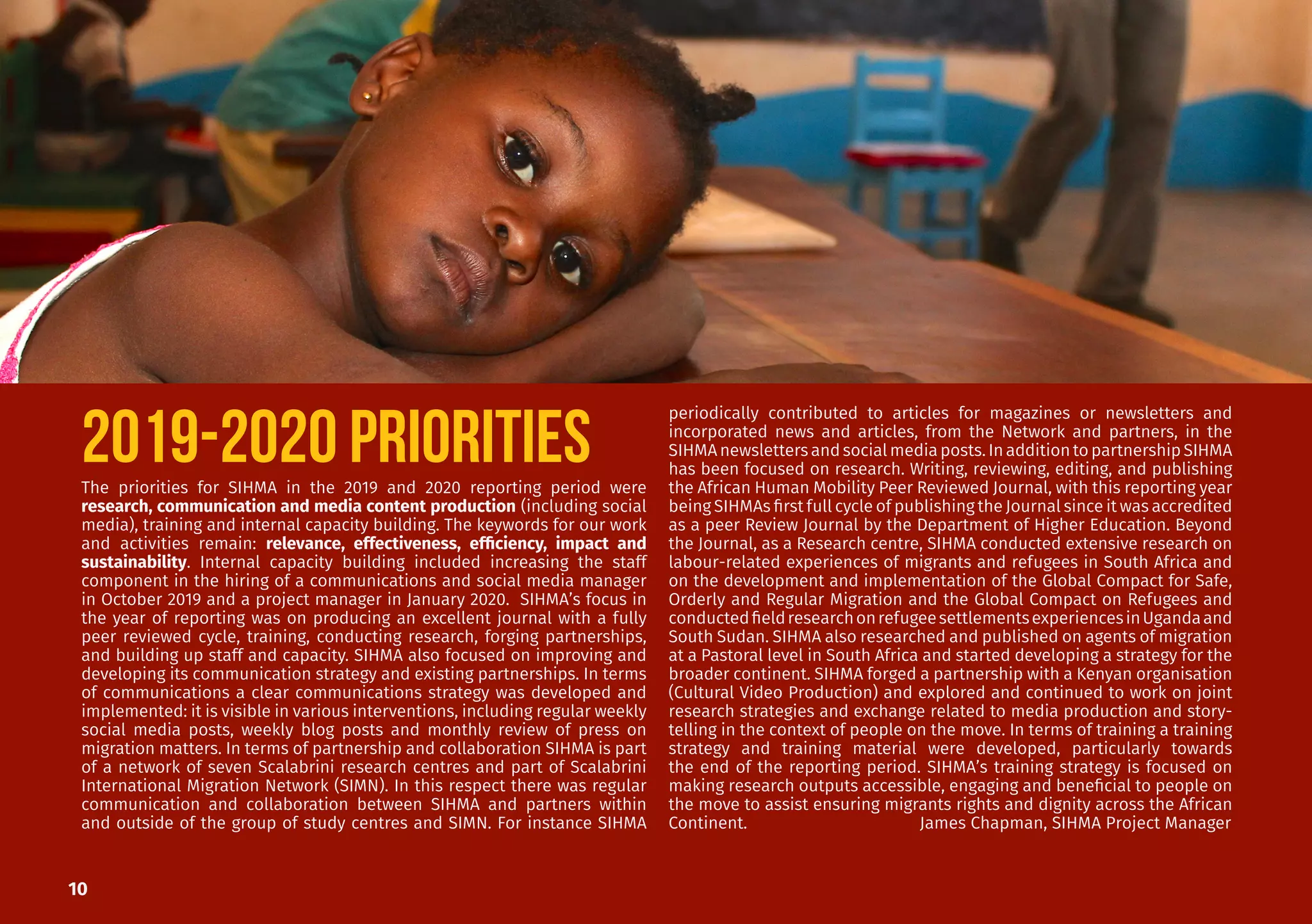 10
2019-2020 PRIORITIESThe priorities for SIHMA in the 2019 and 2020 reporting period were
research, communication and media content production (including social
media), training and internal capacity building. The keywords for our work
and activities remain: relevance, effectiveness, efficiency, impact and
sustainability. Internal capacity building included increasing the staff
component in the hiring of a communications and social media manager
in October 2019 and a project manager in January 2020. SIHMA’s focus in
the year of reporting was on producing an excellent journal with a fully
peer reviewed cycle, training, conducting research, forging partnerships,
and building up staff and capacity. SIHMA also focused on improving and
developing its communication strategy and existing partnerships. In terms
of communications a clear communications strategy was developed and
implemented: it is visible in various interventions, including regular weekly
social media posts, weekly blog posts and monthly review of press on
migration matters. In terms of partnership and collaboration SIHMA is part
of a network of seven Scalabrini research centres and part of Scalabrini
International Migration Network (SIMN). In this respect there was regular
communication and collaboration between SIHMA and partners within
and outside of the group of study centres and SIMN. For instance SIHMA
periodically contributed to articles for magazines or newsletters and
incorporated news and articles, from the Network and partners, in the
SIHMAnewslettersandsocialmediaposts.InadditiontopartnershipSIHMA
has been focused on research. Writing, reviewing, editing, and publishing
the African Human Mobility Peer Reviewed Journal, with this reporting year
being SIHMAs first full cycle of publishing the Journal since it was accredited
as a peer Review Journal by the Department of Higher Education. Beyond
the Journal, as a Research centre, SIHMA conducted extensive research on
labour-related experiences of migrants and refugees in South Africa and
on the development and implementation of the Global Compact for Safe,
Orderly and Regular Migration and the Global Compact on Refugees and
conductedfieldresearchonrefugeesettlementsexperiencesinUgandaand
South Sudan. SIHMA also researched and published on agents of migration
at a Pastoral level in South Africa and started developing a strategy for the
broader continent. SIHMA forged a partnership with a Kenyan organisation
(Cultural Video Production) and explored and continued to work on joint
research strategies and exchange related to media production and story-
telling in the context of people on the move. In terms of training a training
strategy and training material were developed, particularly towards
the end of the reporting period. SIHMA’s training strategy is focused on
making research outputs accessible, engaging and beneficial to people on
the move to assist ensuring migrants rights and dignity across the African
Continent. 			 James Chapman, SIHMA Project Manager
 