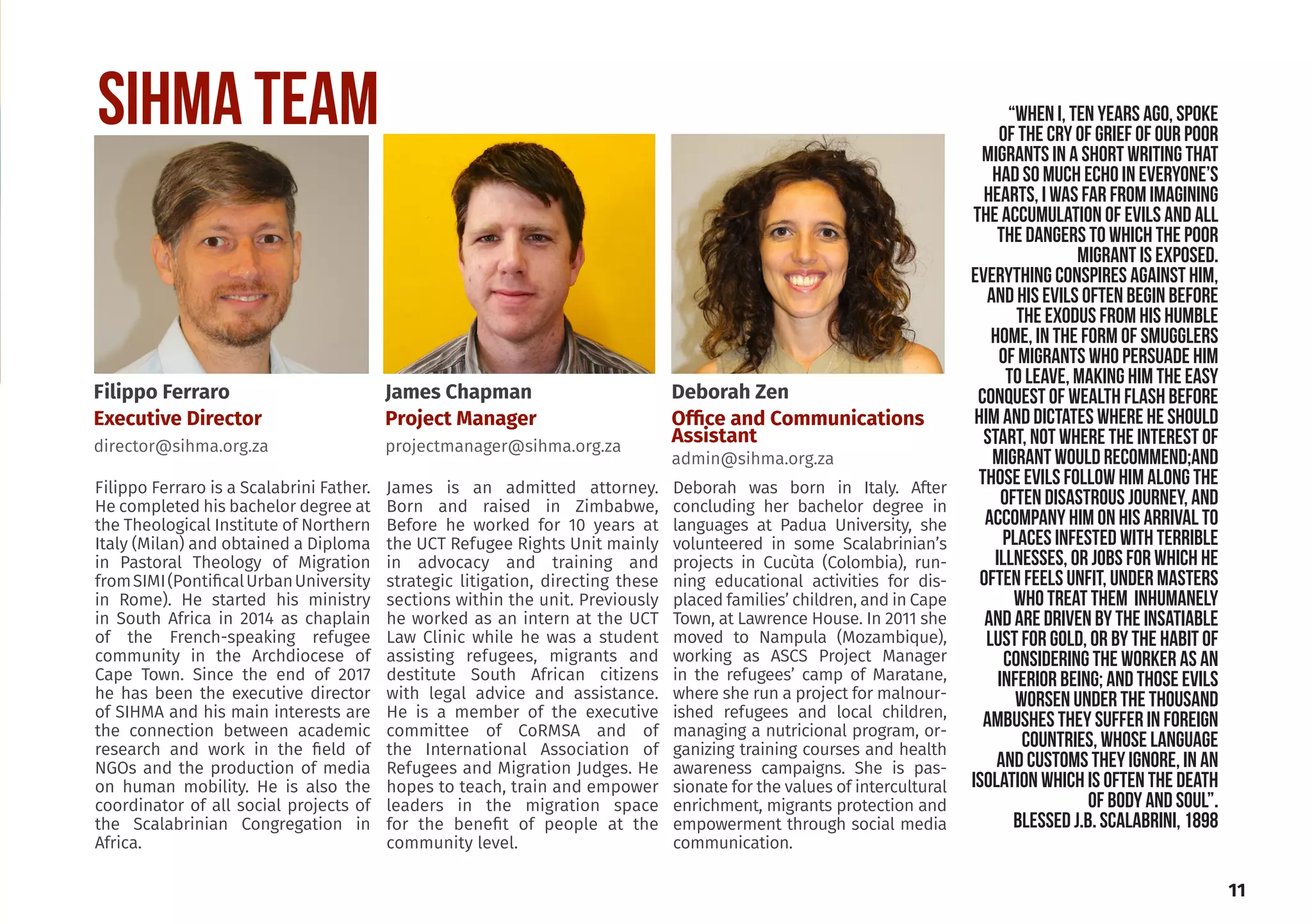 “When I, ten years ago, spoke
of the cry of grief of our poor
migrants in a short writing that
had so much echo in everyone’s
hearts, I was far from imagining
the accumulation of evils and all
the dangers to which the poor
migrant is exposed.
Everything conspires against him,
and his evils often begin before
the exodus from his humble
home, in the form of smugglers
of migrants who PERSUADe him
to leave, making him the easy
conquest of wealth flash before
him and DICTATES where he SHOULD
START, NOT WHERE THE INTEREST OF
MIGRANT WOULD RECOMMEND;and
those evils follow him along the
often disastrous journey, and
accompany him on his arrival to
places infested with terrible
illnesses, or jobs FOR which he
often feels unfit, under masters
WHO TREAT THEM inhumanELY
AND ARE DRIVEN by the insatiable
lust for gold, or by the habit of
considering the worker as an
inferior being; and those evils
worsen under the thousand
ambushes they suffer in foreign
countries, whose language
and customs they ignore, in an
isolation which is often the death
of body and soul”.
BLESSED J.B. Scalabrini, 1898
SIHMA Team
Filippo Ferraro is a Scalabrini Father.
He completed his bachelor degree at
the Theological Institute of Northern
Italy (Milan) and obtained a Diploma
in Pastoral Theology of Migration
fromSIMI(PontificalUrbanUniversity
in Rome). He started his ministry
in South Africa in 2014 as chaplain
of the French-speaking refugee
community in the Archdiocese of
Cape Town. Since the end of 2017
he has been the executive director
of SIHMA and his main interests are
the connection between academic
research and work in the field of
NGOs and the production of media
on human mobility. He is also the
coordinator of all social projects of
the Scalabrinian Congregation in
Africa.
James is an admitted attorney.
Born and raised in Zimbabwe,
Before he worked for 10 years at
the UCT Refugee Rights Unit mainly
in advocacy and training and
strategic litigation, directing these
sections within the unit. Previously
he worked as an intern at the UCT
Law Clinic while he was a student
assisting refugees, migrants and
destitute South African citizens
with legal advice and assistance.
He is a member of the executive
committee of CoRMSA and of
the International Association of
Refugees and Migration Judges. He
hopes to teach, train and empower
leaders in the migration space
for the benefit of people at the
community level.
Deborah was born in Italy. After
concluding her bachelor degree in
languages at Padua University, she
volunteered in some Scalabrinian’s
projects in Cucùta (Colombia), run-
ning educational activities for dis-
placed families’ children, and in Cape
Town, at Lawrence House. In 2011 she
moved to Nampula (Mozambique),
working as ASCS Project Manager
in the refugees’ camp of Maratane,
where she run a project for malnour-
ished refugees and local children,
managing a nutricional program, or-
ganizing training courses and health
awareness campaigns. She is pas-
sionate for the values of intercultural
enrichment, migrants protection and
empowerment through social media
communication.
11
Filippo Ferraro
Executive Director
director@sihma.org.za
Deborah Zen
Office and Communications
Assistant
admin@sihma.org.za
James Chapman
Project Manager
projectmanager@sihma.org.za
 