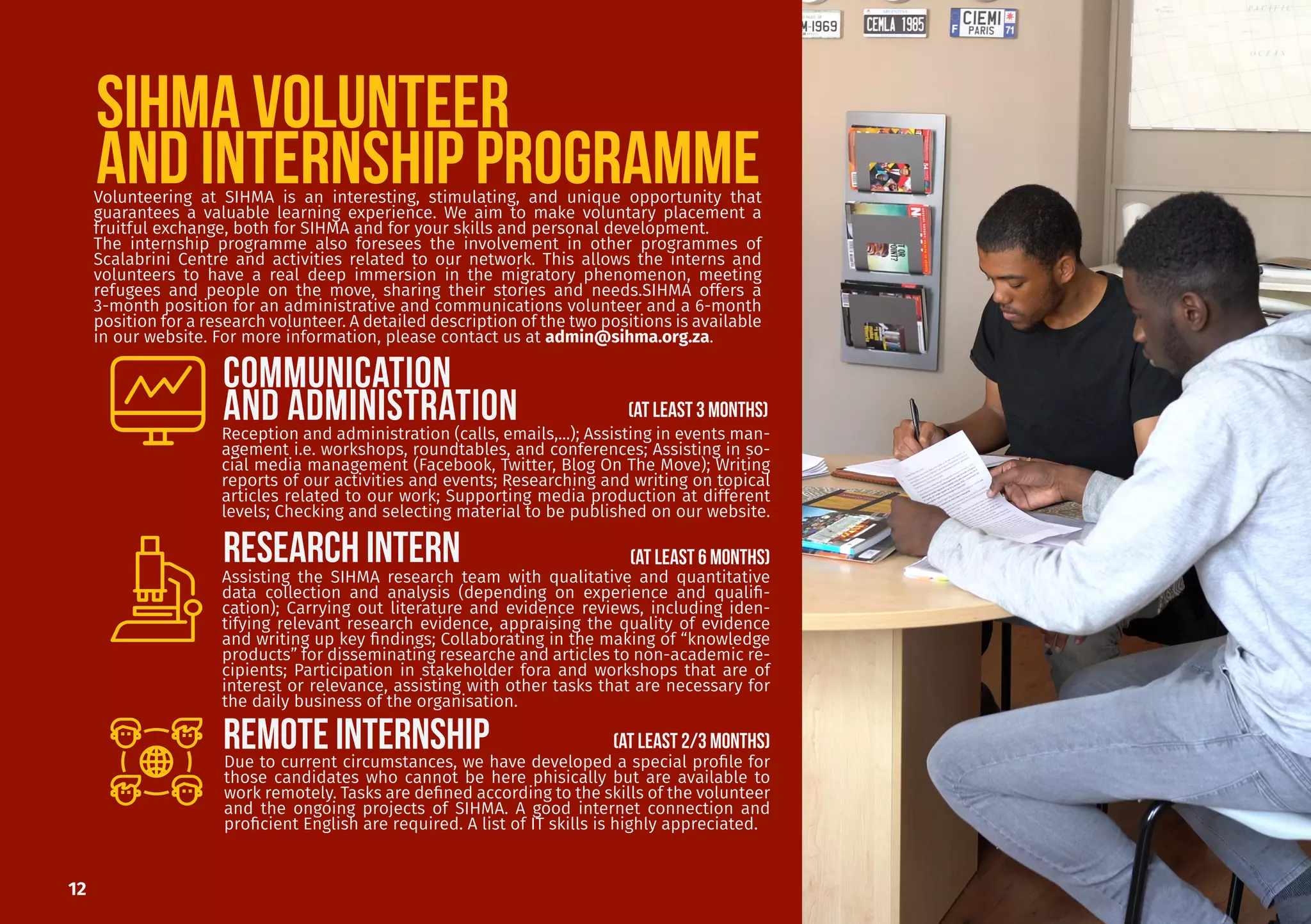 SIHMA VOLUNTEER
AND INTERNSHIP PROGRAMME
Assisting the SIHMA research team with qualitative and quantitative
data collection and analysis (depending on experience and qualifi-
cation); Carrying out literature and evidence reviews, including iden-
tifying relevant research evidence, appraising the quality of evidence
and writing up key findings; Collaborating in the making of “knowledge
products” for disseminating researche and articles to non-academic re-
cipients; Participation in stakeholder fora and workshops that are of
interest or relevance, assisting with other tasks that are necessary for
the daily business of the organisation.
Volunteering at SIHMA is an interesting, stimulating, and unique opportunity that
guarantees a valuable learning experience. We aim to make voluntary placement a
fruitful exchange, both for SIHMA and for your skills and personal development.
The internship programme also foresees the involvement in other programmes of
Scalabrini Centre and activities related to our network. This allows the interns and
volunteers to have a real deep immersion in the migratory phenomenon, meeting
refugees and people on the move, sharing their stories and needs.SIHMA offers a
3-month position for an administrative and communications volunteer and a 6-month
position for a research volunteer. A detailed description of the two positions is available
in our website. For more information, please contact us at admin@sihma.org.za.
COMMUNICATION
AND ADMINISTRATION
RESEARCH INTERN
12
REmote INTERNship
Reception and administration (calls, emails,...); Assisting in events man-
agement i.e. workshops, roundtables, and conferences; Assisting in so-
cial media management (Facebook, Twitter, Blog On The Move); Writing
reports of our activities and events; Researching and writing on topical
articles related to our work; Supporting media production at different
levels; Checking and selecting material to be published on our website.
Due to current circumstances, we have developed a special profile for
those candidates who cannot be here phisically but are available to
work remotely. Tasks are defined according to the skills of the volunteer
and the ongoing projects of SIHMA. A good internet connection and
proficient English are required. A list of IT skills is highly appreciated.
(AT LEAST 2/3 MONTHS)
(AT LEAST 3 MONTHS)
(AT LEAST 6 MONTHS)
 