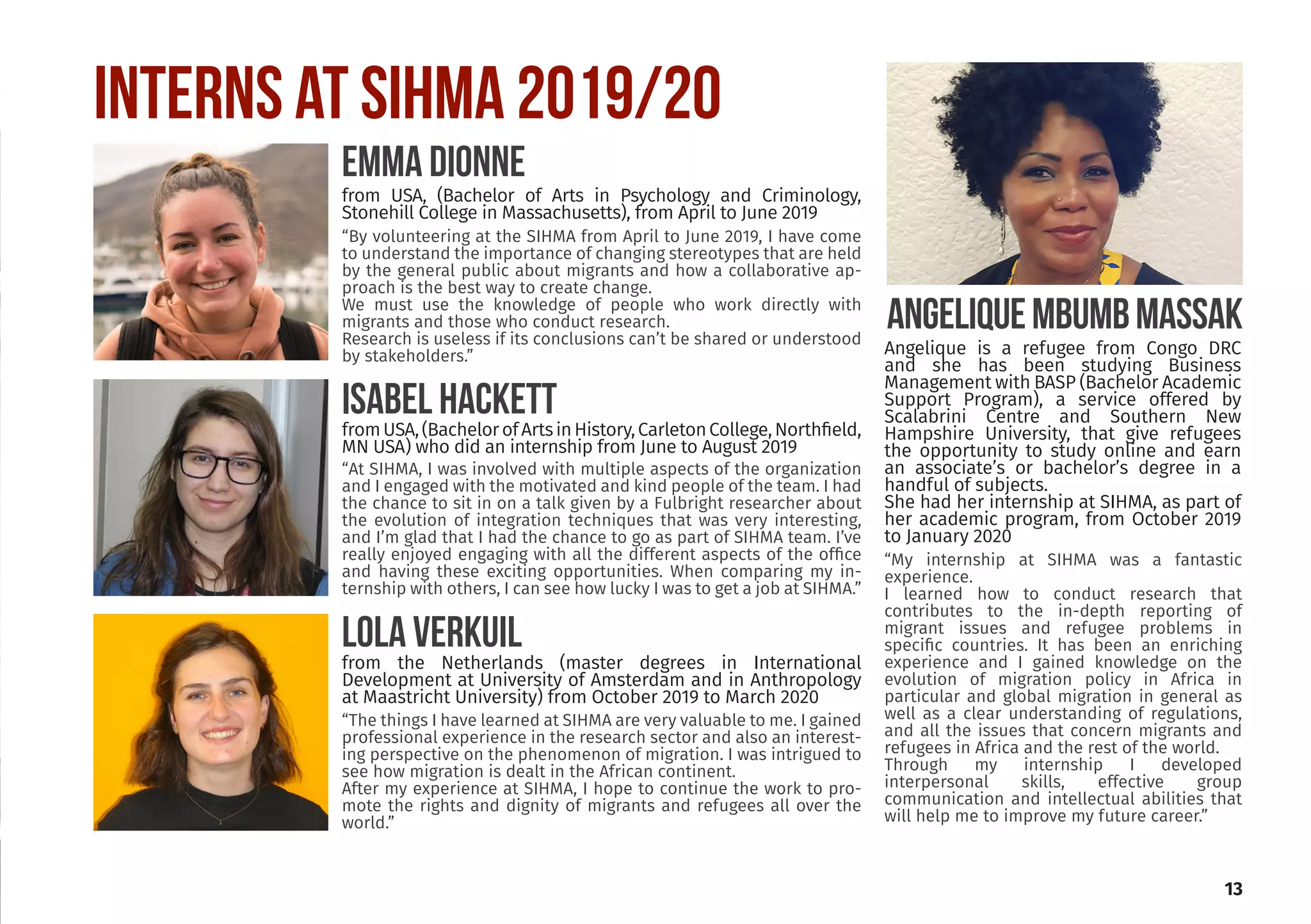 13
INTERNS at SIHMA 2019/20
“By volunteering at the SIHMA from April to June 2019, I have come
to understand the importance of changing stereotypes that are held
by the general public about migrants and how a collaborative ap-
proach is the best way to create change.
We must use the knowledge of people who work directly with
migrants and those who conduct research.
Research is useless if its conclusions can’t be shared or understood
by stakeholders.”
EMMA DIONNE
from USA, (Bachelor of Arts in Psychology and Criminology,
Stonehill College in Massachusetts), from April to June 2019
“At SIHMA, I was involved with multiple aspects of the organization
and I engaged with the motivated and kind people of the team. I had
the chance to sit in on a talk given by a Fulbright researcher about
the evolution of integration techniques that was very interesting,
and I’m glad that I had the chance to go as part of SIHMA team. I’ve
really enjoyed engaging with all the different aspects of the office
and having these exciting opportunities. When comparing my in-
ternship with others, I can see how lucky I was to get a job at SIHMA.”
ISABeL HACKETT
fromUSA,(BachelorofArtsinHistory,CarletonCollege,Northfield,
MN USA) who did an internship from June to August 2019
“The things I have learned at SIHMA are very valuable to me. I gained
professional experience in the research sector and also an interest-
ing perspective on the phenomenon of migration. I was intrigued to
see how migration is dealt in the African continent.
After my experience at SIHMA, I hope to continue the work to pro-
mote the rights and dignity of migrants and refugees all over the
world.”
LOLA VERKUIL
from the Netherlands (master degrees in International
Development at University of Amsterdam and in Anthropology
at Maastricht University) from October 2019 to March 2020
“My internship at SIHMA was a fantastic
experience.
I learned how to conduct research that
contributes to the in-depth reporting of
migrant issues and refugee problems in
specific countries. It has been an enriching
experience and I gained knowledge on the
evolution of migration policy in Africa in
particular and global migration in general as
well as a clear understanding of regulations,
and all the issues that concern migrants and
refugees in Africa and the rest of the world.
Through my internship I developed
interpersonal skills, effective group
communication and intellectual abilities that
will help me to improve my future career.”
AngeliqueMbumbMassak
Angelique is a refugee from Congo DRC
and she has been studying Business
Management with BASP (Bachelor Academic
Support Program), a service offered by
Scalabrini Centre and Southern New
Hampshire University, that give refugees
the opportunity to study online and earn
an associate’s or bachelor’s degree in a
handful of subjects.
She had her internship at SIHMA, as part of
her academic program, from October 2019
to January 2020
 