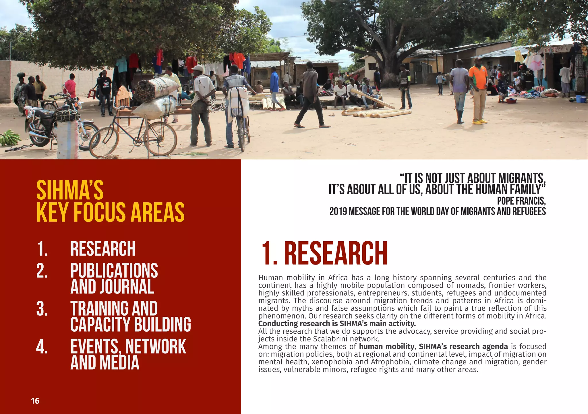 Sergio worked with the Scalabrini
Institute for Human Mobility in Af-
rica (SIHMA) since its foundation
in 2014. He previously worked in
South Africa for local NGOs and in
Italy for the United Nations High
Commissioner for Refugees. He’s
currently the Associate Director,
coordinating all the research pro-
grammes. He holds an MA Degree
in Development Studies from the
University of the Western Cape in
South Africa and an MA Degree in
Refugee Rights and Migration Stud-
ies from La Sapienza University in
Rome. One of his main focus areas
is migration policies in Southern
African countries.
Prof Dinbabo o
al Degree in D
from the Unive
Cape.
He also has tw
velopment Man
versity German
Studies (Unive
Cape).
He is the Direc
for Social Deve
ber of many b
networks. He
edge of the fiel
nomic develop
tion, modelling
He is the Chief
African Human
Dr. Mulugeta
AHMR Chief E
editor@sihma.
Sergio Carciotto
Assistant Director
sergio.carciotto79@gmail.com
16
SIHMA’S
KEY FOCUS AREAS
1.	 RESEARCH
2.	 PUBLICATIONS				
		 AND JOURNAL
3.	 TRAINING AND 				
		 CAPACITY BUILDING
4.	 EVENTS, network			
		 AND media
1. RESEARCHHuman mobility in Africa has a long history spanning several centuries and the
continent has a highly mobile population composed of nomads, frontier workers,
highly skilled professionals, entrepreneurs, students, refugees and undocumented
migrants. The discourse around migration trends and patterns in Africa is domi-
nated by myths and false assumptions which fail to paint a true reflection of this
phenomenon. Our research seeks clarity on the different forms of mobility in Africa.
Conducting research is SIHMA’s main activity.
All the research that we do supports the advocacy, service providing and social pro-
jects inside the Scalabrini network.
Among the many themes of human mobility, SIHMA’s research agenda is focused
on: migration policies, both at regional and continental level, impact of migration on
mental health, xenophobia and Afrophobia, climate change and migration, gender
issues, vulnerable minors, refugee rights and many other areas.
“it is not just about migrants,
it’s about all of us, about the human family”
POPE FRANCIS,
2019 Message for the World Day of Migrants and RefugeeS
 