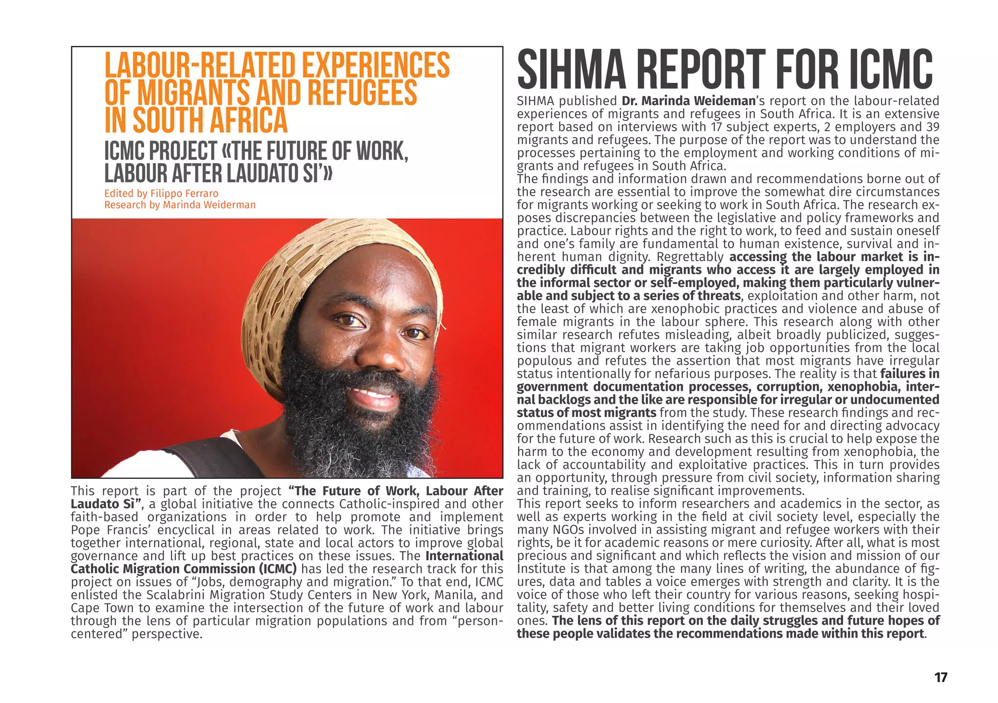 obtained his Doctor-
Development Studies
ersity of the Western
wo MA degrees in De-
nagement (Ruhr Uni-
ny) and Development
ersity of the Western
ctor of the Institute
elopment and mem-
boards and research
has a sound knowl-
lds of social and eco-
pment, microsimula-
g and migration.
Editor of our journal,
n Mobility Review.
a Dinbabo
Editor
.org.za
SIHMA published Dr. Marinda Weideman’s report on the labour-related
experiences of migrants and refugees in South Africa. It is an extensive
report based on interviews with 17 subject experts, 2 employers and 39
migrants and refugees. The purpose of the report was to understand the
processes pertaining to the employment and working conditions of mi-
grants and refugees in South Africa.
The findings and information drawn and recommendations borne out of
the research are essential to improve the somewhat dire circumstances
for migrants working or seeking to work in South Africa. The research ex-
poses discrepancies between the legislative and policy frameworks and
practice. Labour rights and the right to work, to feed and sustain oneself
and one’s family are fundamental to human existence, survival and in-
herent human dignity. Regrettably accessing the labour market is in-
credibly difficult and migrants who access it are largely employed in
the informal sector or self-employed, making them particularly vulner-
able and subject to a series of threats, exploitation and other harm, not
the least of which are xenophobic practices and violence and abuse of
female migrants in the labour sphere. This research along with other
similar research refutes misleading, albeit broadly publicized, sugges-
tions that migrant workers are taking job opportunities from the local
populous and refutes the assertion that most migrants have irregular
status intentionally for nefarious purposes. The reality is that failures in
government documentation processes, corruption, xenophobia, inter-
nal backlogs and the like are responsible for irregular or undocumented
status of most migrants from the study. These research findings and rec-
ommendations assist in identifying the need for and directing advocacy
for the future of work. Research such as this is crucial to help expose the
harm to the economy and development resulting from xenophobia, the
lack of accountability and exploitative practices. This in turn provides
an opportunity, through pressure from civil society, information sharing
and training, to realise significant improvements.
This report seeks to inform researchers and academics in the sector, as
well as experts working in the field at civil society level, especially the
many NGOs involved in assisting migrant and refugee workers with their
rights, be it for academic reasons or mere curiosity. After all, what is most
precious and significant and which reflects the vision and mission of our
Institute is that among the many lines of writing, the abundance of fig-
ures, data and tables a voice emerges with strength and clarity. It is the
voice of those who left their country for various reasons, seeking hospi-
tality, safety and better living conditions for themselves and their loved
ones. The lens of this report on the daily struggles and future hopes of
these people validates the recommendations made within this report.
SIHMA REPORT FOR ICMC
17
This report is part of the project “The Future of Work, Labour After
Laudato Sì”, a global initiative the connects Catholic-inspired and other
faith-based organizations in order to help promote and implement
Pope Francis’ encyclical in areas related to work. The initiative brings
together international, regional, state and local actors to improve global
governance and lift up best practices on these issues. The International
Catholic Migration Commission (ICMC) has led the research track for this
project on issues of “Jobs, demography and migration.” To that end, ICMC
enlisted the Scalabrini Migration Study Centers in New York, Manila, and
Cape Town to examine the intersection of the future of work and labour
through the lens of particular migration populations and from “person-
centered” perspective.
 