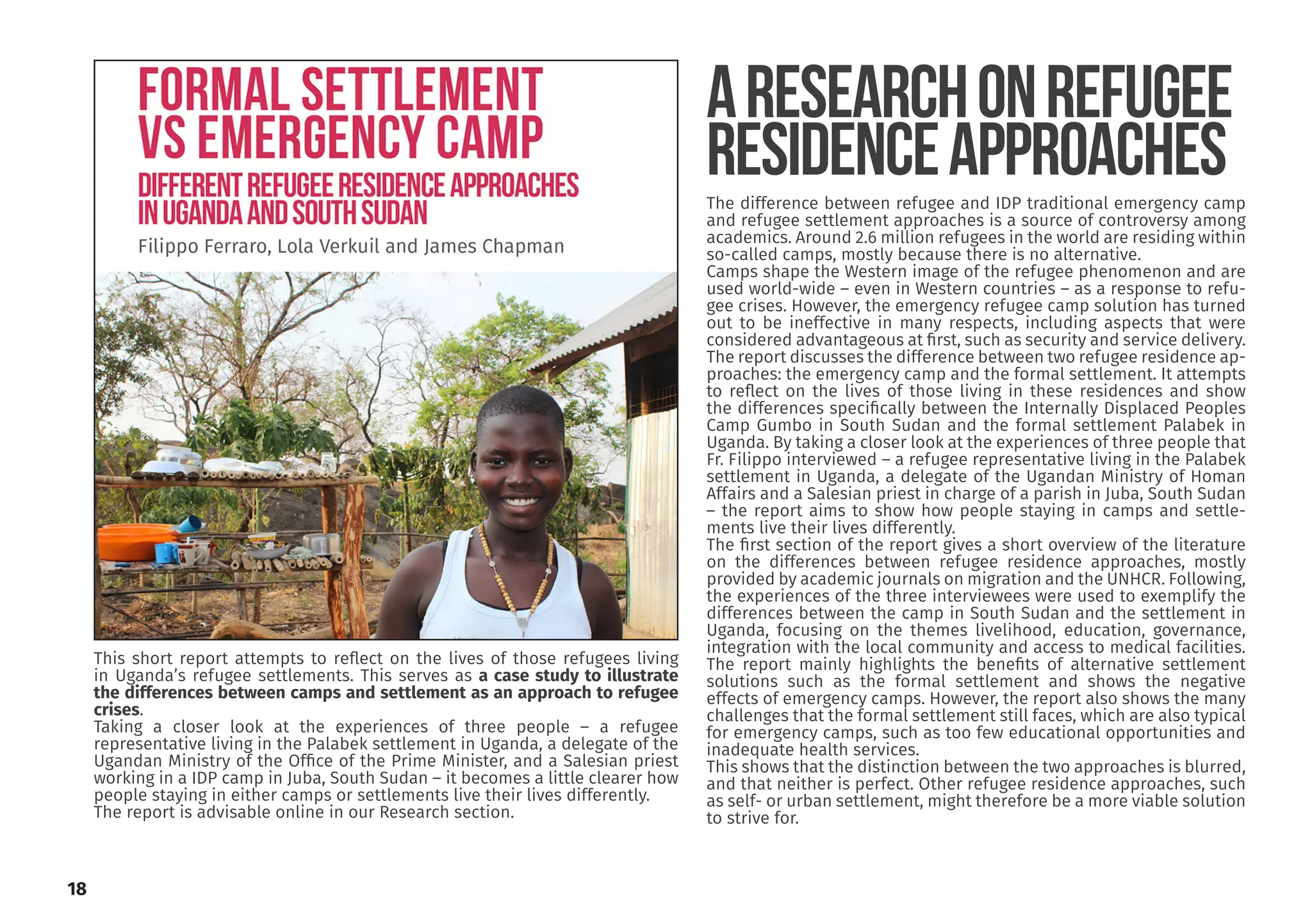 The difference between refugee and IDP traditional emergency camp
and refugee settlement approaches is a source of controversy among
academics. Around 2.6 million refugees in the world are residing within
so-called camps, mostly because there is no alternative.
Camps shape the Western image of the refugee phenomenon and are
used world-wide – even in Western countries – as a response to refu-
gee crises. However, the emergency refugee camp solution has turned
out to be ineffective in many respects, including aspects that were
considered advantageous at first, such as security and service delivery.
The report discusses the difference between two refugee residence ap-
proaches: the emergency camp and the formal settlement. It attempts
to reflect on the lives of those living in these residences and show
the differences specifically between the Internally Displaced Peoples
Camp Gumbo in South Sudan and the formal settlement Palabek in
Uganda. By taking a closer look at the experiences of three people that
Fr. Filippo interviewed – a refugee representative living in the Palabek
settlement in Uganda, a delegate of the Ugandan Ministry of Homan
Affairs and a Salesian priest in charge of a parish in Juba, South Sudan
– the report aims to show how people staying in camps and settle-
ments live their lives differently.
The first section of the report gives a short overview of the literature
on the differences between refugee residence approaches, mostly
provided by academic journals on migration and the UNHCR. Following,
the experiences of the three interviewees were used to exemplify the
differences between the camp in South Sudan and the settlement in
Uganda, focusing on the themes livelihood, education, governance,
integration with the local community and access to medical facilities.
The report mainly highlights the benefits of alternative settlement
solutions such as the formal settlement and shows the negative
effects of emergency camps. However, the report also shows the many
challenges that the formal settlement still faces, which are also typical
for emergency camps, such as too few educational opportunities and
inadequate health services.
This shows that the distinction between the two approaches is blurred,
and that neither is perfect. Other refugee residence approaches, such
as self- or urban settlement, might therefore be a more viable solution
to strive for.
ARESEARCHONREFUGEE
RESIDENCEAPPROACHES
This short report attempts to reflect on the lives of those refugees living
in Uganda’s refugee settlements. This serves as a case study to illustrate
the differences between camps and settlement as an approach to refugee
crises.
Taking a closer look at the experiences of three people – a refugee
representative living in the Palabek settlement in Uganda, a delegate of the
Ugandan Ministry of the Office of the Prime Minister, and a Salesian priest
working in a IDP camp in Juba, South Sudan – it becomes a little clearer how
people staying in either camps or settlements live their lives differently.
The report is advisable online in our Research section.
18
 