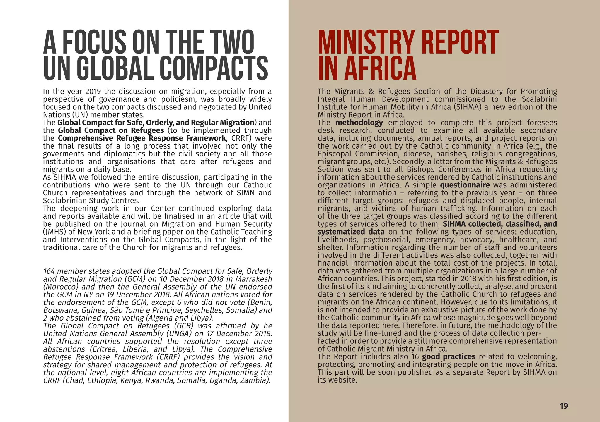 A FOCUS ON THE TWO
UN GLOBAL COMPACTS
19
In the year 2019 the discussion on migration, especially from a
perspective of governance and policiesm, was broadly widely
focused on the two compacts discussed and negotiated by United
Nations (UN) member states.
The Global Compact for Safe, Orderly, and Regular Migration) and
the Global Compact on Refugees (to be implemented through
the Comprehensive Refugee Response Framework, CRRF) were
the final results of a long process that involved not only the
goverments and diplomatics but the civil society and all those
institutions and organisations that care after refugees and
migrants on a daily base.
As SIHMA we followed the entire discussion, participating in the
contributions who were sent to the UN through our Catholic
Church representatives and through the network of SIMN and
Scalabrinian Study Centres.
The deepening work in our Center continued exploring data
and reports available and will be finalised in an article that will
be published on the Journal on Migration and Human Security
(JMHS) of New York and a briefing paper on the Catholic Teaching
and Interventions on the Global Compacts, in the light of the
traditional care of the Church for migrants and refugees.
MINISTRY REPORT
IN AFRICAThe Migrants & Refugees Section of the Dicastery for Promoting
Integral Human Development commissioned to the Scalabrini
Institute for Human Mobility in Africa (SIHMA) a new edition of the
Ministry Report in Africa.
The methodology employed to complete this project foresees
desk research, conducted to examine all available secondary
data, including documents, annual reports, and project reports on
the work carried out by the Catholic community in Africa (e.g., the
Episcopal Commission, diocese, parishes, religious congregations,
migrant groups, etc.). Secondly, a letter from the Migrants & Refugees
Section was sent to all Bishops Conferences in Africa requesting
information about the services rendered by Catholic institutions and
organizations in Africa. A simple questionnaire was administered
to collect information – referring to the previous year – on three
different target groups: refugees and displaced people, internal
migrants, and victims of human trafficking. Information on each
of the three target groups was classified according to the different
types of services offered to them. SIHMA collected, classified, and
systematized data on the following types of services: education,
livelihoods, psychosocial, emergency, advocacy, healthcare, and
shelter. Information regarding the number of staff and volunteers
involved in the different activities was also collected, together with
financial information about the total cost of the projects. In total,
data was gathered from multiple organizations in a large number of
African countries. This project, started in 2018 with his first edition, is
the first of its kind aiming to coherently collect, analyse, and present
data on services rendered by the Catholic Church to refugees and
migrants on the African continent. However, due to its limitations, it
is not intended to provide an exhaustive picture of the work done by
the Catholic community in Africa whose magnitude goes well beyond
the data reported here. Therefore, in future, the methodology of the
study will be fine-tuned and the process of data collection per-
fected in order to provide a still more comprehensive representation
of Catholic Migrant Ministry in Africa.
The Report includes also 16 good practices related to welcoming,
protecting, promoting and integrating people on the move in Africa.
This part will be soon published as a separate Report by SIHMA on
its website.
164 member states adopted the Global Compact for Safe, Orderly
and Regular Migration (GCM) on 10 December 2018 in Marrakesh
(Morocco) and then the General Assembly of the UN endorsed
the GCM in NY on 19 December 2018. All African nations voted for
the endorsement of the GCM, except 6 who did not vote (Benin,
Botswana, Guinea, São Tomé e Príncipe, Seychelles, Somalia) and
2 who abstained from voting (Algeria and Libya).
The Global Compact on Refugees (GCR) was affirmed by he
United Nations General Assembly (UNGA) on 17 December 2018.
All African countries supported the resolution except three
abstentions (Eritrea, Liberia, and Libya). The Comprehensive
Refugee Response Framework (CRRF) provides the vision and
strategy for shared management and protection of refugees. At
the national level, eight African countries are implementing the
CRRF (Chad, Ethiopia, Kenya, Rwanda, Somalia, Uganda, Zambia).
 