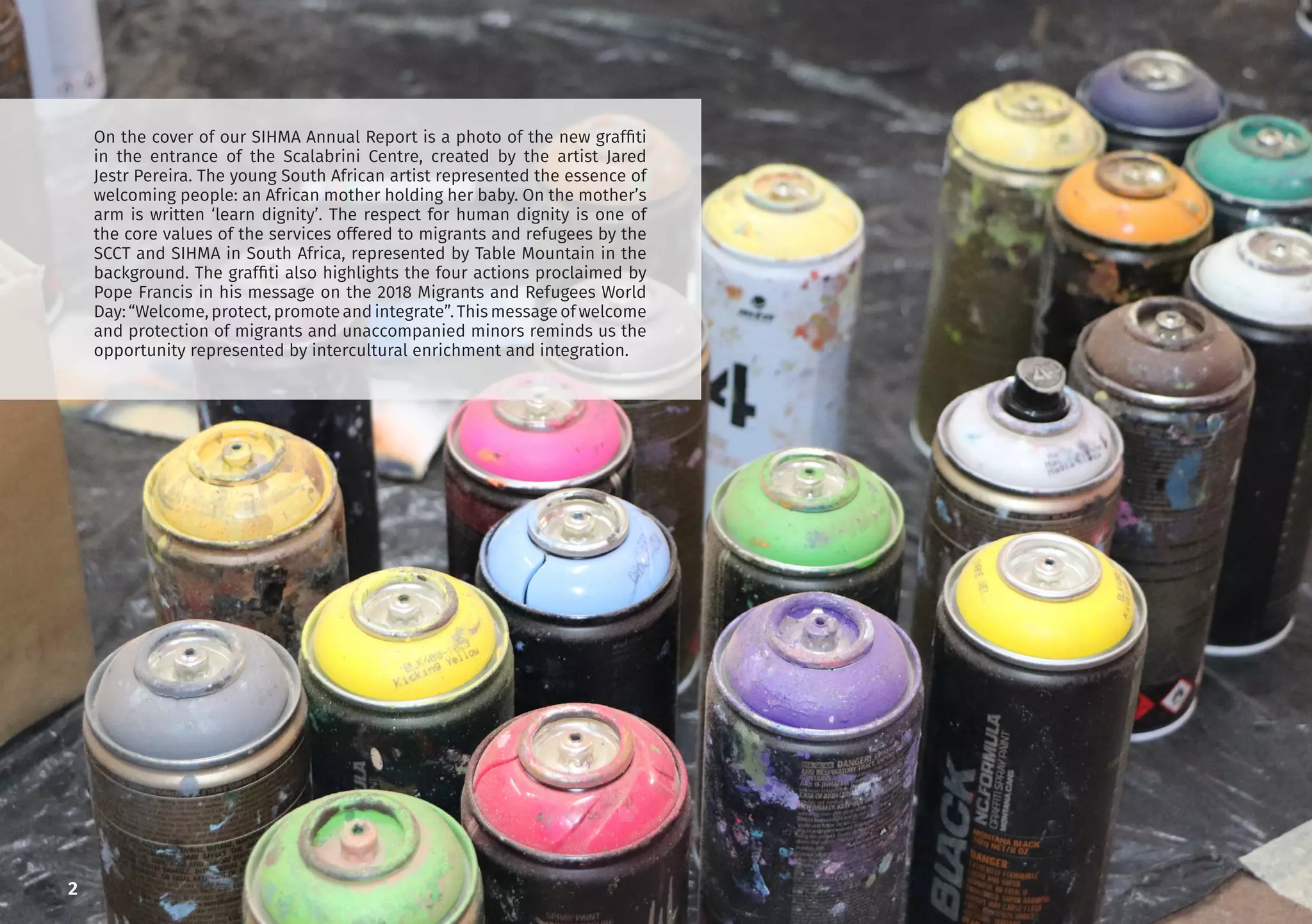 2
On the cover of our SIHMA Annual Report is a photo of the new graffiti
in the entrance of the Scalabrini Centre, created by the artist Jared
Jestr Pereira. The young South African artist represented the essence of
welcoming people: an African mother holding her baby. On the mother’s
arm is written ‘learn dignity’. The respect for human dignity is one of
the core values of the services offered to migrants and refugees by the
SCCT and SIHMA in South Africa, represented by Table Mountain in the
background. The graffiti also highlights the four actions proclaimed by
Pope Francis in his message on the 2018 Migrants and Refugees World
Day: “Welcome, protect, promote and integrate”. This message of welcome
and protection of migrants and unaccompanied minors reminds us the
opportunity represented by intercultural enrichment and integration.
 