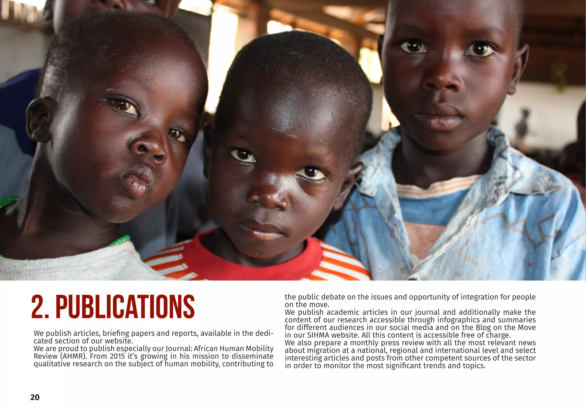 20
2. PUBLICATIONS
We publish articles, briefing papers and reports, available in the dedi-
cated section of our website.
We are proud to publish especially our Journal: African Human Mobility
Review (AHMR). From 2015 it’s growing in his mission to disseminate
qualitative research on the subject of human mobility, contributing to
the public debate on the issues and opportunity of integration for people
on the move.
We publish academic articles in our journal and additionally make the
content of our research accessible through infographics and summaries
for different audiences in our social media and on the Blog on the Move
in our SIHMA website. All this content is accessible free of charge.
We also prepare a monthly press review with all the most relevant news
about migration at a national, regional and international level and select
interesting articles and posts from other competent sources of the sector
in order to monitor the most significant trends and topics.
 