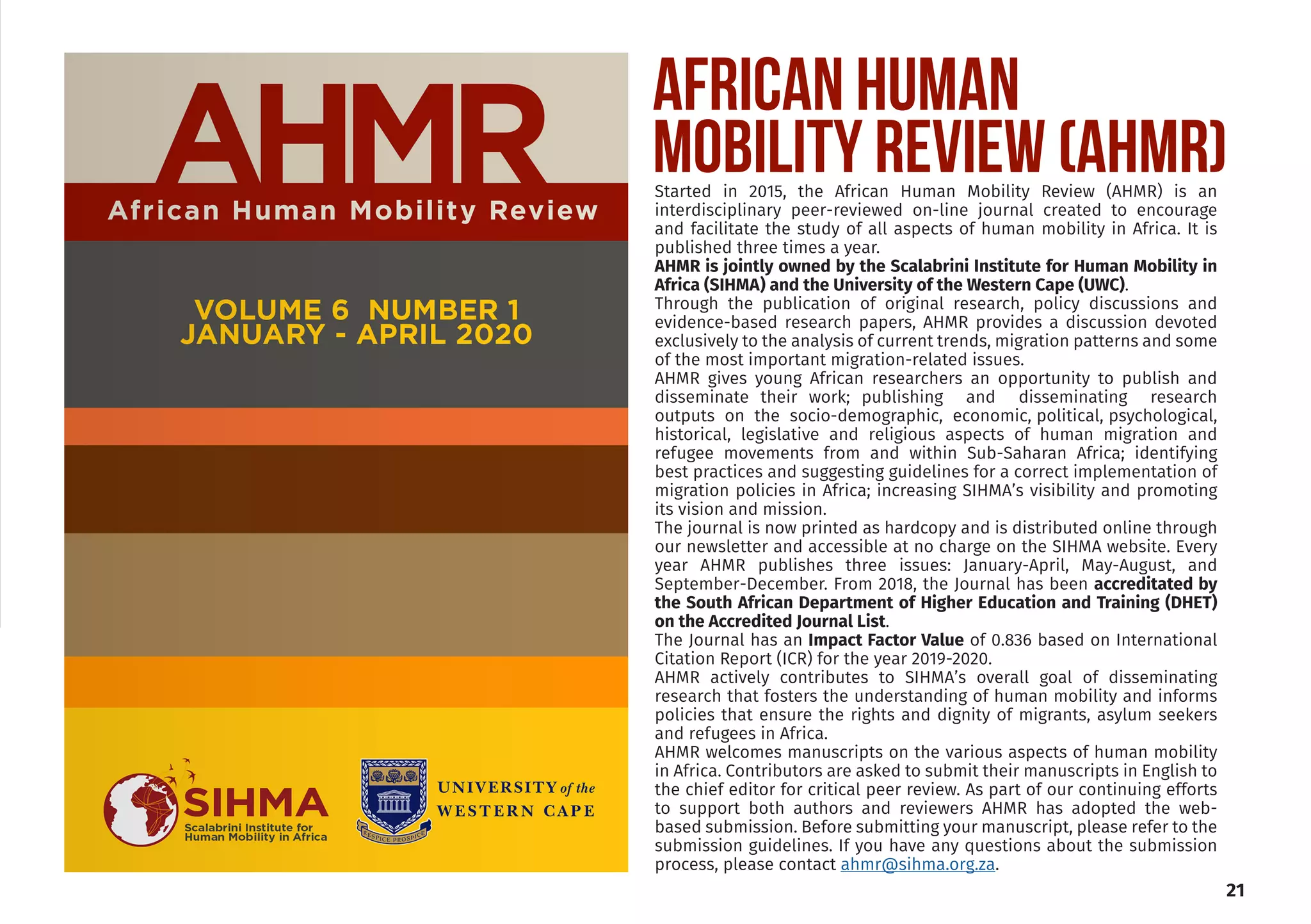 Started in 2015, the African Human Mobility Review (AHMR) is an
interdisciplinary peer-reviewed on-line journal created to encourage
and facilitate the study of all aspects of human mobility in Africa. It is
published three times a year.
AHMR is jointly owned by the Scalabrini Institute for Human Mobility in
Africa (SIHMA) and the University of the Western Cape (UWC).
Through the publication of original research, policy discussions and
evidence-based research papers, AHMR provides a discussion devoted
exclusively to the analysis of current trends, migration patterns and some
of the most important migration-related issues.
AHMR gives young African researchers an opportunity to publish and
disseminate their work; publishing and disseminating research
outputs on the socio-demographic, economic, political, psychological,
historical, legislative and religious aspects of human migration and
refugee movements from and within Sub-Saharan Africa; identifying
best practices and suggesting guidelines for a correct implementation of
migration policies in Africa; increasing SIHMA’s visibility and promoting
its vision and mission.
The journal is now printed as hardcopy and is distributed online through
our newsletter and accessible at no charge on the SIHMA website. Every
year AHMR publishes three issues: January-April, May-August, and
September-December. From 2018, the Journal has been accreditated by
the South African Department of Higher Education and Training (DHET)
on the Accredited Journal List.
The Journal has an Impact Factor Value of 0.836 based on International
Citation Report (ICR) for the year 2019-2020.
AHMR actively contributes to SIHMA’s overall goal of disseminating
research that fosters the understanding of human mobility and informs
policies that ensure the rights and dignity of migrants, asylum seekers
and refugees in Africa.
AHMR welcomes manuscripts on the various aspects of human mobility
in Africa. Contributors are asked to submit their manuscripts in English to
the chief editor for critical peer review. As part of our continuing efforts
to support both authors and reviewers AHMR has adopted the web-
based submission. Before submitting your manuscript, please refer to the
submission guidelines. If you have any questions about the submission
process, please contact ahmr@sihma.org.za.
21
AFRICAN HUMAN
MOBILITY REVIEW (AHMR)
 