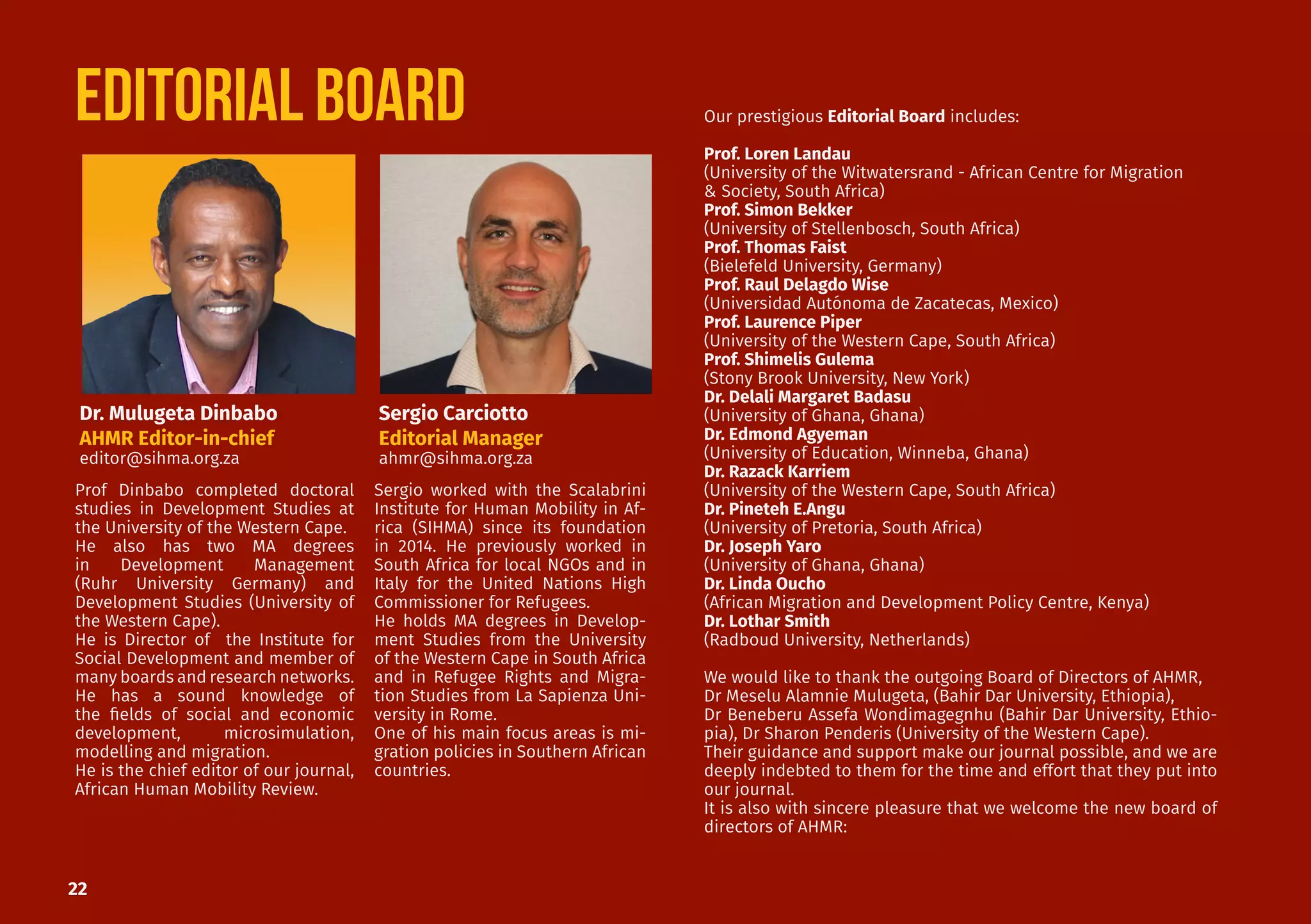 22
Our prestigious Editorial Board includes:
Prof. Loren Landau
(University of the Witwatersrand - African Centre for Migration
& Society, South Africa)
Prof. Simon Bekker
(University of Stellenbosch, South Africa)
Prof. Thomas Faist
(Bielefeld University, Germany)
Prof. Raul Delagdo Wise
(Universidad Autónoma de Zacatecas, Mexico)
Prof. Laurence Piper
(University of the Western Cape, South Africa)
Prof. Shimelis Gulema
(Stony Brook University, New York)
Dr. Delali Margaret Badasu
(University of Ghana, Ghana)
Dr. Edmond Agyeman
(University of Education, Winneba, Ghana)
Dr. Razack Karriem
(University of the Western Cape, South Africa)
Dr. Pineteh E.Angu
(University of Pretoria, South Africa)
Dr. Joseph Yaro
(University of Ghana, Ghana)
Dr. Linda Oucho
(African Migration and Development Policy Centre, Kenya)
Dr. Lothar Smith
(Radboud University, Netherlands)
We would like to thank the outgoing Board of Directors of AHMR,
Dr Meselu Alamnie Mulugeta, (Bahir Dar University, Ethiopia),
Dr Beneberu Assefa Wondimagegnhu (Bahir Dar University, Ethio-
pia), Dr Sharon Penderis (University of the Western Cape).
Their guidance and support make our journal possible, and we are
deeply indebted to them for the time and effort that they put into
our journal.
It is also with sincere pleasure that we welcome the new board of
directors of AHMR:
EDITORIAL BOARD
Sergio worked with the Scalabrini
Institute for Human Mobility in Af-
rica (SIHMA) since its foundation
in 2014. He previously worked in
South Africa for local NGOs and in
Italy for the United Nations High
Commissioner for Refugees.
He holds MA degrees in Develop-
ment Studies from the University
of the Western Cape in South Africa
and in Refugee Rights and Migra-
tion Studies from La Sapienza Uni-
versity in Rome.
One of his main focus areas is mi-
gration policies in Southern African
countries.
Prof Dinbabo completed doctoral
studies in Development Studies at
the University of the Western Cape.
He also has two MA degrees
in Development Management
(Ruhr University Germany) and
Development Studies (University of
the Western Cape).
He is Director of the Institute for
Social Development and member of
many boards and research networks.
He has a sound knowledge of
the fields of social and economic
development, microsimulation,
modelling and migration.
He is the chief editor of our journal,
African Human Mobility Review.
Dr. Mulugeta Dinbabo
AHMR Editor-in-chief
editor@sihma.org.za
Sergio Carciotto
Editorial Manager
ahmr@sihma.org.za
 