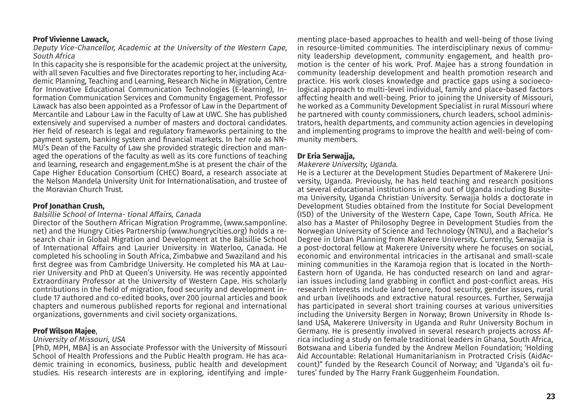 Sergio worked with the Scalabrini
Institute for Human Mobility in Af-
rica (SIHMA) since its foundation
in 2014. He previously worked in
South Africa for local NGOs and in
Italy for the United Nations High
Commissioner for Refugees. He’s
currently the Associate Director,
coordinating all the research pro-
grammes. He holds an MA Degree
in Development Studies from the
University of the Western Cape in
South Africa and an MA Degree in
Refugee Rights and Migration Stud-
ies from La Sapienza University in
Rome. One of his main focus areas
is migration policies in Southern
African countries.
Prof Dinbabo obtained his Doctor-
al Degree in Development Studies
from the University of the Western
Cape.
He also has two MA degrees in De-
velopment Management (Ruhr Uni-
versity Germany) and Development
Studies (University of the Western
Cape).
He is the Director of the Institute
for Social Development and mem-
ber of many boards and research
networks. He has a sound knowl-
edge of the fields of social and eco-
nomic development, microsimula-
tion, modelling and migration.
He is the Chief Editor of our journal,
African Human Mobility Review.
Dr. Mulugeta Dinbabo
AHMR Chief Editor
editor@sihma.org.za
Sergio Carciotto
Assistant Director
sergio.carciotto79@gmail.com
23
Prof Vivienne Lawack,
Deputy Vice-Chancellor, Academic at the University of the Western Cape,
South Africa
In this capacity she is responsible for the academic project at the university,
with all seven Faculties and five Directorates reporting to her, including Aca-
demic Planning, Teaching and Learning, Research Niche in Migration, Centre
for Innovative Educational Communication Technologies (E-learning), In-
formation Communication Services and Community Engagement. Professor
Lawack has also been appointed as a Professor of Law in the Department of
Mercantile and Labour Law in the Faculty of Law at UWC. She has published
extensively and supervised a number of masters and doctoral candidates.
Her field of research is legal and regulatory frameworks pertaining to the
payment system, banking system and financial markets. In her role as NN-
MU’s Dean of the Faculty of Law she provided strategic direction and man-
aged the operations of the faculty as well as its core functions of teaching
and learning, research and engagement.mShe is at present the chair of the
Cape Higher Education Consortium (CHEC) Board, a research associate at
the Nelson Mandela University Unit for Internationalisation, and trustee of
the Moravian Church Trust.
Prof Jonathan Crush,
Balsillie School of Interna- tional Affairs, Canada
Director of the Southern African Migration Programme, (www.samponline.
net) and the Hungry Cities Partnership (www.hungrycities.org) holds a re-
search chair in Global Migration and Development at the Balsillie School
of International Affairs and Laurier University in Waterloo, Canada. He
completed his schooling in South Africa, Zimbabwe and Swaziland and his
first degree was from Cambridge University. He completed his MA at Lau-
rier University and PhD at Queen’s University. He was recently appointed
Extraordinary Professor at the University of Western Cape. His scholarly
contributions in the field of migration, food security and development in-
clude 17 authored and co-edited books, over 200 journal articles and book
chapters and numerous published reports for regional and international
organizations, governments and civil society organizations.
Prof Wilson Majee,
University of Missouri, USA
[PhD, MPH, MBA] is an Associate Professor with the University of Missouri
School of Health Professions and the Public Health program. He has aca-
demic training in economics, business, public health and development
studies. His research interests are in exploring, identifying and imple-
menting place-based approaches to health and well-being of those living
in resource-limited communities. The interdisciplinary nexus of commu-
nity leadership development, community engagement, and health pro-
motion is the center of his work. Prof. Majee has a strong foundation in
community leadership development and health promotion research and
practice. His work closes knowledge and practice gaps using a socioeco-
logical approach to multi-level individual, family and place-based factors
affecting health and well-being. Prior to joining the University of Missouri,
he worked as a Community Development Specialist in rural Missouri where
he partnered with county commissioners, church leaders, school adminis-
trators, health departments, and community action agencies in developing
and implementing programs to improve the health and well-being of com-
munity members.
Dr Eria Serwajja,
Makerere University, Uganda.
He is a Lecturer at the Development Studies Department of Makerere Uni-
versity, Uganda. Previously, he has held teaching and research positions
at several educational institutions in and out of Uganda including Busite-
ma University, Uganda Christian University. Serwajja holds a doctorate in
Development Studies obtained from the Institute for Social Development
(ISD) of the University of the Western Cape, Cape Town, South Africa. He
also has a Master of Philosophy Degree in Development Studies from the
Norwegian University of Science and Technology (NTNU), and a Bachelor’s
Degree in Urban Planning from Makerere University. Currently, Serwajja is
a post-doctoral fellow at Makerere University where he focuses on social,
economic and environmental intricacies in the artisanal and small-scale
mining communities in the Karamoja region that is located in the North-
Eastern horn of Uganda. He has conducted research on land and agrar-
ian issues including land grabbing in conflict and post-conflict areas. His
research interests include land tenure, food security, gender issues, rural
and urban livelihoods and extractive natural resources. Further, Serwajja
has participated in several short training courses at various universities
including the University Bergen in Norway; Brown University in Rhode Is-
land USA, Makerere University in Uganda and Ruhr University Bochum in
Germany. He is presently involved in several research projects across Af-
rica including a study on female traditional leaders in Ghana, South Africa,
Botswana and Liberia funded by the Andrew Mellon Foundation; ‘Holding
Aid Accountable: Relational Humanitarianism in Protracted Crisis (AidAc-
count)” funded by the Research Council of Norway; and ‘Uganda’s oil fu-
tures’ funded by The Harry Frank Guggenheim Foundation.
 