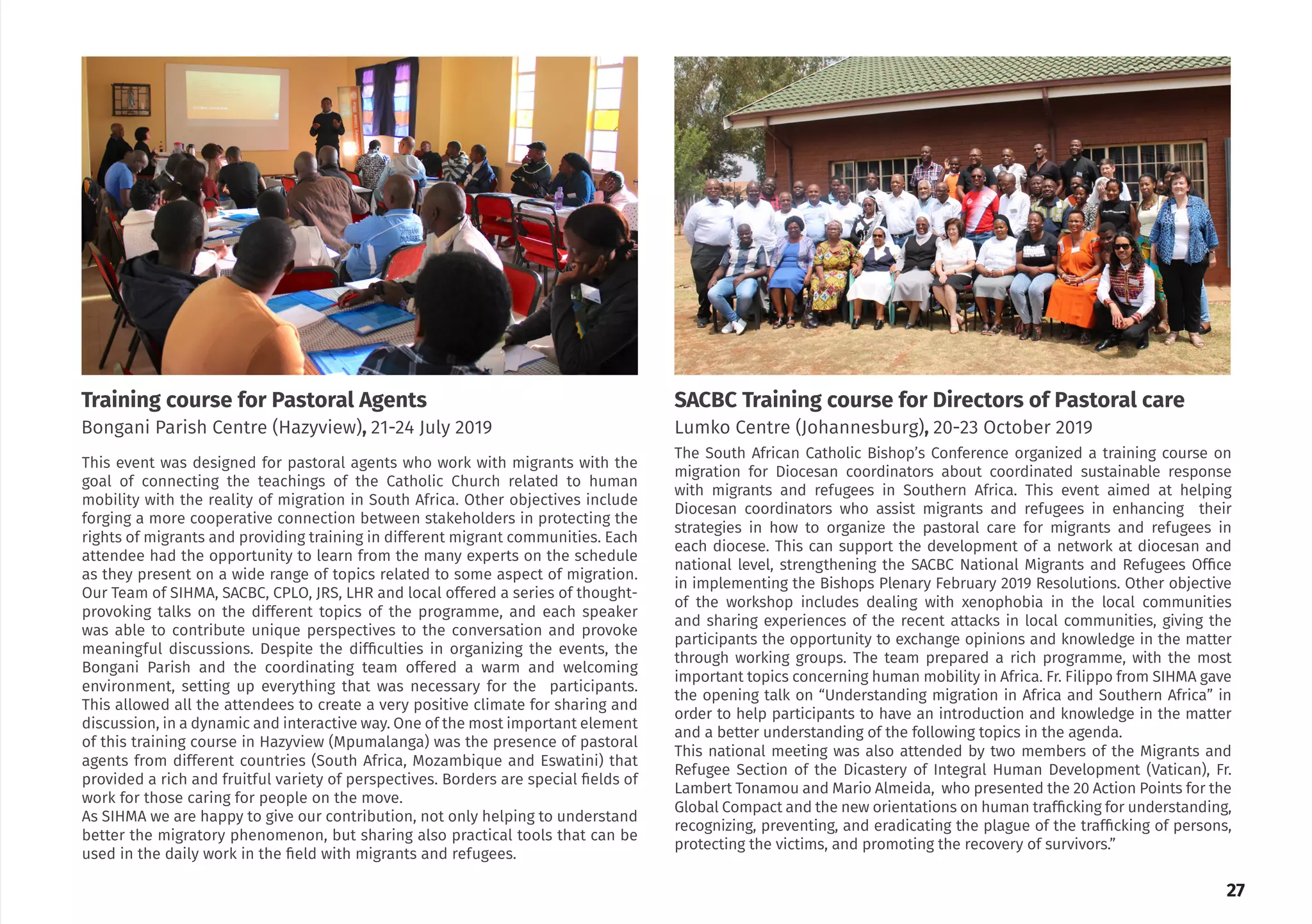 The South African Catholic Bishop’s Conference organized a training course on
migration for Diocesan coordinators about coordinated sustainable response
with migrants and refugees in Southern Africa. This event aimed at helping
Diocesan coordinators who assist migrants and refugees in enhancing their
strategies in how to organize the pastoral care for migrants and refugees in
each diocese. This can support the development of a network at diocesan and
national level, strengthening the SACBC National Migrants and Refugees Office
in implementing the Bishops Plenary February 2019 Resolutions. Other objective
of the workshop includes dealing with xenophobia in the local communities
and sharing experiences of the recent attacks in local communities, giving the
participants the opportunity to exchange opinions and knowledge in the matter
through working groups. The team prepared a rich programme, with the most
important topics concerning human mobility in Africa. Fr. Filippo from SIHMA gave
the opening talk on “Understanding migration in Africa and Southern Africa” in
order to help participants to have an introduction and knowledge in the matter
and a better understanding of the following topics in the agenda.
This national meeting was also attended by two members of the Migrants and
Refugee Section of the Dicastery of Integral Human Development (Vatican), Fr.
Lambert Tonamou and Mario Almeida, who presented the 20 Action Points for the
Global Compact and the new orientations on human trafficking for understanding,
recognizing, preventing, and eradicating the plague of the trafficking of persons,
protecting the victims, and promoting the recovery of survivors.”
This event was designed for pastoral agents who work with migrants with the
goal of connecting the teachings of the Catholic Church related to human
mobility with the reality of migration in South Africa. Other objectives include
forging a more cooperative connection between stakeholders in protecting the
rights of migrants and providing training in different migrant communities. Each
attendee had the opportunity to learn from the many experts on the schedule
as they present on a wide range of topics related to some aspect of migration.
Our Team of SIHMA, SACBC, CPLO, JRS, LHR and local offered a series of thought-
provoking talks on the different topics of the programme, and each speaker
was able to contribute unique perspectives to the conversation and provoke
meaningful discussions. Despite the difficulties in organizing the events, the
Bongani Parish and the coordinating team offered a warm and welcoming
environment, setting up everything that was necessary for the participants.
This allowed all the attendees to create a very positive climate for sharing and
discussion, in a dynamic and interactive way. One of the most important element
of this training course in Hazyview (Mpumalanga) was the presence of pastoral
agents from different countries (South Africa, Mozambique and Eswatini) that
provided a rich and fruitful variety of perspectives. Borders are special fields of
work for those caring for people on the move.
As SIHMA we are happy to give our contribution, not only helping to understand
better the migratory phenomenon, but sharing also practical tools that can be
used in the daily work in the field with migrants and refugees.
SACBC Training course for Directors of Pastoral care
Lumko Centre (Johannesburg), 20-23 October 2019
Training course for Pastoral Agents
Bongani Parish Centre (Hazyview), 21-24 July 2019
27
 