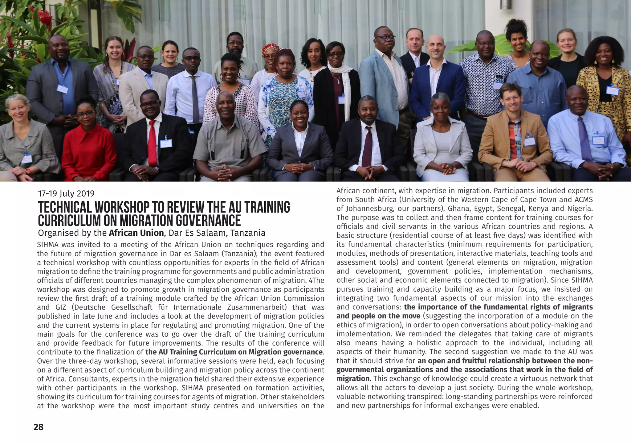 SIHMA was invited to a meeting of the African Union on techniques regarding and
the future of migration governance in Dar es Salaam (Tanzania); the event featured
a technical workshop with countless opportunities for experts in the field of African
migration to define the training programme for governments and public administration
officials of different countries managing the complex phenomenon of migration. 4The
workshop was designed to promote growth in migration governance as participants
review the first draft of a training module crafted by the African Union Commission
and GIZ (Deutsche Gesellschaft für Internationale Zusammenarbeit) that was
published in late June and includes a look at the development of migration policies
and the current systems in place for regulating and promoting migration. One of the
main goals for the conference was to go over the draft of the training curriculum
and provide feedback for future improvements. The results of the conference will
contribute to the finalization of the AU Training Curriculum on Migration governance.
Over the three-day workshop, several informative sessions were held, each focusing
on a different aspect of curriculum building and migration policy across the continent
of Africa. Consultants, experts in the migration field shared their extensive experience
with other participants in the workshop. SIHMA presented on formation activities,
showing its curriculum for training courses for agents of migration. Other stakeholders
at the workshop were the most important study centres and universities on the
African continent, with expertise in migration. Participants included experts
from South Africa (University of the Western Cape of Cape Town and ACMS
of Johannesburg, our partners), Ghana, Egypt, Senegal, Kenya and Nigeria.
The purpose was to collect and then frame content for training courses for
officials and civil servants in the various African countries and regions. A
basic structure (residential course of at least five days) was identified with
its fundamental characteristics (minimum requirements for participation,
modules, methods of presentation, interactive materials, teaching tools and
assessment tools) and content (general elements on migration, migration
and development, government policies, implementation mechanisms,
other social and economic elements connected to migration). Since SIHMA
pursues training and capacity building as a major focus, we insisted on
integrating two fundamental aspects of our mission into the exchanges
and conversations: the importance of the fundamental rights of migrants
and people on the move (suggesting the incorporation of a module on the
ethics of migration), in order to open conversations about policy-making and
implementation. We reminded the delegates that taking care of migrants
also means having a holistic approach to the individual, including all
aspects of their humanity. The second suggestion we made to the AU was
that it should strive for an open and fruitful relationship between the non-
governmental organizations and the associations that work in the field of
migration. This exchange of knowledge could create a virtuous network that
allows all the actors to develop a just society. During the whole workshop,
valuable networking transpired: long-standing partnerships were reinforced
and new partnerships for informal exchanges were enabled.
28
TECHNICAL WORKSHOP TO REVIEW THE AU TRAINING
CURRICULUM ON MIGRATION GOVERNANCE
17-19 July 2019
Organised by the African Union, Dar Es Salaam, Tanzania
 