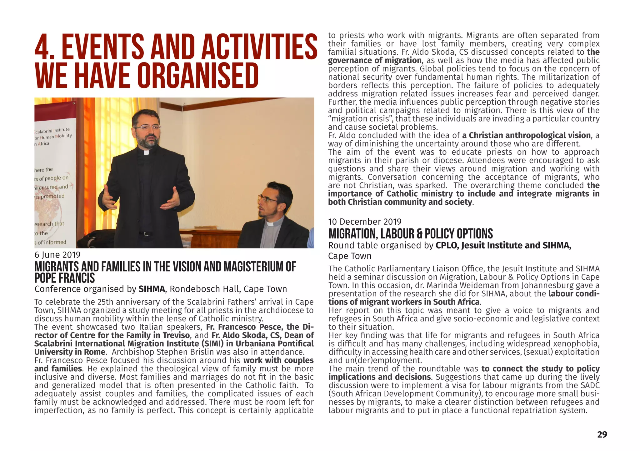 4. EVENTS AND ACTIVITIES
WE HAVE ORGANISED
To celebrate the 25th anniversary of the Scalabrini Fathers’ arrival in Cape
Town, SIHMA organized a study meeting for all priests in the archdiocese to
discuss human mobility within the lense of Catholic ministry.
The event showcased two Italian speakers, Fr. Francesco Pesce, the Di-
rector of Centre for the Family in Treviso, and Fr. Aldo Skoda, CS, Dean of
Scalabrini International Migration Institute (SIMI) in Urbaniana Pontifical
University in Rome. Archbishop Stephen Brislin was also in attendance.
Fr. Francesco Pesce focused his discussion around his work with couples
and families. He explained the theological view of family must be more
inclusive and diverse. Most families and marriages do not fit in the basic
and generalized model that is often presented in the Catholic faith. To
adequately assist couples and families, the complicated issues of each
family must be acknowledged and addressed. There must be room left for
imperfection, as no family is perfect. This concept is certainly applicable
to priests who work with migrants. Migrants are often separated from
their families or have lost family members, creating very complex
familial situations. Fr. Aldo Skoda, CS discussed concepts related to the
governance of migration, as well as how the media has affected public
perception of migrants. Global policies tend to focus on the concern of
national security over fundamental human rights. The militarization of
borders reflects this perception. The failure of policies to adequately
address migration related issues increases fear and perceived danger.
Further, the media influences public perception through negative stories
and political campaigns related to migration. There is this view of the
“migration crisis”, that these individuals are invading a particular country
and cause societal problems.
Fr. Aldo concluded with the idea of a Christian anthropological vision, a
way of diminishing the uncertainty around those who are different.
The aim of the event was to educate priests on how to approach
migrants in their parish or diocese. Attendees were encouraged to ask
questions and share their views around migration and working with
migrants. Conversation concerning the acceptance of migrants, who
are not Christian, was sparked. The overarching theme concluded the
importance of Catholic ministry to include and integrate migrants in
both Christian community and society.
Conference organised by SIHMA, Rondebosch Hall, Cape Town
6 June 2019
MIGRANTS AND FAMILIES IN THE VISION AND MAGISTERIUM OF
POPE FRANCIS
The Catholic Parliamentary Liaison Office, the Jesuit Institute and SIHMA
held a seminar discussion on Migration, Labour & Policy Options in Cape
Town. In this occasion, dr. Marinda Weideman from Johannesburg gave a
presentation of the research she did for SIHMA, about the labour condi-
tions of migrant workers in South Africa.
Her report on this topic was meant to give a voice to migrants and
refugees in South Africa and give socio-economic and legislative context
to their situation.
Her key finding was that life for migrants and refugees in South Africa
is difficult and has many challenges, including widespread xenophobia,
difficulty in accessing health care and other services, (sexual) exploitation
and un(der)employment.
The main trend of the roundtable was to connect the study to policy
implications and decisions. Suggestions that came up during the lively
discussion were to implement a visa for labour migrants from the SADC
(South African Development Community), to encourage more small busi-
nesses by migrants, to make a clearer distinction between refugees and
labour migrants and to put in place a functional repatriation system.
Round table organised by CPLO, Jesuit Institute and SIHMA,
Cape Town
10 December 2019
MIGRATION, LABOUR & POLICY OPTIONS
29
 