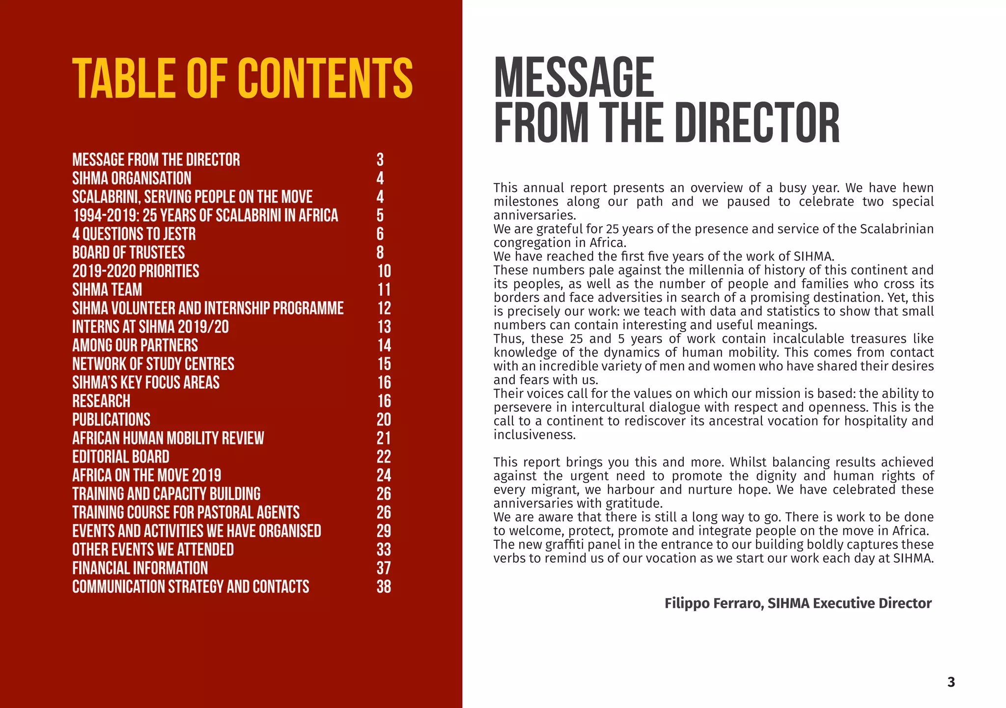 This annual report presents an overview of a busy year. We have hewn
milestones along our path and we paused to celebrate two special
anniversaries.
We are grateful for 25 years of the presence and service of the Scalabrinian
congregation in Africa.
We have reached the first five years of the work of SIHMA.
These numbers pale against the millennia of history of this continent and
its peoples, as well as the number of people and families who cross its
borders and face adversities in search of a promising destination. Yet, this
is precisely our work: we teach with data and statistics to show that small
numbers can contain interesting and useful meanings.
Thus, these 25 and 5 years of work contain incalculable treasures like
knowledge of the dynamics of human mobility. This comes from contact
with an incredible variety of men and women who have shared their desires
and fears with us.
Their voices call for the values on which our mission is based: the ability to
persevere in intercultural dialogue with respect and openness. This is the
call to a continent to rediscover its ancestral vocation for hospitality and
inclusiveness.
This report brings you this and more. Whilst balancing results achieved
against the urgent need to promote the dignity and human rights of
every migrant, we harbour and nurture hope. We have celebrated these
anniversaries with gratitude.
We are aware that there is still a long way to go. There is work to be done
to welcome, protect, promote and integrate people on the move in Africa.
The new graffiti panel in the entrance to our building boldly captures these
verbs to remind us of our vocation as we start our work each day at SIHMA.
Message
from the director
3
Filippo Ferraro, SIHMA Executive Director
TABLE OF CONTENTS
Message from the director			 3
SIHMA ORGANISATION				4
SCALABRINI, serving people on the move		 4
1994-2019: 25 YEARS OF SCALABRINI IN AFRICA	 5
4 Questions to jestr			 6
Board of TRUSTEES				8
2019-2020 PRIORITIES			10
SIHMA Team				11
SIHMA VOLUNTEER AND INTERNSHIP PROGRAMME	 12
INTERNS at sihma 2019/20			 13
among OUR PARTNERS			 14
NETWORK OF STUDY CENTRES			 15
SIHMA’s key focus AREAS 			 16
RESEARCH					16
PUBLICATIONS				20
AFRICAN HUMAN MOBILITY REVIEW		 21
EDITORIAL BOARD				22
AFRICA ON THE MOVE 2019			 24
TRAINING AND CAPACITY BUILDING		 26
TRAINING COURSE FOR PASTORAL AGENTS		 26
EVENTS AND ACTIVITIES WE HAVE ORGANISED	 29
OTHER EVENTS WE ATTENDED			 33
FINANCIAL INFORMATION			37
COMMUNICATION strategy and CONTACTS 		 38
 