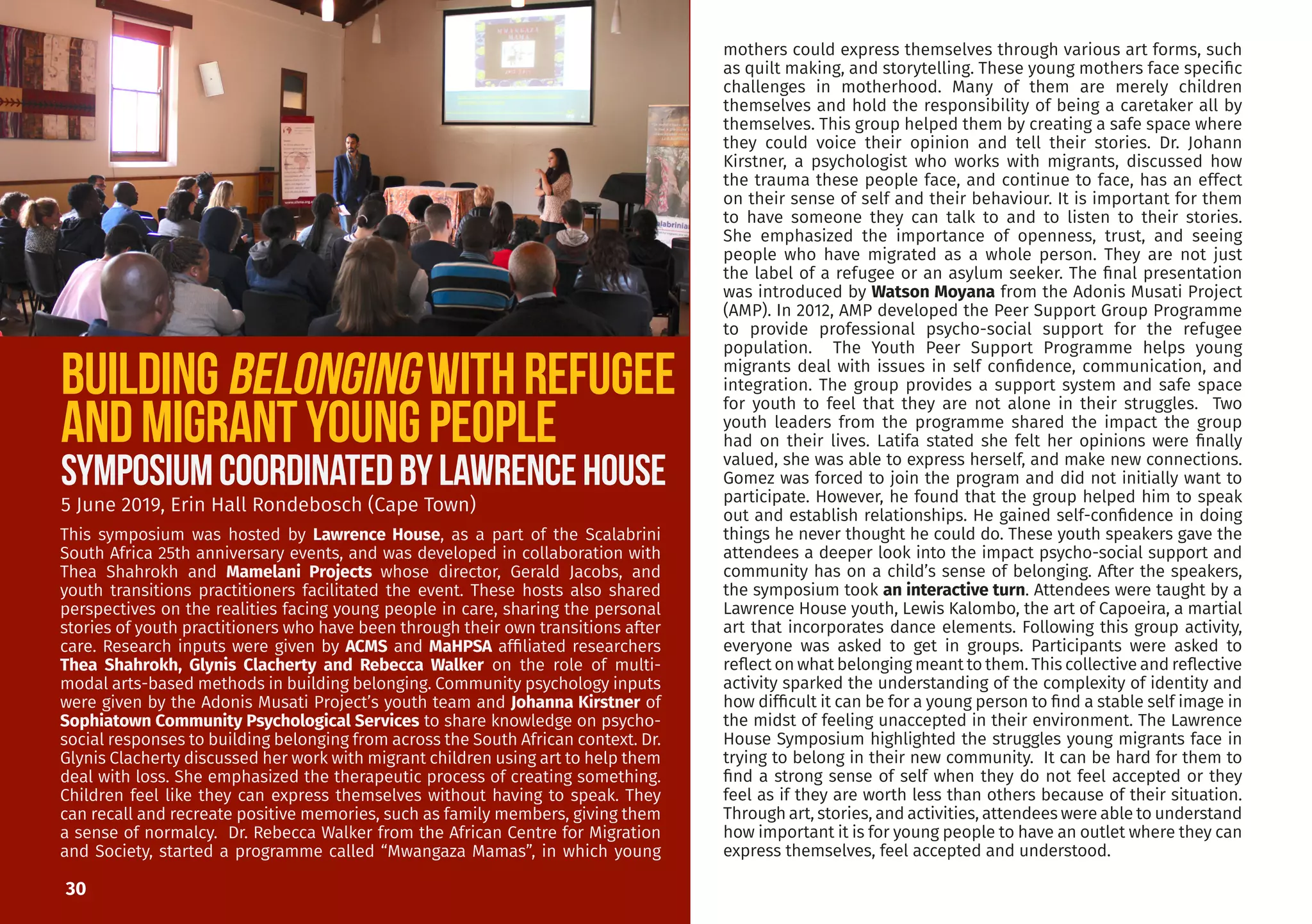 30
mothers could express themselves through various art forms, such
as quilt making, and storytelling. These young mothers face specific
challenges in motherhood. Many of them are merely children
themselves and hold the responsibility of being a caretaker all by
themselves. This group helped them by creating a safe space where
they could voice their opinion and tell their stories. Dr. Johann
Kirstner, a psychologist who works with migrants, discussed how
the trauma these people face, and continue to face, has an effect
on their sense of self and their behaviour. It is important for them
to have someone they can talk to and to listen to their stories.
She emphasized the importance of openness, trust, and seeing
people who have migrated as a whole person. They are not just
the label of a refugee or an asylum seeker. The final presentation
was introduced by Watson Moyana from the Adonis Musati Project
(AMP). In 2012, AMP developed the Peer Support Group Programme
to provide professional psycho-social support for the refugee
population. The Youth Peer Support Programme helps young
migrants deal with issues in self confidence, communication, and
integration. The group provides a support system and safe space
for youth to feel that they are not alone in their struggles. Two
youth leaders from the programme shared the impact the group
had on their lives. Latifa stated she felt her opinions were finally
valued, she was able to express herself, and make new connections.
Gomez was forced to join the program and did not initially want to
participate. However, he found that the group helped him to speak
out and establish relationships. He gained self-confidence in doing
things he never thought he could do. These youth speakers gave the
attendees a deeper look into the impact psycho-social support and
community has on a child’s sense of belonging. After the speakers,
the symposium took an interactive turn. Attendees were taught by a
Lawrence House youth, Lewis Kalombo, the art of Capoeira, a martial
art that incorporates dance elements. Following this group activity,
everyone was asked to get in groups. Participants were asked to
reflect on what belonging meant to them. This collective and reflective
activity sparked the understanding of the complexity of identity and
how difficult it can be for a young person to find a stable self image in
the midst of feeling unaccepted in their environment. The Lawrence
House Symposium highlighted the struggles young migrants face in
trying to belong in their new community. It can be hard for them to
find a strong sense of self when they do not feel accepted or they
feel as if they are worth less than others because of their situation.
Through art, stories, and activities, attendees were able to understand
how important it is for young people to have an outlet where they can
express themselves, feel accepted and understood.
Buildingbelongingwithrefugee
andmigrantYoungpeople
5 June 2019, Erin Hall Rondebosch (Cape Town)
This symposium was hosted by Lawrence House, as a part of the Scalabrini
South Africa 25th anniversary events, and was developed in collaboration with
Thea Shahrokh and Mamelani Projects whose director, Gerald Jacobs, and
youth transitions practitioners facilitated the event. These hosts also shared
perspectives on the realities facing young people in care, sharing the personal
stories of youth practitioners who have been through their own transitions after
care. Research inputs were given by ACMS and MaHPSA affiliated researchers
Thea Shahrokh, Glynis Clacherty and Rebecca Walker on the role of multi-
modal arts-based methods in building belonging. Community psychology inputs
were given by the Adonis Musati Project’s youth team and Johanna Kirstner of
Sophiatown Community Psychological Services to share knowledge on psycho-
social responses to building belonging from across the South African context. Dr.
Glynis Clacherty discussed her work with migrant children using art to help them
deal with loss. She emphasized the therapeutic process of creating something.
Children feel like they can express themselves without having to speak. They
can recall and recreate positive memories, such as family members, giving them
a sense of normalcy. Dr. Rebecca Walker from the African Centre for Migration
and Society, started a programme called “Mwangaza Mamas”, in which young
SYMPOSIUMCOORDINATEDBYLAWRENCEHOUSE
 