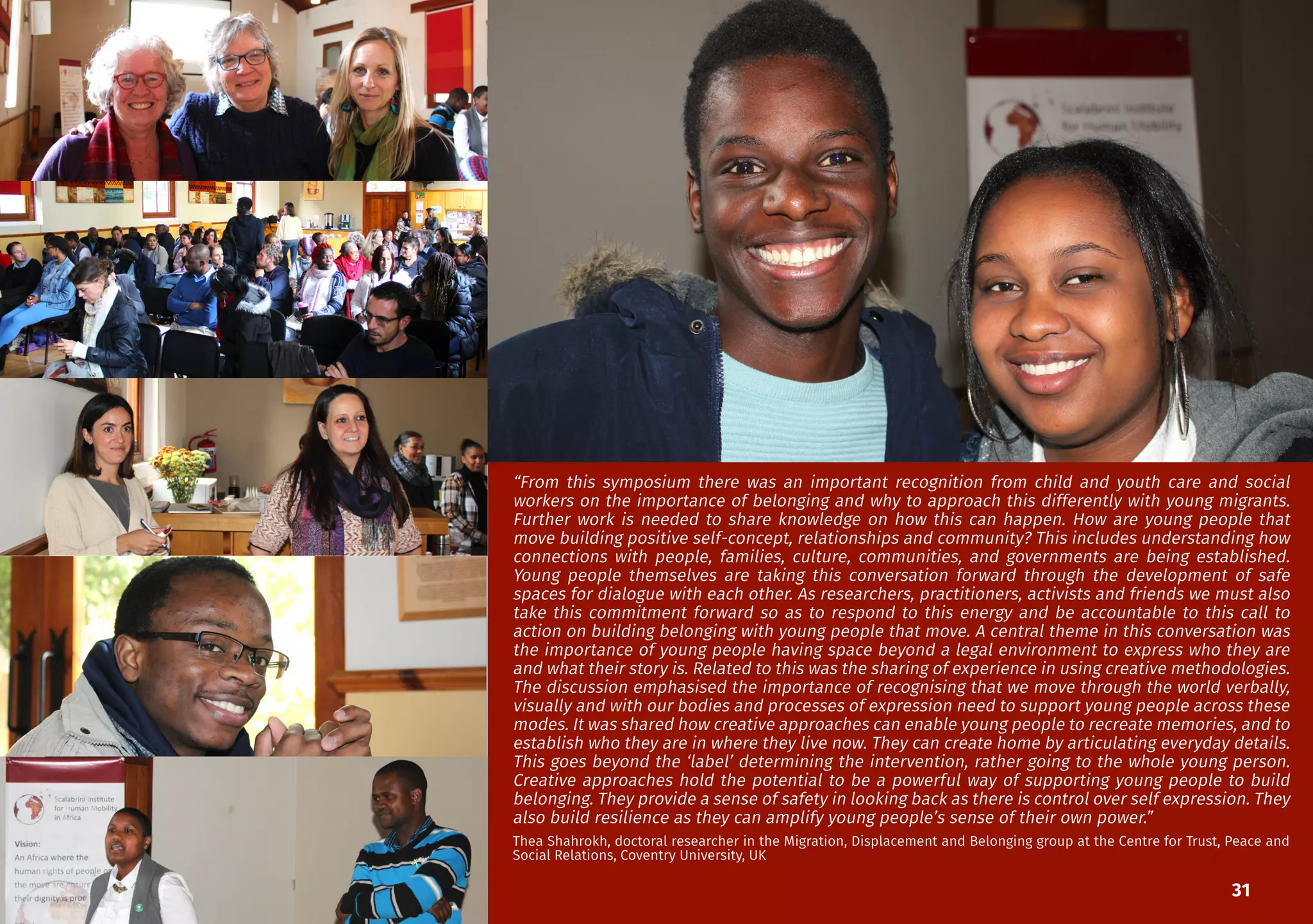 31
“From this symposium there was an important recognition from child and youth care and social
workers on the importance of belonging and why to approach this differently with young migrants.
Further work is needed to share knowledge on how this can happen. How are young people that
move building positive self-concept, relationships and community? This includes understanding how
connections with people, families, culture, communities, and governments are being established.
Young people themselves are taking this conversation forward through the development of safe
spaces for dialogue with each other. As researchers, practitioners, activists and friends we must also
take this commitment forward so as to respond to this energy and be accountable to this call to
action on building belonging with young people that move. A central theme in this conversation was
the importance of young people having space beyond a legal environment to express who they are
and what their story is. Related to this was the sharing of experience in using creative methodologies.
The discussion emphasised the importance of recognising that we move through the world verbally,
visually and with our bodies and processes of expression need to support young people across these
modes. It was shared how creative approaches can enable young people to recreate memories, and to
establish who they are in where they live now. They can create home by articulating everyday details.
This goes beyond the ‘label’ determining the intervention, rather going to the whole young person.
Creative approaches hold the potential to be a powerful way of supporting young people to build
belonging. They provide a sense of safety in looking back as there is control over self expression. They
also build resilience as they can amplify young people’s sense of their own power.”
Thea Shahrokh, doctoral researcher in the Migration, Displacement and Belonging group at the Centre for Trust, Peace and
Social Relations, Coventry University, UK
 