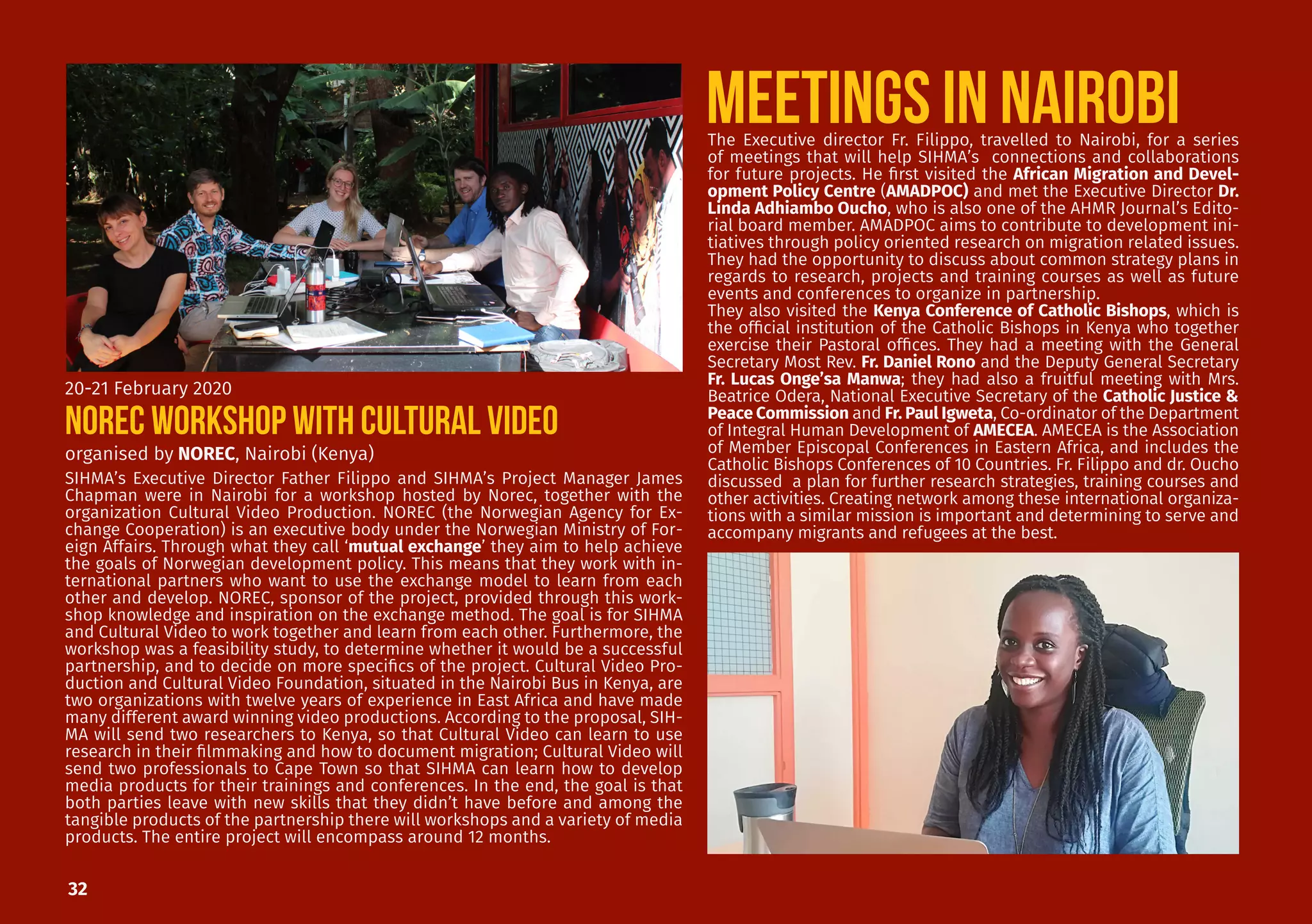 32
SIHMA’s Executive Director Father Filippo and SIHMA’s Project Manager James
Chapman were in Nairobi for a workshop hosted by Norec, together with the
organization Cultural Video Production. NOREC (the Norwegian Agency for Ex-
change Cooperation) is an executive body under the Norwegian Ministry of For-
eign Affairs. Through what they call ‘mutual exchange’ they aim to help achieve
the goals of Norwegian development policy. This means that they work with in-
ternational partners who want to use the exchange model to learn from each
other and develop. NOREC, sponsor of the project, provided through this work-
shop knowledge and inspiration on the exchange method. The goal is for SIHMA
and Cultural Video to work together and learn from each other. Furthermore, the
workshop was a feasibility study, to determine whether it would be a successful
partnership, and to decide on more specifics of the project. Cultural Video Pro-
duction and Cultural Video Foundation, situated in the Nairobi Bus in Kenya, are
two organizations with twelve years of experience in East Africa and have made
many different award winning video productions. According to the proposal, SIH-
MA will send two researchers to Kenya, so that Cultural Video can learn to use
research in their filmmaking and how to document migration; Cultural Video will
send two professionals to Cape Town so that SIHMA can learn how to develop
media products for their trainings and conferences. In the end, the goal is that
both parties leave with new skills that they didn’t have before and among the
tangible products of the partnership there will workshops and a variety of media
products. The entire project will encompass around 12 months.
organised by NOREC, Nairobi (Kenya)
20-21 February 2020
NOREC WORKSHOP WITH CULTURAL VIDEO
MEETINGS IN NAIROBIThe Executive director Fr. Filippo, travelled to Nairobi, for a series
of meetings that will help SIHMA’s connections and collaborations
for future projects. He first visited the African Migration and Devel-
opment Policy Centre (AMADPOC) and met the Executive Director Dr.
Linda Adhiambo Oucho, who is also one of the AHMR Journal’s Edito-
rial board member. AMADPOC aims to contribute to development ini-
tiatives through policy oriented research on migration related issues.
They had the opportunity to discuss about common strategy plans in
regards to research, projects and training courses as well as future
events and conferences to organize in partnership.
They also visited the Kenya Conference of Catholic Bishops, which is
the official institution of the Catholic Bishops in Kenya who together
exercise their Pastoral offices. They had a meeting with the General
Secretary Most Rev. Fr. Daniel Rono and the Deputy General Secretary
Fr. Lucas Onge’sa Manwa; they had also a fruitful meeting with Mrs.
Beatrice Odera, National Executive Secretary of the Catholic Justice &
Peace Commission and Fr. Paul Igweta, Co-ordinator of the Department
of Integral Human Development of AMECEA. AMECEA is the Association
of Member Episcopal Conferences in Eastern Africa, and includes the
Catholic Bishops Conferences of 10 Countries. Fr. Filippo and dr. Oucho
discussed a plan for further research strategies, training courses and
other activities. Creating network among these international organiza-
tions with a similar mission is important and determining to serve and
accompany migrants and refugees at the best.
 