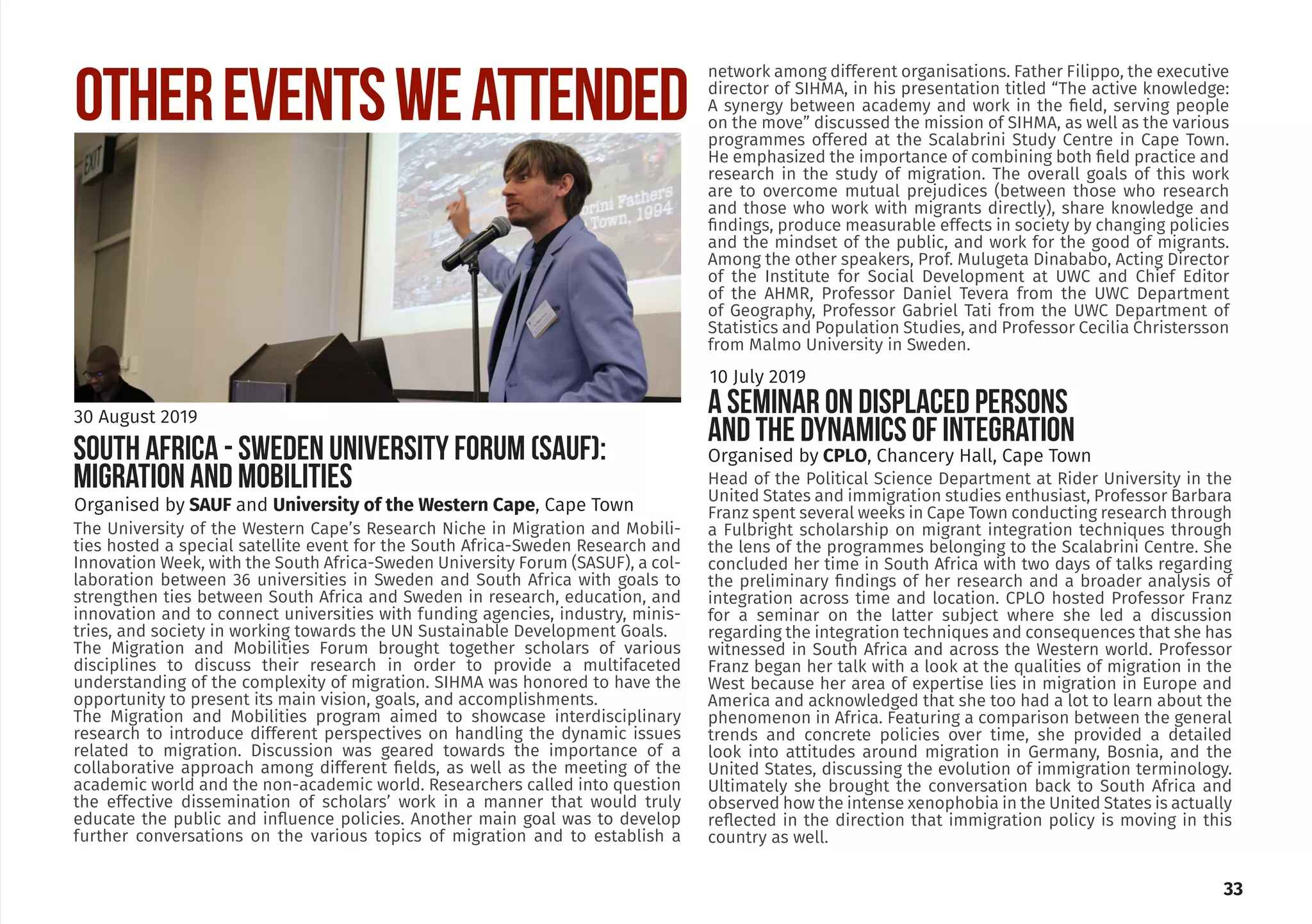 33
The University of the Western Cape’s Research Niche in Migration and Mobili-
ties hosted a special satellite event for the South Africa-Sweden Research and
Innovation Week, with the South Africa-Sweden University Forum (SASUF), a col-
laboration between 36 universities in Sweden and South Africa with goals to
strengthen ties between South Africa and Sweden in research, education, and
innovation and to connect universities with funding agencies, industry, minis-
tries, and society in working towards the UN Sustainable Development Goals.
The Migration and Mobilities Forum brought together scholars of various
disciplines to discuss their research in order to provide a multifaceted
understanding of the complexity of migration. SIHMA was honored to have the
opportunity to present its main vision, goals, and accomplishments.
The Migration and Mobilities program aimed to showcase interdisciplinary
research to introduce different perspectives on handling the dynamic issues
related to migration. Discussion was geared towards the importance of a
collaborative approach among different fields, as well as the meeting of the
academic world and the non-academic world. Researchers called into question
the effective dissemination of scholars’ work in a manner that would truly
educate the public and influence policies. Another main goal was to develop
further conversations on the various topics of migration and to establish a
OTHEREVENTSWEATTENDED
Organised by SAUF and University of the Western Cape, Cape Town
30 August 2019
SOUTH AFRICA - SWEDEN UNIVERSITY FORUM (SAUF):
MIGRATION AND MOBILITIES
Organised by CPLO, Chancery Hall, Cape Town
Head of the Political Science Department at Rider University in the
United States and immigration studies enthusiast, Professor Barbara
Franz spent several weeks in Cape Town conducting research through
a Fulbright scholarship on migrant integration techniques through
the lens of the programmes belonging to the Scalabrini Centre. She
concluded her time in South Africa with two days of talks regarding
the preliminary findings of her research and a broader analysis of
integration across time and location. CPLO hosted Professor Franz
for a seminar on the latter subject where she led a discussion
regarding the integration techniques and consequences that she has
witnessed in South Africa and across the Western world. Professor
Franz began her talk with a look at the qualities of migration in the
West because her area of expertise lies in migration in Europe and
America and acknowledged that she too had a lot to learn about the
phenomenon in Africa. Featuring a comparison between the general
trends and concrete policies over time, she provided a detailed
look into attitudes around migration in Germany, Bosnia, and the
United States, discussing the evolution of immigration terminology.
Ultimately she brought the conversation back to South Africa and
observed how the intense xenophobia in the United States is actually
reflected in the direction that immigration policy is moving in this
country as well.
10 July 2019
A SEMINAR ON DISPLACED PERSONS
AND THE DYNAMICS OF INTEGRATION
network among different organisations. Father Filippo, the executive
director of SIHMA, in his presentation titled “The active knowledge:
A synergy between academy and work in the field, serving people
on the move” discussed the mission of SIHMA, as well as the various
programmes offered at the Scalabrini Study Centre in Cape Town.
He emphasized the importance of combining both field practice and
research in the study of migration. The overall goals of this work
are to overcome mutual prejudices (between those who research
and those who work with migrants directly), share knowledge and
findings, produce measurable effects in society by changing policies
and the mindset of the public, and work for the good of migrants.
Among the other speakers, Prof. Mulugeta Dinababo, Acting Director
of the Institute for Social Development at UWC and Chief Editor
of the AHMR, Professor Daniel Tevera from the UWC Department
of Geography, Professor Gabriel Tati from the UWC Department of
Statistics and Population Studies, and Professor Cecilia Christersson
from Malmo University in Sweden.
 