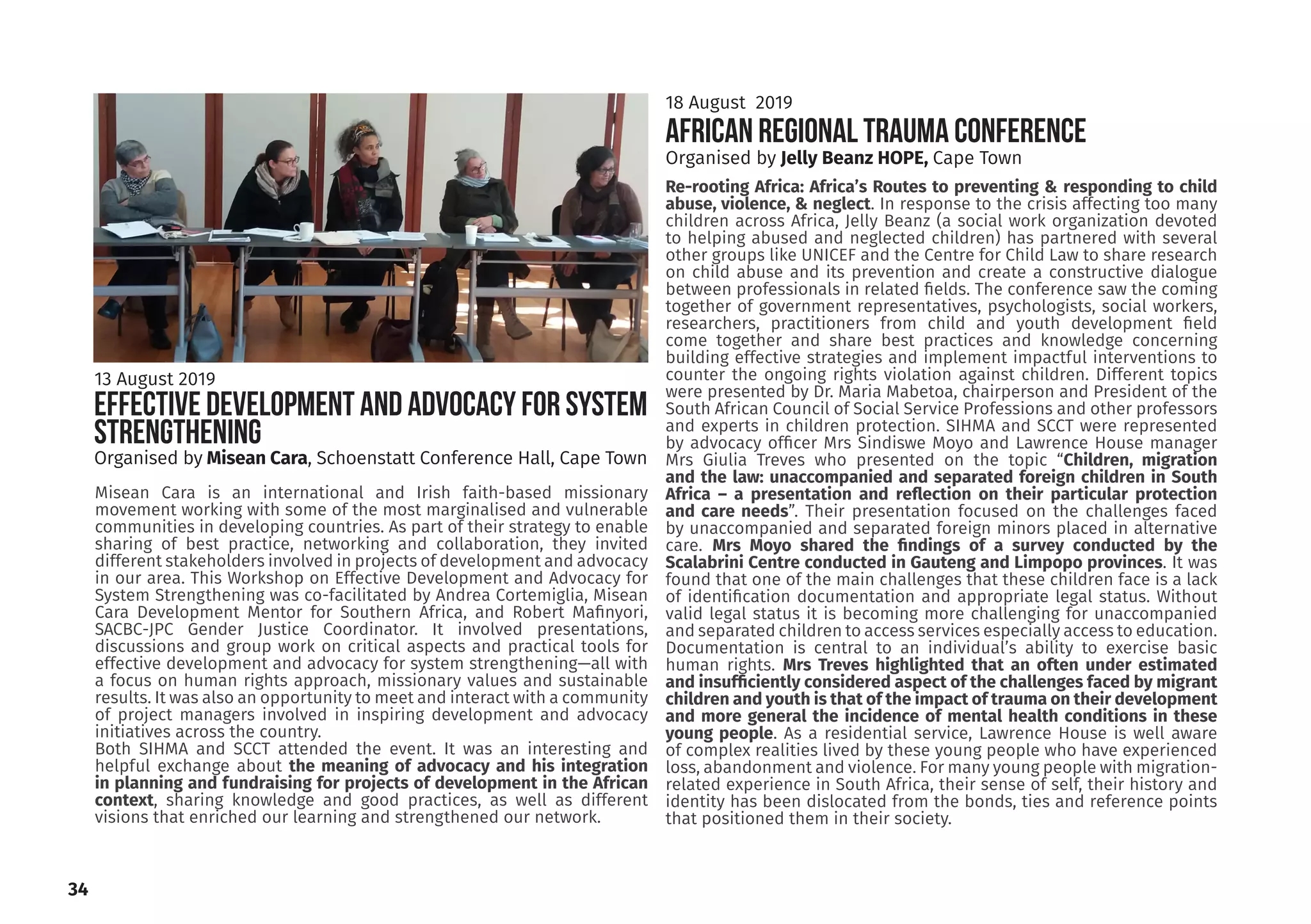 Re-rooting Africa: Africa’s Routes to preventing & responding to child
abuse, violence, & neglect. In response to the crisis affecting too many
children across Africa, Jelly Beanz (a social work organization devoted
to helping abused and neglected children) has partnered with several
other groups like UNICEF and the Centre for Child Law to share research
on child abuse and its prevention and create a constructive dialogue
between professionals in related fields. The conference saw the coming
together of government representatives, psychologists, social workers,
researchers, practitioners from child and youth development field
come together and share best practices and knowledge concerning
building effective strategies and implement impactful interventions to
counter the ongoing rights violation against children. Different topics
were presented by Dr. Maria Mabetoa, chairperson and President of the
South African Council of Social Service Professions and other professors
and experts in children protection. SIHMA and SCCT were represented
by advocacy officer Mrs Sindiswe Moyo and Lawrence House manager
Mrs Giulia Treves who presented on the topic “Children, migration
and the law: unaccompanied and separated foreign children in South
Africa – a presentation and reflection on their particular protection
and care needs”. Their presentation focused on the challenges faced
by unaccompanied and separated foreign minors placed in alternative
care. Mrs Moyo shared the findings of a survey conducted by the
Scalabrini Centre conducted in Gauteng and Limpopo provinces. It was
found that one of the main challenges that these children face is a lack
of identification documentation and appropriate legal status. Without
valid legal status it is becoming more challenging for unaccompanied
and separated children to access services especially access to education.
Documentation is central to an individual’s ability to exercise basic
human rights. Mrs Treves highlighted that an often under estimated
and insufficiently considered aspect of the challenges faced by migrant
children and youth is that of the impact of trauma on their development
and more general the incidence of mental health conditions in these
young people. As a residential service, Lawrence House is well aware
of complex realities lived by these young people who have experienced
loss, abandonment and violence. For many young people with migration-
related experience in South Africa, their sense of self, their history and
identity has been dislocated from the bonds, ties and reference points
that positioned them in their society.
AFRICAN REGIONAL TRAUMA CONFERENCE
Organised by Misean Cara, Schoenstatt Conference Hall, Cape Town
18 August 2019
Misean Cara is an international and Irish faith-based missionary
movement working with some of the most marginalised and vulnerable
communities in developing countries. As part of their strategy to enable
sharing of best practice, networking and collaboration, they invited
different stakeholders involved in projects of development and advocacy
in our area. This Workshop on Effective Development and Advocacy for
System Strengthening was co-facilitated by Andrea Cortemiglia, Misean
Cara Development Mentor for Southern Africa, and Robert Mafinyori,
SACBC-JPC Gender Justice Coordinator. It involved presentations,
discussions and group work on critical aspects and practical tools for
effective development and advocacy for system strengthening—all with
a focus on human rights approach, missionary values and sustainable
results. It was also an opportunity to meet and interact with a community
of project managers involved in inspiring development and advocacy
initiatives across the country.
Both SIHMA and SCCT attended the event. It was an interesting and
helpful exchange about the meaning of advocacy and his integration
in planning and fundraising for projects of development in the African
context, sharing knowledge and good practices, as well as different
visions that enriched our learning and strengthened our network.
13 August 2019
EFFECTIVE DEVELOPMENT AND ADVOCACY FOR SYSTEM
STRENGTHENING
Organised by Jelly Beanz HOPE, Cape Town
34
 