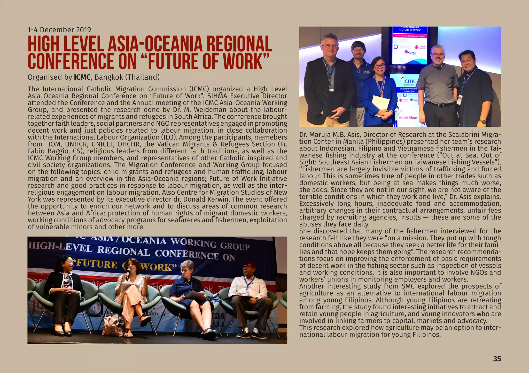 The International Catholic Migration Commission (ICMC) organized a High Level
Asia-Oceania Regional Conference on “Future of Work”. SIHMA Executive Director
attended the Conference and the Annual meeting of the ICMC Asia-Oceania Working
Group, and presented the research done by Dr. M. Weideman about the labour-
related experiences of migrants and refugees in South Africa. The conference brought
togetherfaithleaders,socialpartnersandNGOrepresentativesengagedinpromoting
decent work and just policies related to labour migration, in close collaboration
with the International Labour Organization (ILO). Among the participants, memebers
from IOM, UNHCR, UNICEF, OHCHR, the Vatican Migrants & Refugees Section (Fr.
Fabio Baggio, CS), religious leaders from different faith traditions, as well as the
ICMC Working Group members, and representatives of other Catholic-inspired and
civil society organizations. The Migration Conference and Working Group focused
on the following topics: child migrants and refugees and human trafficking; labour
migration and an overview in the Asia-Oceania regions; Future of Work Initiative
research and good practices in response to labour migration, as well as the inter-
religious engagement on labour migration. Also Centre for Migration Studies of New
York was represented by its executive director dr. Donald Kerwin. The event offered
the opportunity to enrich our network and to discuss areas of common research
between Asia and Africa: protection of human rights of migrant domestic workers,
working conditions of advocacy programs for seafareres and fishermen, exploitation
of vulnerable minors and other more.
35
HIGH LEVEL ASIA-OCEANIA REGIONAL
CONFERENCE ON “FUTURE OF WORK”Organised by ICMC, Bangkok (Thailand)
1-4 December 2019
Dr. Maruja M.B. Asis, Director of Research at the Scalabrini Migra-
tion Center in Manila (Philippines) presented her team’s research
about Indonesian, Filipino and Vietnamese fishermen in the Tai-
wanese fishing industry at the conference (“Out at Sea, Out of
Sight: Southeast Asian Fishermen on Taiwanese Fishing Vessels”).
“Fishermen are largely invisible victims of trafficking and forced
labour. This is sometimes true of people in other trades such as
domestic workers, but being at sea makes things much worse,
she adds. Since they are not in our sight, we are not aware of the
terrible conditions in which they work and live,” Dr. Asis explains.
Excessively long hours, inadequate food and accommodation,
arbitrary changes in their contractual arrangements, unfair fees
charged by recruiting agencies, insults — these are some of the
abuses they face daily.
She discovered that many of the fishermen interviewed for the
research felt like they were “on a mission. They put up with tough
conditions above all because they seek a better life for their fami-
lies and that hope keeps them going”. The research recommenda-
tions focus on improving the enforcement of basic requirements
of decent work in the fishing sector such as inspection of vessels
and working conditions. It is also important to involve NGOs and
workers’ unions in monitoring employers and workers.
Another interesting study from SMC explored the prospects of
agriculture as an alternative to international labour migration
among young Filipinos. Although young Filipinos are retreating
from farming, the study found interesting initiatives to attract and
retain young people in agriculture, and young innovators who are
involved in linking farmers to capital, markets and advocacy.
This research explored how agriculture may be an option to inter-
national labour migration for young Filipinos.
 
