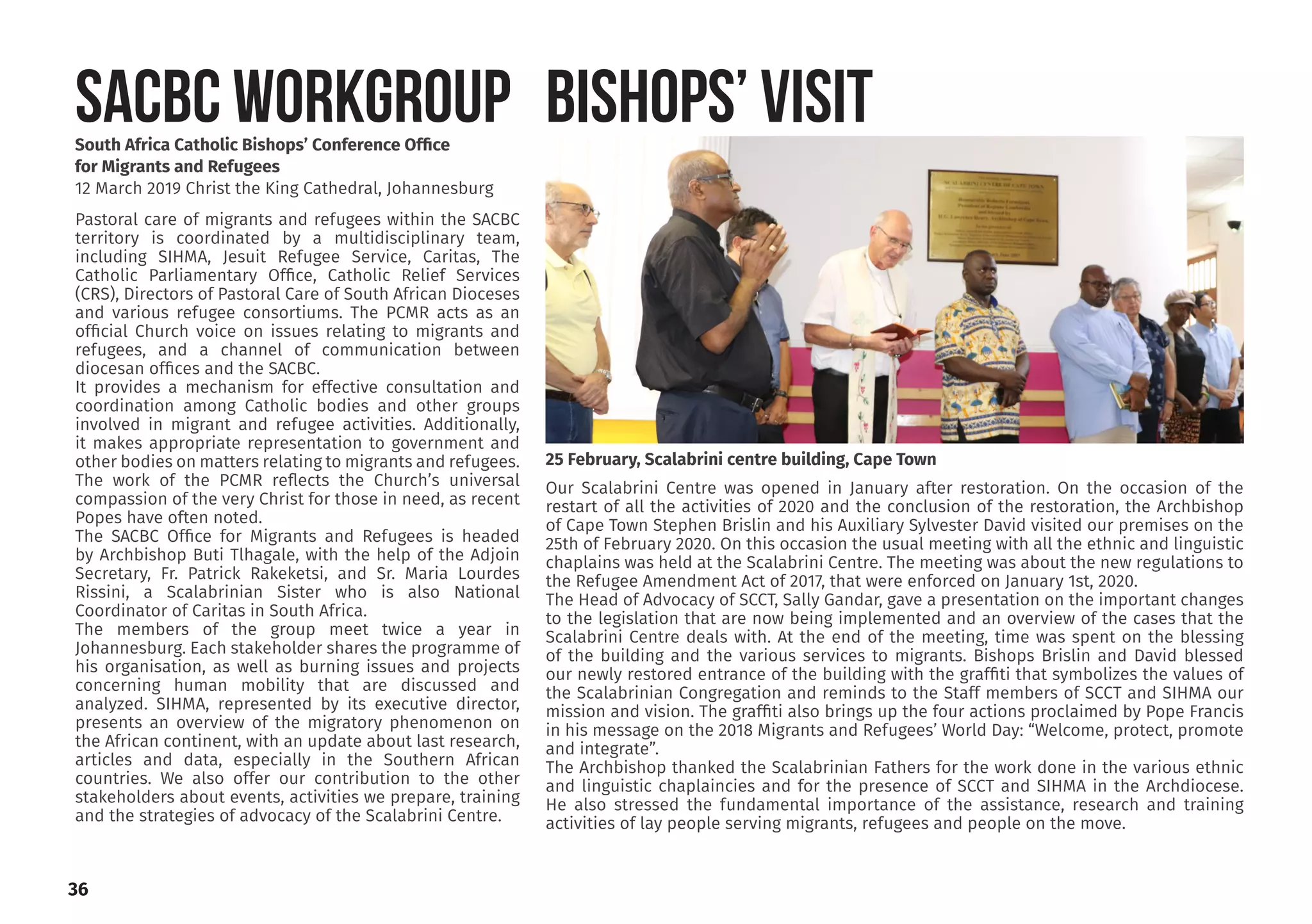 South Africa Catholic Bishops’ Conference Office
for Migrants and Refugees
12 March 2019 Christ the King Cathedral, Johannesburg
Pastoral care of migrants and refugees within the SACBC
territory is coordinated by a multidisciplinary team,
including SIHMA, Jesuit Refugee Service, Caritas, The
Catholic Parliamentary Office, Catholic Relief Services
(CRS), Directors of Pastoral Care of South African Dioceses
and various refugee consortiums. The PCMR acts as an
official Church voice on issues relating to migrants and
refugees, and a channel of communication between
diocesan offices and the SACBC.
It provides a mechanism for effective consultation and
coordination among Catholic bodies and other groups
involved in migrant and refugee activities. Additionally,
it makes appropriate representation to government and
other bodies on matters relating to migrants and refugees.
The work of the PCMR reflects the Church’s universal
compassion of the very Christ for those in need, as recent
Popes have often noted.
The SACBC Office for Migrants and Refugees is headed
by Archbishop Buti Tlhagale, with the help of the Adjoin
Secretary, Fr. Patrick Rakeketsi, and Sr. Maria Lourdes
Rissini, a Scalabrinian Sister who is also National
Coordinator of Caritas in South Africa.
The members of the group meet twice a year in
Johannesburg. Each stakeholder shares the programme of
his organisation, as well as burning issues and projects
concerning human mobility that are discussed and
analyzed. SIHMA, represented by its executive director,
presents an overview of the migratory phenomenon on
the African continent, with an update about last research,
articles and data, especially in the Southern African
countries. We also offer our contribution to the other
stakeholders about events, activities we prepare, training
and the strategies of advocacy of the Scalabrini Centre.
SACBC WORKGROUP BISHOPS’ VISIT
36
Our Scalabrini Centre was opened in January after restoration. On the occasion of the
restart of all the activities of 2020 and the conclusion of the restoration, the Archbishop
of Cape Town Stephen Brislin and his Auxiliary Sylvester David visited our premises on the
25th of February 2020. On this occasion the usual meeting with all the ethnic and linguistic
chaplains was held at the Scalabrini Centre. The meeting was about the new regulations to
the Refugee Amendment Act of 2017, that were enforced on January 1st, 2020.
The Head of Advocacy of SCCT, Sally Gandar, gave a presentation on the important changes
to the legislation that are now being implemented and an overview of the cases that the
Scalabrini Centre deals with. At the end of the meeting, time was spent on the blessing
of the building and the various services to migrants. Bishops Brislin and David blessed
our newly restored entrance of the building with the graffiti that symbolizes the values ​​of
the Scalabrinian Congregation and reminds to the Staff members of SCCT and SIHMA our
mission and vision. The graffiti also brings up the four actions proclaimed by Pope Francis
in his message on the 2018 Migrants and Refugees’ World Day: “Welcome, protect, promote
and integrate”.
The Archbishop thanked the Scalabrinian Fathers for the work done in the various ethnic
and linguistic chaplaincies and for the presence of SCCT and SIHMA in the Archdiocese.
He also stressed the fundamental importance of the assistance, research and training
activities of lay people serving migrants, refugees and people on the move.
25 February, Scalabrini centre building, Cape Town
 