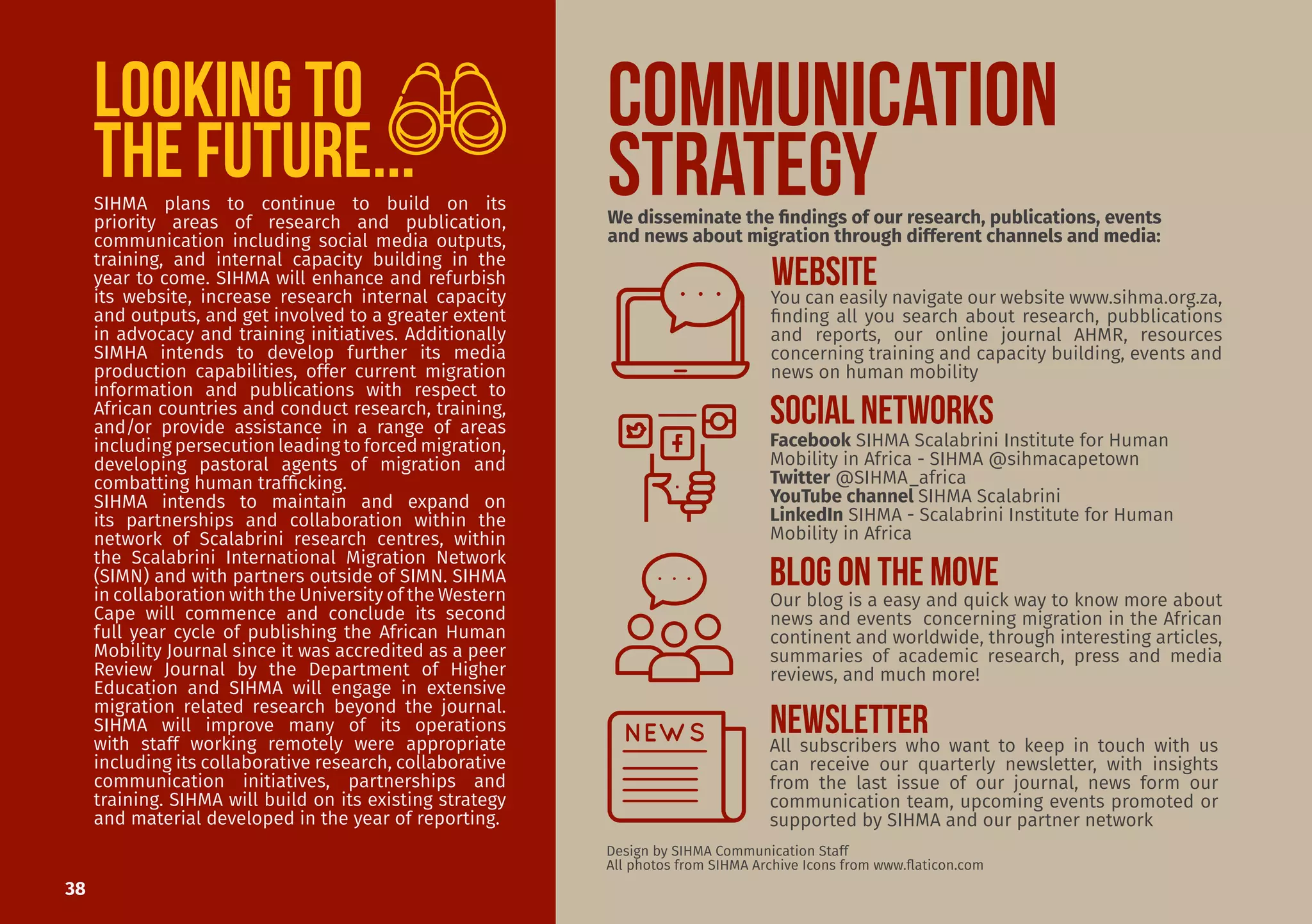 38
COMMUNICATION
STRATEGY
Our blog is a easy and quick way to know more about
news and events concerning migration in the African
continent and worldwide, through interesting articles,
summaries of academic research, press and media
reviews, and much more!
All subscribers who want to keep in touch with us
can receive our quarterly newsletter, with insights
from the last issue of our journal, news form our
communication team, upcoming events promoted or
supported by SIHMA and our partner network
Design by SIHMA Communication Staff
All photos from SIHMA Archive Icons from www.flaticon.com
We disseminate the findings of our research, publications, events
and news about migration through different channels and media:
You can easily navigate our website www.sihma.org.za,
finding all you search about research, pubblications
and reports, our online journal AHMR, resources
concerning training and capacity building, events and
news on human mobility
Facebook SIHMA Scalabrini Institute for Human
Mobility in Africa - SIHMA @sihmacapetown
Twitter @SIHMA_africa
YouTube channel SIHMA Scalabrini
LinkedIn SIHMA - Scalabrini Institute for Human
Mobility in Africa
WEBSITE
BLOG ON THE MOVE
NEWSLETTER
SIHMA plans to continue to build on its
priority areas of research and publication,
communication including social media outputs,
training, and internal capacity building in the
year to come. SIHMA will enhance and refurbish
its website, increase research internal capacity
and outputs, and get involved to a greater extent
in advocacy and training initiatives. Additionally
SIMHA intends to develop further its media
production capabilities, offer current migration
information and publications with respect to
African countries and conduct research, training,
and/or provide assistance in a range of areas
including persecution leading to forced migration,
developing pastoral agents of migration and
combatting human trafficking.
SIHMA intends to maintain and expand on
its partnerships and collaboration within the
network of Scalabrini research centres, within
the Scalabrini International Migration Network
(SIMN) and with partners outside of SIMN. SIHMA
in collaboration with the University of the Western
Cape will commence and conclude its second
full year cycle of publishing the African Human
Mobility Journal since it was accredited as a peer
Review Journal by the Department of Higher
Education and SIHMA will engage in extensive
migration related research beyond the journal.
SIHMA will improve many of its operations
with staff working remotely were appropriate
including its collaborative research, collaborative
communication initiatives, partnerships and
training. SIHMA will build on its existing strategy
and material developed in the year of reporting.
SOCIAL NETWORKS
Looking to
the future...
 