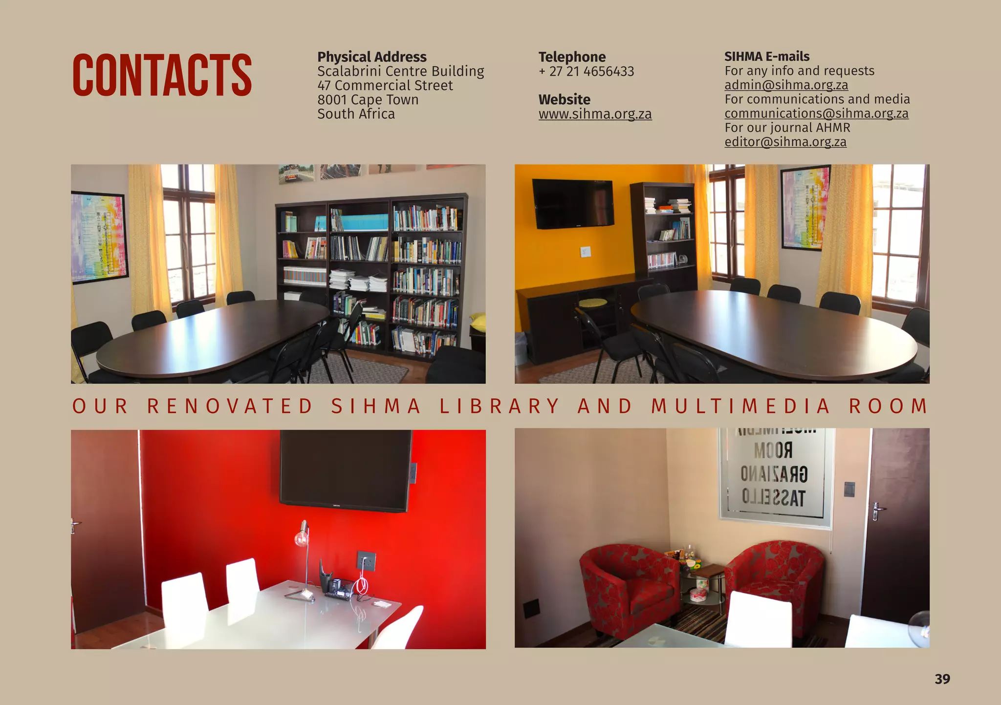 39
O U R R E N O V A T E D S I H M A L I B R A R Y A N D M U L T I M E D I A R O O M
Physical Address
Scalabrini Centre Building
47 Commercial Street
8001 Cape Town
South Africa
SIHMA E-mails
For any info and requests
admin@sihma.org.za
For communications and media
communications@sihma.org.za
For our journal AHMR	
editor@sihma.org.za
Telephone
+ 27 21 4656433
Website
www.sihma.org.za
CONTACTS
 