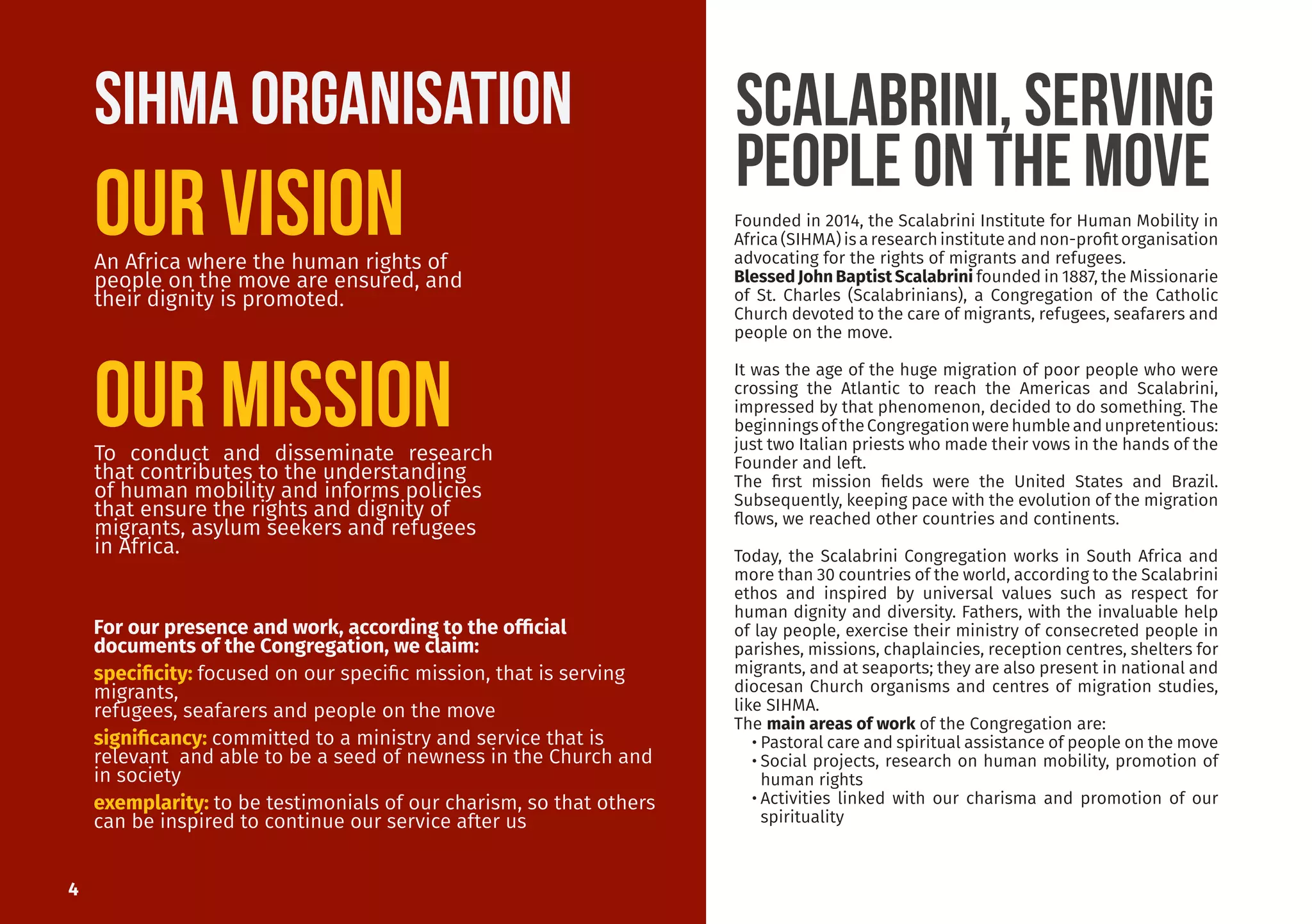 An Africa where the human rights of
people on the move are ensured, and
their dignity is promoted.
To conduct and disseminate research
that contributes to the understanding
of human mobility and informs policies
that ensure the rights and dignity of
migrants, asylum seekers and refugees
in Africa.
Founded in 2014, the Scalabrini Institute for Human Mobility in
Africa(SIHMA)isaresearchinstituteandnon-profitorganisation
advocating for the rights of migrants and refugees.
Blessed John Baptist Scalabrini founded in 1887, the Missionarie
of St. Charles (Scalabrinians), a Congregation of the Catholic
Church devoted to the care of migrants, refugees, seafarers and
people on the move.
It was the age of the huge migration of poor people who were
crossing the Atlantic to reach the Americas and Scalabrini,
impressed by that phenomenon, decided to do something. The
beginningsoftheCongregationwerehumbleandunpretentious:
just two Italian priests who made their vows in the hands of the
Founder and left.
The first mission fields were the United States and Brazil.
Subsequently, keeping pace with the evolution of the migration
flows, we reached other countries and continents.
Today, the Scalabrini Congregation works in South Africa and
more than 30 countries of the world, according to the Scalabrini
ethos and inspired by universal values such as respect for
human dignity and diversity. Fathers, with the invaluable help
of lay people, exercise their ministry of consecreted people in
parishes, missions, chaplaincies, reception centres, shelters for
migrants, and at seaports; they are also present in national and
diocesan Church organisms and centres of migration studies,
like SIHMA.
The main areas of work of the Congregation are:
•	Pastoral care and spiritual assistance of people on the move
•	Social projects, research on human mobility, promotion of
human rights
•	Activities linked with our charisma and promotion of our
spirituality
For our presence and work, according to the official
documents of the Congregation, we claim:
specificity: focused on our specific mission, that is serving
migrants,
refugees, seafarers and people on the move
significancy: committed to a ministry and service that is
relevant and able to be a seed of newness in the Church and
in society
exemplarity: to be testimonials of our charism, so that others
can be inspired to continue our service after us
SCALABRINI, serving
people on the move
4
Our Mission
Our Vision
SIHMA ORGANISATION
 