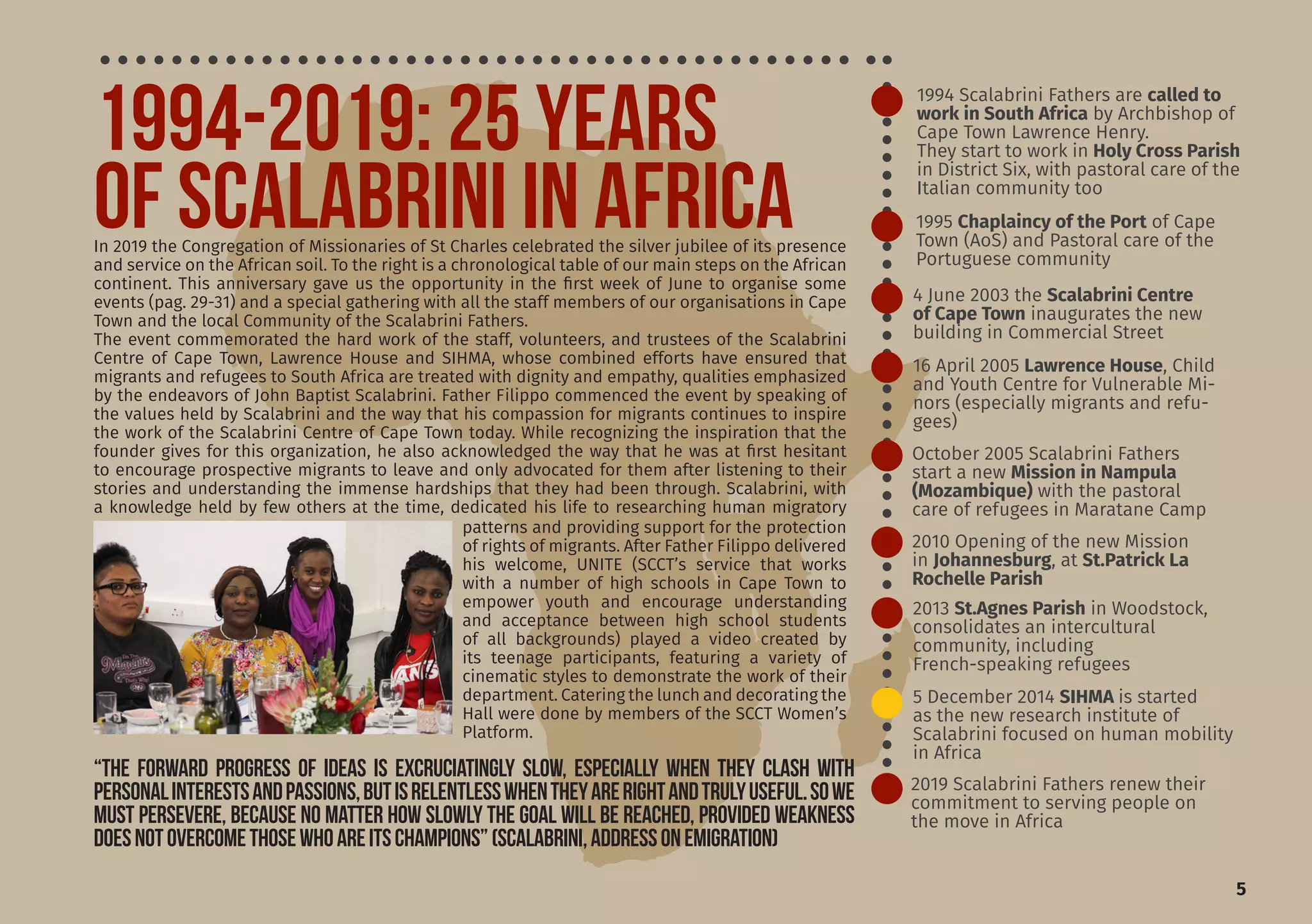 5
1994 Scalabrini Fathers are called to
work in South Africa by Archbishop of
Cape Town Lawrence Henry.
They start to work in Holy Cross Parish
in District Six, with pastoral care of the
Italian community too
2010 Opening of the new Mission
in Johannesburg, at St.Patrick La
Rochelle Parish
2013 St.Agnes Parish in Woodstock,
consolidates an intercultural
community, including
French-speaking refugees
5 December 2014 SIHMA is started
as the new research institute of
Scalabrini focused on human mobility
in Africa
2019 Scalabrini Fathers renew their
commitment to serving people on
the move in Africa
16 April 2005 Lawrence House, Child
and Youth Centre for Vulnerable Mi-
nors (especially migrants and refu-
gees)
1995 Chaplaincy of the Port of Cape
Town (AoS) and Pastoral care of the
Portuguese community
4 June 2003 the Scalabrini Centre
of Cape Town inaugurates the new
building in Commercial Street
October 2005 Scalabrini Fathers
start a new Mission in Nampula
(Mozambique) with the pastoral
care of refugees in Maratane Camp
“The forward progress of ideas is excruciatingly slow, especially when they clash with
personalinterestsandpassions,butisrelentlesswhentheyarerightandtrulyuseful.Sowe
must persevere, because no matter how slowly the goal will be reached, provided weakness
doesnotovercomethosewhoareitschampions”(Scalabrini,AddressonEmigration)
In 2019 the Congregation of Missionaries of St Charles celebrated the silver jubilee of its presence
and service on the African soil. To the right is a chronological table of our main steps on the African
continent. This anniversary gave us the opportunity in the first week of June to organise some
events (pag. 29-31) and a special gathering with all the staff members of our organisations in Cape
Town and the local Community of the Scalabrini Fathers.
The event commemorated the hard work of the staff, volunteers, and trustees of the Scalabrini
Centre of Cape Town, Lawrence House and SIHMA, whose combined efforts have ensured that
migrants and refugees to South Africa are treated with dignity and empathy, qualities emphasized
by the endeavors of John Baptist Scalabrini. Father Filippo commenced the event by speaking of
the values held by Scalabrini and the way that his compassion for migrants continues to inspire
the work of the Scalabrini Centre of Cape Town today. While recognizing the inspiration that the
founder gives for this organization, he also acknowledged the way that he was at first hesitant
to encourage prospective migrants to leave and only advocated for them after listening to their
stories and understanding the immense hardships that they had been through. Scalabrini, with
a knowledge held by few others at the time, dedicated his life to researching human migratory
patterns and providing support for the protection
of rights of migrants. After Father Filippo delivered
his welcome, UNITE (SCCT’s service that works
with a number of high schools in Cape Town to
empower youth and encourage understanding
and acceptance between high school students
of all backgrounds) played a video created by
its teenage participants, featuring a variety of
cinematic styles to demonstrate the work of their
department. Catering the lunch and decorating the
Hall were done by members of the SCCT Women’s
Platform.
1994-2019: 25 YEARS
OF SCALABRINI IN AFRICA
 