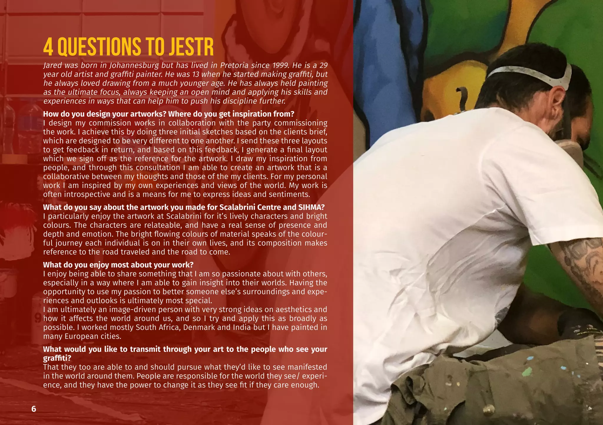 6
Jared was born in Johannesburg but has lived in Pretoria since 1999. He is a 29
year old artist and graffiti painter. He was 13 when he started making graffiti, but
he always loved drawing from a much younger age. He has always held painting
as the ultimate focus, always keeping an open mind and applying his skills and
experiences in ways that can help him to push his discipline further.
How do you design your artworks? Where do you get inspiration from?
I design my commission works in collaboration with the party commissioning
the work. I achieve this by doing three initial sketches based on the clients brief,
which are designed to be very different to one another. I send these three layouts
to get feedback in return, and based on this feedback, I generate a final layout
which we sign off as the reference for the artwork. I draw my inspiration from
people, and through this consultation I am able to create an artwork that is a
collaborative between my thoughts and those of the my clients. For my personal
work I am inspired by my own experiences and views of the world. My work is
often introspective and is a means for me to express ideas and sentiments.
What do you say about the artwork you made for Scalabrini Centre and SIHMA?
I particularly enjoy the artwork at Scalabrini for it’s lively characters and bright
colours. The characters are relateable, and have a real sense of presence and
depth and emotion. The bright flowing colours of material speaks of the colour-
ful journey each individual is on in their own lives, and its composition makes
reference to the road traveled and the road to come.
What do you enjoy most about your work?
I enjoy being able to share something that I am so passionate about with others,
especially in a way where I am able to gain insight into their worlds. Having the
opportunity to use my passion to better someone else’s surroundings and expe-
riences and outlooks is ultimately most special.
I am ultimately an image-driven person with very strong ideas on aesthetics and
how it affects the world around us, and so I try and apply this as broadly as
possible. I worked mostly South Africa, Denmark and India but I have painted in
many European cities.
What would you like to transmit through your art to the people who see your
graffiti?
That they too are able to and should pursue what they’d like to see manifested
in the world around them. People are responsible for the world they see/ experi-
ence, and they have the power to change it as they see fit if they care enough.
4 questions to JESTR
 