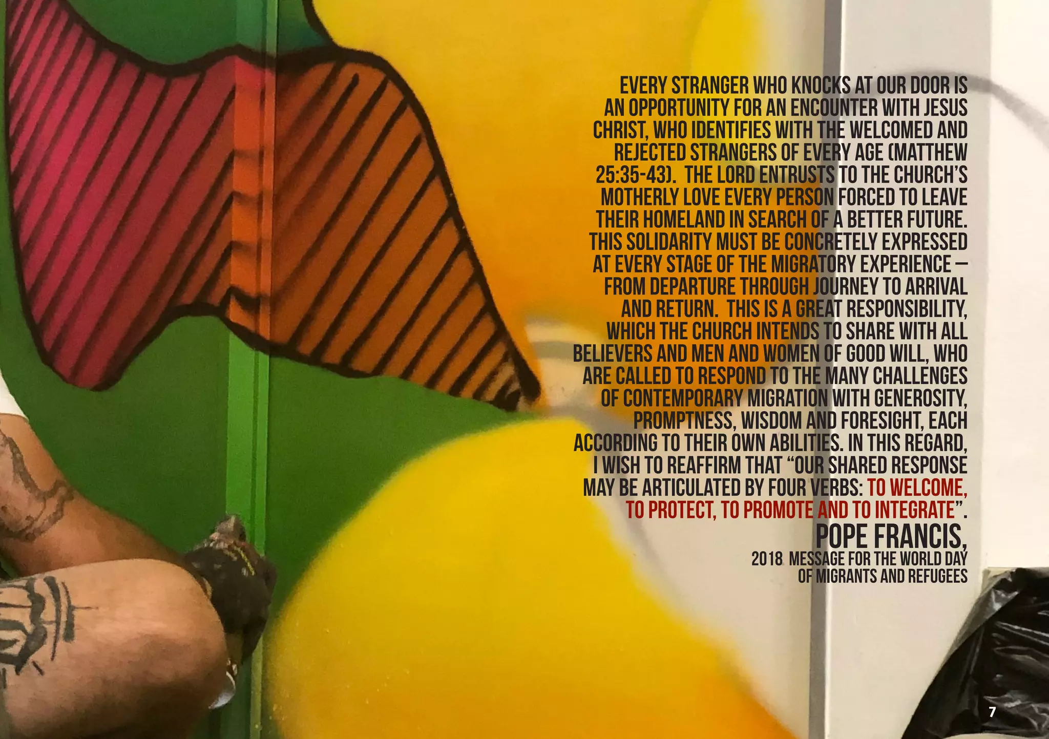 Every stranger who knocks at our door is
an opportunity for an encounter with Jesus
Christ, who identifies with the welcomed and
rejected strangers of every age (Matthew
25:35-43). The Lord entrusts to the Church’s
motherly love every person forced to leave
their homeland in search of a better future.
This solidarity must be concretely expressed
at every stage of the migratory experience –
from departure through journey to arrival
and return. This is a great responsibility,
which the Church intends to share with all
believers and men and women of good will, who
are called to respond to the many challenges
of contemporary migration with generosity,
promptness, wisdom and foresight, each
according to their own abilities. In this regard,
I wish to reaffirm that “our shared response
may be articulated by four verbs: to welcome,
to protect, to promote and to integrate”.
POPE FRANCIS,
2018 Message for the World Day
of Migrants and RefugeeS
7
 