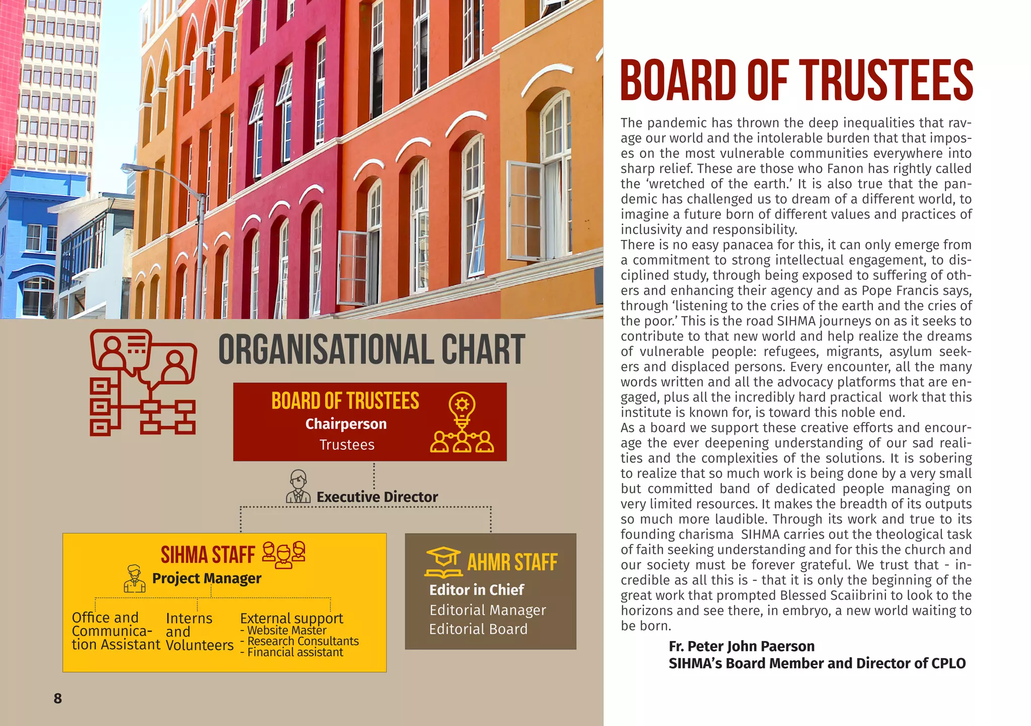l
Board of TRUSTEESThe pandemic has thrown the deep inequalities that rav-
age our world and the intolerable burden that that impos-
es on the most vulnerable communities everywhere into
sharp relief. These are those who Fanon has rightly called
the ‘wretched of the earth.’ It is also true that the pan-
demic has challenged us to dream of a different world, to
imagine a future born of different values and practices of
inclusivity and responsibility.
There is no easy panacea for this, it can only emerge from
a commitment to strong intellectual engagement, to dis-
ciplined study, through being exposed to suffering of oth-
ers and enhancing their agency and as Pope Francis says,
through ‘listening to the cries of the earth and the cries of
the poor.’ This is the road SIHMA journeys on as it seeks to
contribute to that new world and help realize the dreams
of vulnerable people: refugees, migrants, asylum seek-
ers and displaced persons. Every encounter, all the many
words written and all the advocacy platforms that are en-
gaged, plus all the incredibly hard practical work that this
institute is known for, is toward this noble end.
As a board we support these creative efforts and encour-
age the ever deepening understanding of our sad reali-
ties and the complexities of the solutions. It is sobering
to realize that so much work is being done by a very small
but committed band of dedicated people managing on
very limited resources. It makes the breadth of its outputs
so much more laudible. Through its work and true to its
founding charisma SIHMA carries out the theological task
of faith seeking understanding and for this the church and
our society must be forever grateful. We trust that - in-
credible as all this is - that it is only the beginning of the
great work that prompted Blessed Scaiibrini to look to the
horizons and see there, in embryo, a new world waiting to
be born.
Fr. Peter John Paerson
SIHMA’s Board Member and Director of CPLO
ORGANISATIONal CHART
8
BOARD OF TRUSTEES
Chairperson
Trustees
Executive Director
SIHMA STAFF
Project Manager
Interns
and
Volunteers
Office and
Communica-
tion Assistant
External support
- Website Master
- Research Consultants
- Financial assistant
AHMR STAFF
Editor in Chief
Editorial Manager
Editorial Board
 