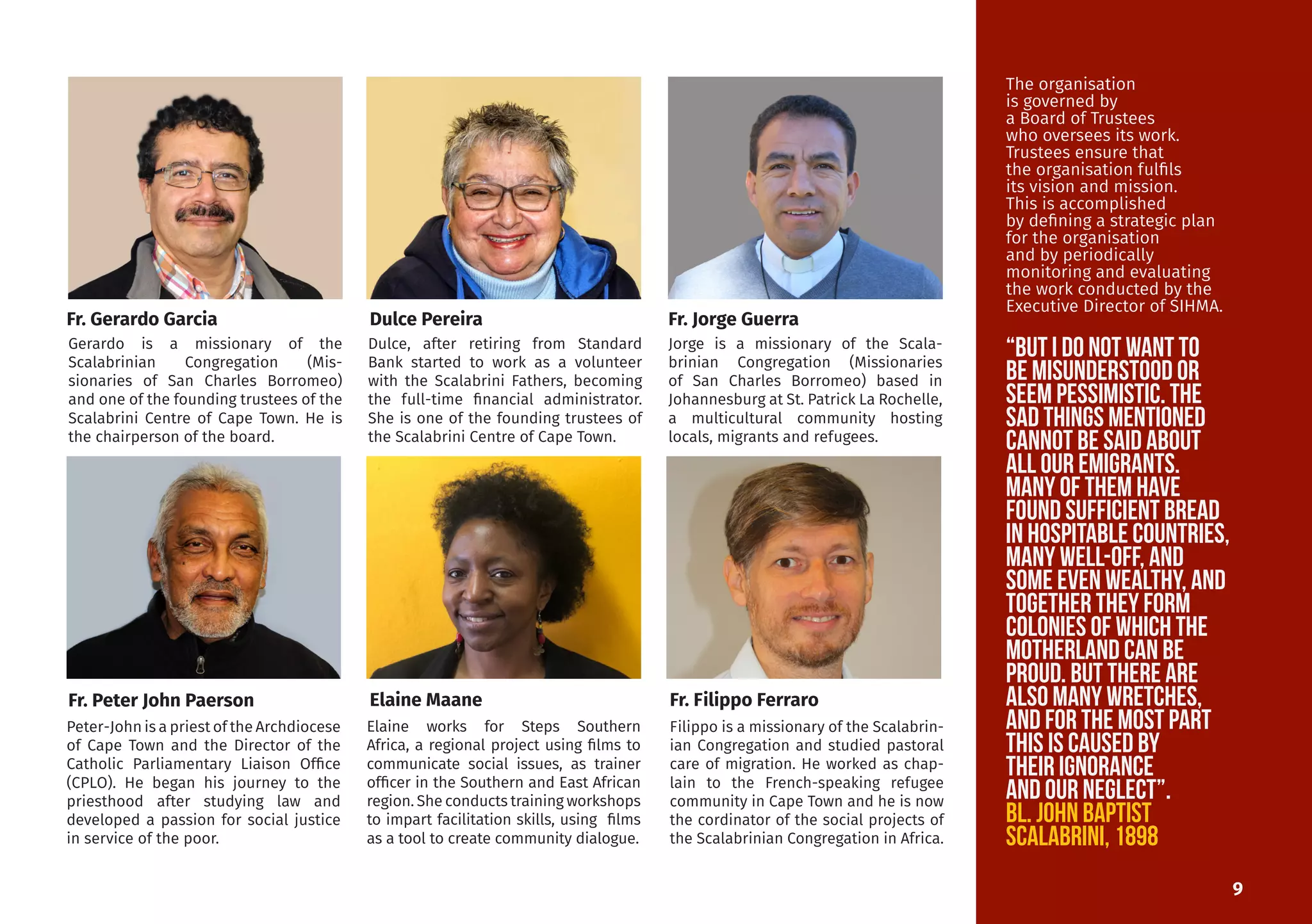 Gerardo is a missionary of the
Scalabrinian Congregation (Mis-
sionaries of San Charles Borromeo)
and one of the founding trustees of the
Scalabrini Centre of Cape Town. He is
the chairperson of the board.
Peter-John is a priest of the Archdiocese
of Cape Town and the Director of the
Catholic Parliamentary Liaison Office
(CPLO). He began his journey to the
priesthood after studying law and
developed a passion for social justice
in service of the poor.
Dulce, after retiring from Standard
Bank started to work as a volunteer
with the Scalabrini Fathers, becoming
the full-time financial administrator.
She is one of the founding trustees of
the Scalabrini Centre of Cape Town.
Elaine works for Steps Southern
Africa, a regional project using films to
communicate social issues, as trainer
officer in the Southern and East African
region. She conducts training workshops
to impart facilitation skills, using films
as a tool to create community dialogue.
Jorge is a missionary of the Scala-
brinian Congregation (Missionaries
of San Charles Borromeo) based in
Johannesburg at St. Patrick La Rochelle,
a multicultural community hosting
locals, migrants and refugees.
Filippo is a missionary of the Scalabrin-
ian Congregation and studied pastoral
care of migration. He worked as chap-
lain to the French-speaking refugee
community in Cape Town and he is now
the cordinator of the social projects of
the Scalabrinian Congregation in Africa.
Fr. Peter John Paerson Elaine Maane Fr. Filippo Ferraro
9
Fr. Gerardo Garcia Dulce Pereira Fr. Jorge Guerra
The organisation
is governed by
a Board of Trustees
who oversees its work.
Trustees ensure that
the organisation fulfils
its vision and mission.
This is accomplished
by defining a strategic plan
for the organisation
and by periodically
monitoring and evaluating
the work conducted by the
Executive Director of SIHMA.
“But I do not want to
be misunderstood or
seem pessimistic. The
sad things mentioned
cannot be said about
all our emigrants.
Many of them have
found sufficient bread
in hospitable countries,
many well-off, and
some even wealthY, and
together they form
colonies of which the
motherland can be
proud. But there are
also many wretches,
and for the most part
tHIS IS CAUSED BY
their ignorance
and our neglect”.
Bl. John Baptist
Scalabrini, 1898
 