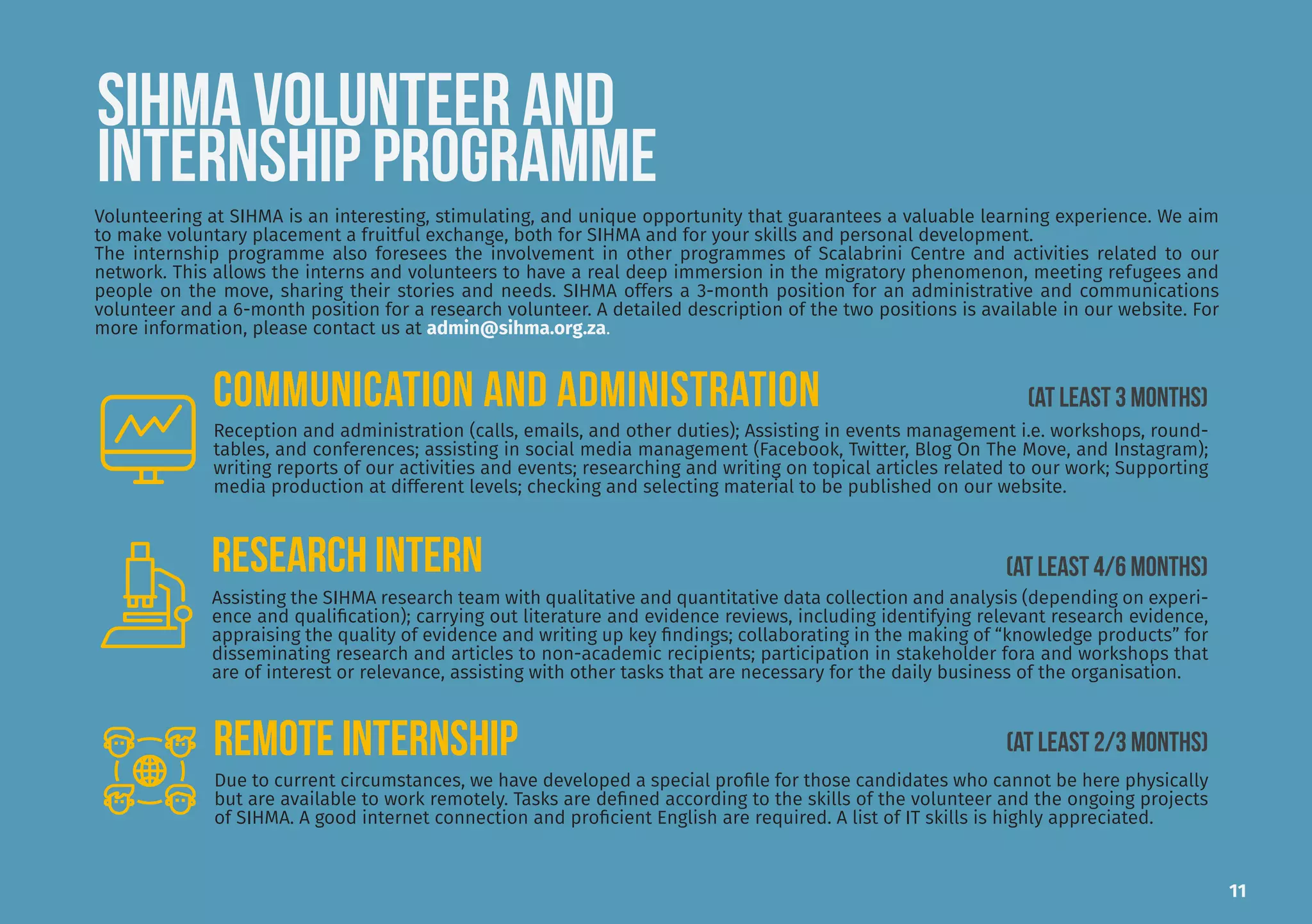 SIHMA VOLUNTEER AND
INTERNSHIP PROGRAMME
Volunteering at SIHMA is an interesting, stimulating, and unique opportunity that guarantees a valuable learning experience. We aim
to make voluntary placement a fruitful exchange, both for SIHMA and for your skills and personal development.
The internship programme also foresees the involvement in other programmes of Scalabrini Centre and activities related to our
network. This allows the interns and volunteers to have a real deep immersion in the migratory phenomenon, meeting refugees and
people on the move, sharing their stories and needs. SIHMA offers a 3-month position for an administrative and communications
volunteer and a 6-month position for a research volunteer. A detailed description of the two positions is available in our website. For
more information, please contact us at admin@sihma.org.za.
Assisting the SIHMA research team with qualitative and quantitative data collection and analysis (depending on experi-
ence and qualification); carrying out literature and evidence reviews, including identifying relevant research evidence,
appraising the quality of evidence and writing up key findings; collaborating in the making of “knowledge products” for
disseminating research and articles to non-academic recipients; participation in stakeholder fora and workshops that
are of interest or relevance, assisting with other tasks that are necessary for the daily business of the organisation.
REmote INTERNship
Reception and administration (calls, emails, and other duties); Assisting in events management i.e. workshops, round-
tables, and conferences; assisting in social media management (Facebook, Twitter, Blog On The Move, and Instagram);
writing reports of our activities and events; researching and writing on topical articles related to our work; Supporting
media production at different levels; checking and selecting material to be published on our website.
Due to current circumstances, we have developed a special profile for those candidates who cannot be here physically
but are available to work remotely. Tasks are defined according to the skills of the volunteer and the ongoing projects
of SIHMA. A good internet connection and proficient English are required. A list of IT skills is highly appreciated.
(AT LEAST 2/3 MONTHS)
COMMUNICATION AND ADMINISTRATION
RESEARCH INTERN
(AT LEAST 3 MONTHS)
(AT LEAST 4/6 MONTHS)
11
 