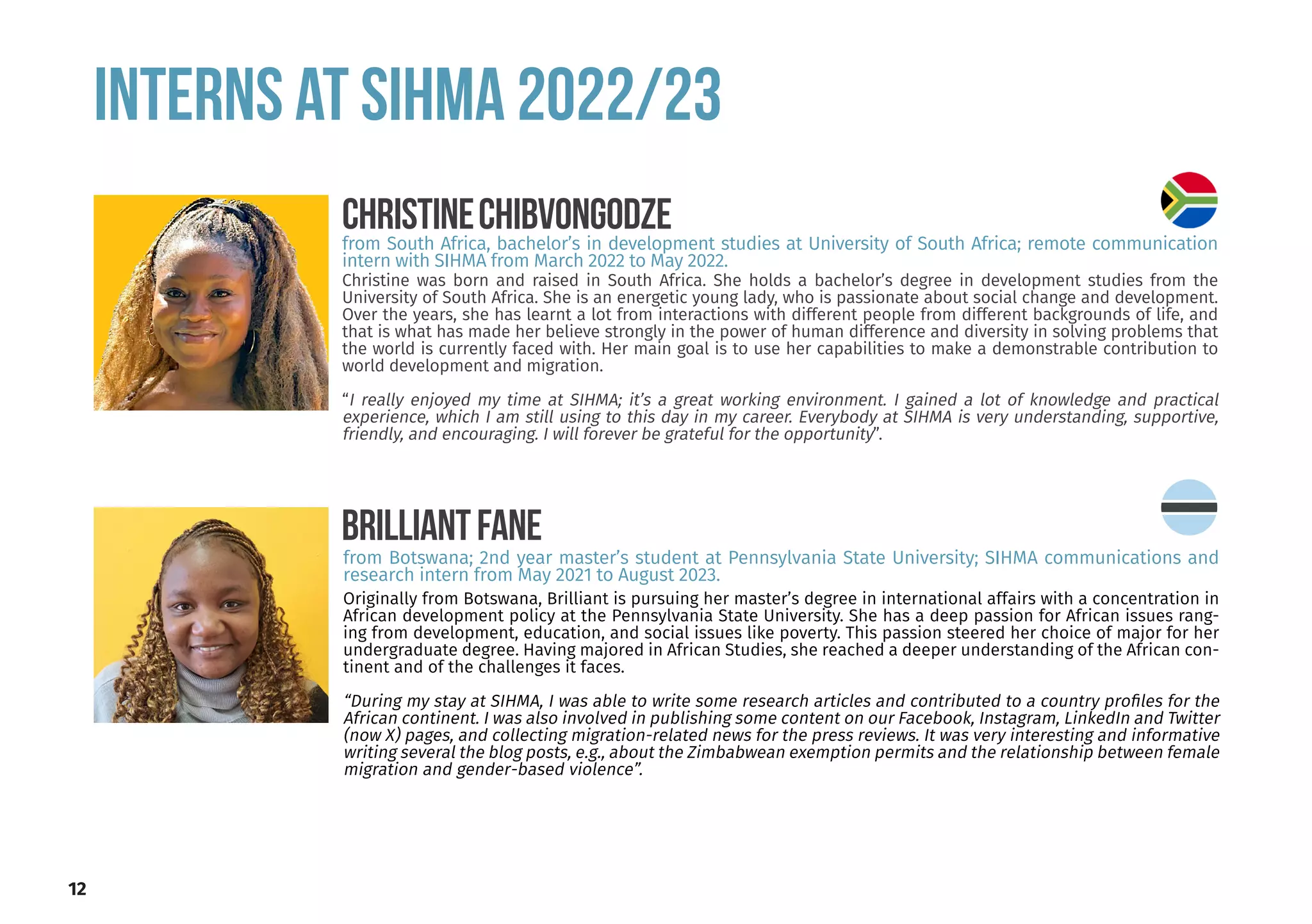 INTERNS at SIHMA 2022/23
12
Christine was born and raised in South Africa. She holds a bachelor’s degree in development studies from the
University of South Africa. She is an energetic young lady, who is passionate about social change and development.
Over the years, she has learnt a lot from interactions with different people from different backgrounds of life, and
that is what has made her believe strongly in the power of human difference and diversity in solving problems that
the world is currently faced with. Her main goal is to use her capabilities to make a demonstrable contribution to
world development and migration.
“I really enjoyed my time at SIHMA; it’s a great working environment. I gained a lot of knowledge and practical
experience, which I am still using to this day in my career. Everybody at SIHMA is very understanding, supportive,
friendly, and encouraging. I will forever be grateful for the opportunity”.
CHRISTINECHIBVONGODZE
from South Africa, bachelor’s in development studies at University of South Africa; remote communication
intern with SIHMA from March 2022 to May 2022.
Originally from Botswana, Brilliant is pursuing her master’s degree in international affairs with a concentration in
African development policy at the Pennsylvania State University. She has a deep passion for African issues rang-
ing from development, education, and social issues like poverty. This passion steered her choice of major for her
undergraduate degree. Having majored in African Studies, she reached a deeper understanding of the African con-
tinent and of the challenges it faces.
“During my stay at SIHMA, I was able to write some research articles and contributed to a country profiles for the
African continent. I was also involved in publishing some content on our Facebook, Instagram, LinkedIn and Twitter
(now X) pages, and collecting migration-related news for the press reviews. It was very interesting and informative
writing several the blog posts, e.g., about the Zimbabwean exemption permits and the relationship between female
migration and gender-based violence”.
BRILLIANTFANE
from Botswana; 2nd year master’s student at Pennsylvania State University; SIHMA communications and
research intern from May 2021 to August 2023.
 