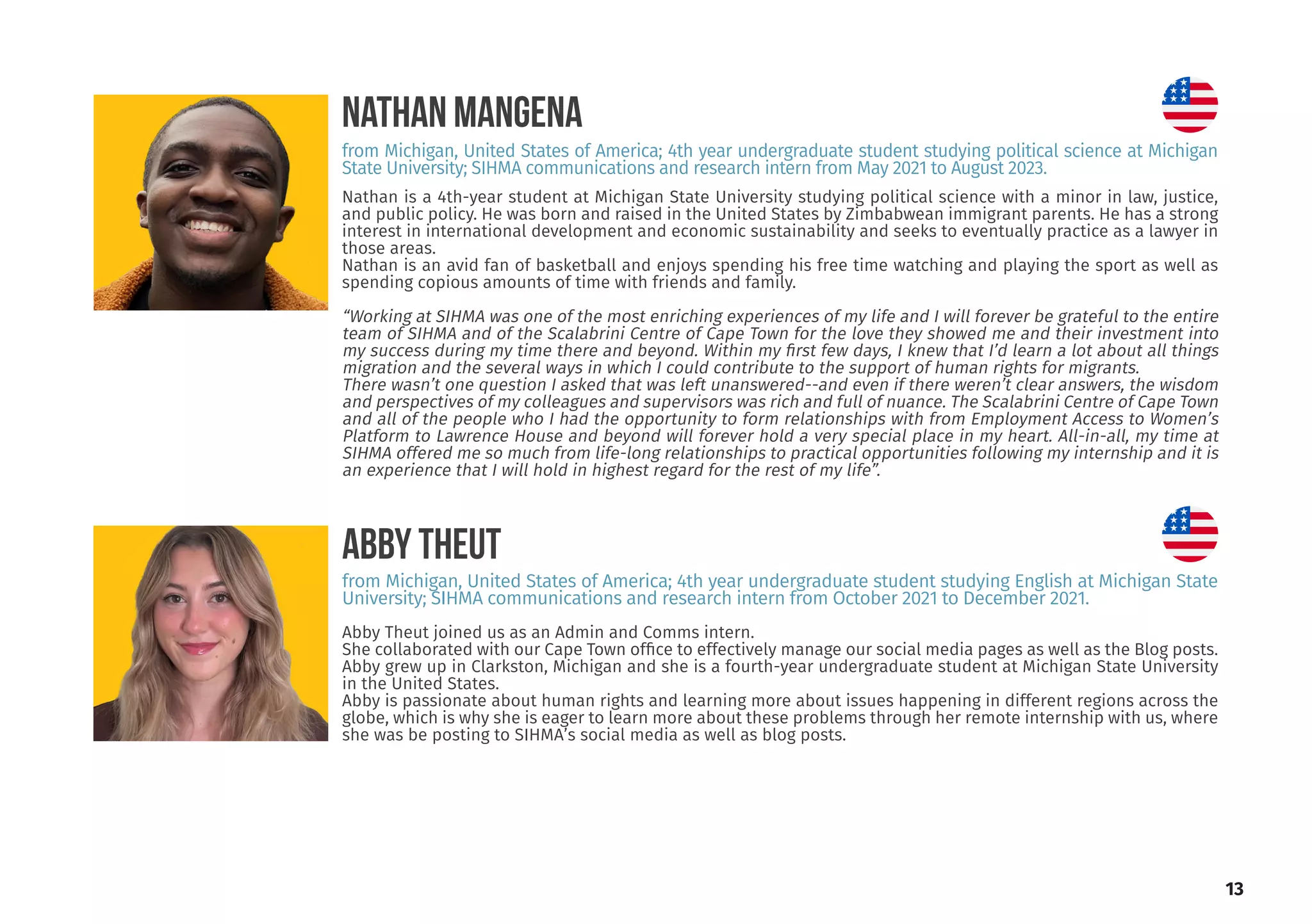 13
Abby Theut joined us as an Admin and Comms intern.
She collaborated with our Cape Town office to effectively manage our social media pages as well as the Blog posts.
Abby grew up in Clarkston, Michigan and she is a fourth-year undergraduate student at Michigan State University
in the United States.
Abby is passionate about human rights and learning more about issues happening in different regions across the
globe, which is why she is eager to learn more about these problems through her remote internship with us, where
she was be posting to SIHMA’s social media as well as blog posts.
ABBY THEUT
from Michigan, United States of America; 4th year undergraduate student studying English at Michigan State
University; SIHMA communications and research intern from October 2021 to December 2021.
Nathan is a 4th-year student at Michigan State University studying political science with a minor in law, justice,
and public policy. He was born and raised in the United States by Zimbabwean immigrant parents. He has a strong
interest in international development and economic sustainability and seeks to eventually practice as a lawyer in
those areas.
Nathan is an avid fan of basketball and enjoys spending his free time watching and playing the sport as well as
spending copious amounts of time with friends and family.
“Working at SIHMA was one of the most enriching experiences of my life and I will forever be grateful to the entire
team of SIHMA and of the Scalabrini Centre of Cape Town for the love they showed me and their investment into
my success during my time there and beyond. Within my first few days, I knew that I’d learn a lot about all things
migration and the several ways in which I could contribute to the support of human rights for migrants.
There wasn’t one question I asked that was left unanswered--and even if there weren’t clear answers, the wisdom
and perspectives of my colleagues and supervisors was rich and full of nuance. The Scalabrini Centre of Cape Town
and all of the people who I had the opportunity to form relationships with from Employment Access to Women’s
Platform to Lawrence House and beyond will forever hold a very special place in my heart. All-in-all, my time at
SIHMA offered me so much from life-long relationships to practical opportunities following my internship and it is
an experience that I will hold in highest regard for the rest of my life”.
NATHAN MANGENA
from Michigan, United States of America; 4th year undergraduate student studying political science at Michigan
State University; SIHMA communications and research intern from May 2021 to August 2023.
 