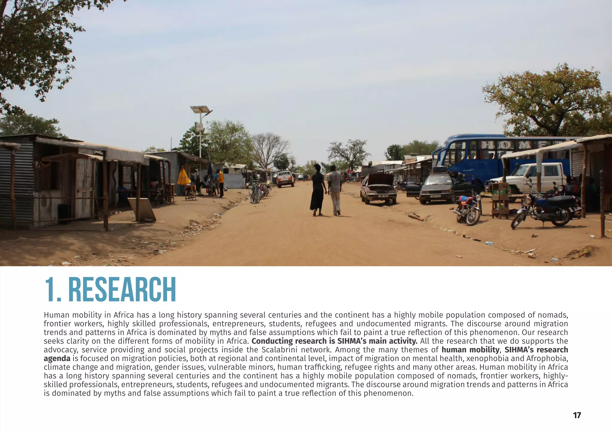 obtained his Doctor-
Development Studies
ersity of the Western
wo MA degrees in De-
nagement (Ruhr Uni-
ny) and Development
ersity of the Western
ctor of the Institute
elopment and mem-
boards and research
has a sound knowl-
lds of social and eco-
pment, microsimula-
g and migration.
Editor of our journal,
n Mobility Review.
a Dinbabo
Editor
.org.za
1. RESEARCH
17
Human mobility in Africa has a long history spanning several centuries and the continent has a highly mobile population composed of nomads,
frontier workers, highly skilled professionals, entrepreneurs, students, refugees and undocumented migrants. The discourse around migration
trends and patterns in Africa is dominated by myths and false assumptions which fail to paint a true reflection of this phenomenon. Our research
seeks clarity on the different forms of mobility in Africa. Conducting research is SIHMA’s main activity. All the research that we do supports the
advocacy, service providing and social projects inside the Scalabrini network. Among the many themes of human mobility, SIHMA’s research
agenda is focused on migration policies, both at regional and continental level, impact of migration on mental health, xenophobia and Afrophobia,
climate change and migration, gender issues, vulnerable minors, human trafficking, refugee rights and many other areas. Human mobility in Africa
has a long history spanning several centuries and the continent has a highly mobile population composed of nomads, frontier workers, highly-
skilled professionals, entrepreneurs, students, refugees and undocumented migrants. The discourse around migration trends and patterns in Africa
is dominated by myths and false assumptions which fail to paint a true reflection of this phenomenon.
 