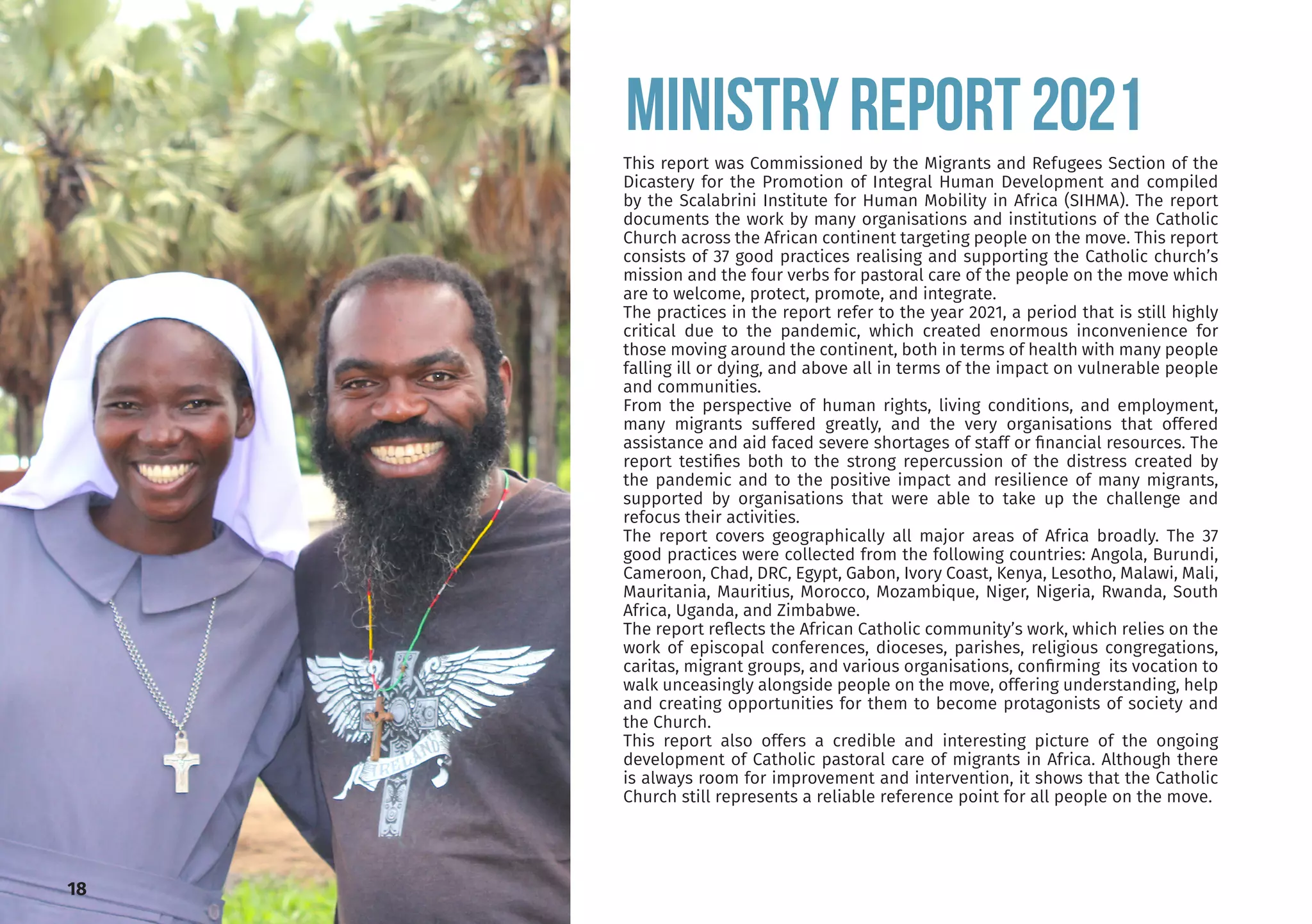 This report was Commissioned by the Migrants and Refugees Section of the
Dicastery for the Promotion of Integral Human Development and compiled
by the Scalabrini Institute for Human Mobility in Africa (SIHMA). The report
documents the work by many organisations and institutions of the Catholic
Church across the African continent targeting people on the move. This report
consists of 37 good practices realising and supporting the Catholic church’s
mission and the four verbs for pastoral care of the people on the move which
are to welcome, protect, promote, and integrate.
The practices in the report refer to the year 2021, a period that is still highly
critical due to the pandemic, which created enormous inconvenience for
those moving around the continent, both in terms of health with many people
falling ill or dying, and above all in terms of the impact on vulnerable people
and communities.
From the perspective of human rights, living conditions, and employment,
many migrants suffered greatly, and the very organisations that offered
assistance and aid faced severe shortages of staff or financial resources. The
report testifies both to the strong repercussion of the distress created by
the pandemic and to the positive impact and resilience of many migrants,
supported by organisations that were able to take up the challenge and
refocus their activities.
The report covers geographically all major areas of Africa broadly. The 37
good practices were collected from the following countries: Angola, Burundi,
Cameroon, Chad, DRC, Egypt, Gabon, Ivory Coast, Kenya, Lesotho, Malawi, Mali,
Mauritania, Mauritius, Morocco, Mozambique, Niger, Nigeria, Rwanda, South
Africa, Uganda, and Zimbabwe.
The report reflects the African Catholic community’s work, which relies on the
work of episcopal conferences, dioceses, parishes, religious congregations,
caritas, migrant groups, and various organisations, confirming its vocation to
walk unceasingly alongside people on the move, offering understanding, help
and creating opportunities for them to become protagonists of society and
the Church.
This report also offers a credible and interesting picture of the ongoing
development of Catholic pastoral care of migrants in Africa. Although there
is always room for improvement and intervention, it shows that the Catholic
Church still represents a reliable reference point for all people on the move.
MINISTRYREPORT2021
18
 