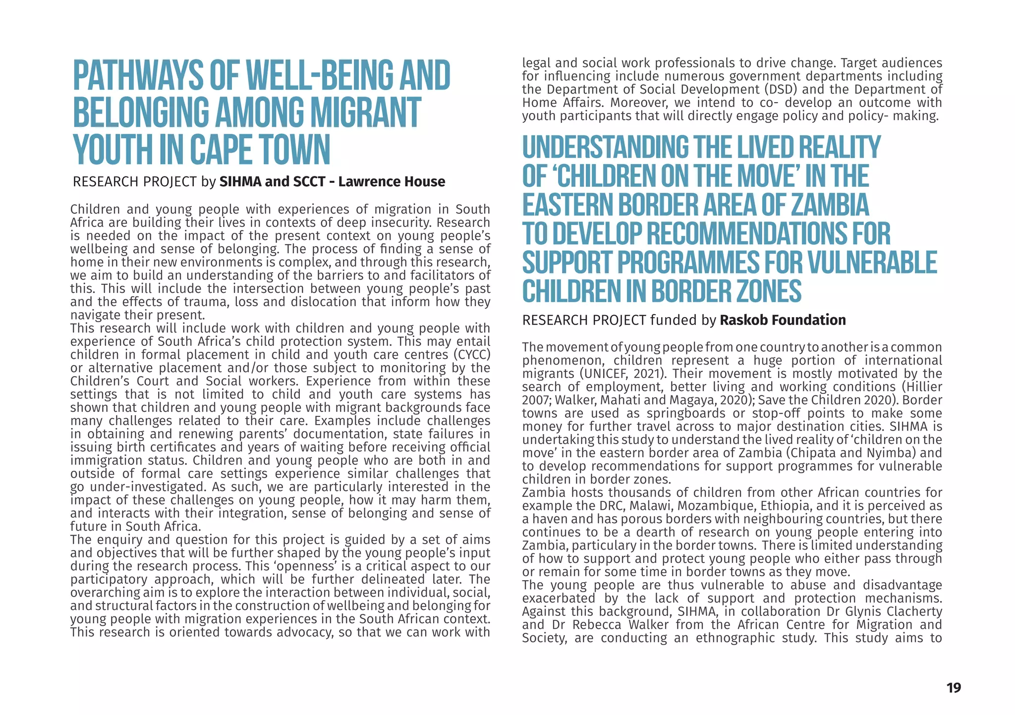 Pathwaysofwell-beingand
belongingamongmigrant
youthinCapeTown
Children and young people with experiences of migration in South
Africa are building their lives in contexts of deep insecurity. Research
is needed on the impact of the present context on young people’s
wellbeing and sense of belonging. The process of finding a sense of
home in their new environments is complex, and through this research,
we aim to build an understanding of the barriers to and facilitators of
this. This will include the intersection between young people’s past
and the effects of trauma, loss and dislocation that inform how they
navigate their present.
This research will include work with children and young people with
experience of South Africa’s child protection system. This may entail
children in formal placement in child and youth care centres (CYCC)
or alternative placement and/or those subject to monitoring by the
Children’s Court and Social workers. Experience from within these
settings that is not limited to child and youth care systems has
shown that children and young people with migrant backgrounds face
many challenges related to their care. Examples include challenges
in obtaining and renewing parents’ documentation, state failures in
issuing birth certificates and years of waiting before receiving official
immigration status. Children and young people who are both in and
outside of formal care settings experience similar challenges that
go under-investigated. As such, we are particularly interested in the
impact of these challenges on young people, how it may harm them,
and interacts with their integration, sense of belonging and sense of
future in South Africa.
The enquiry and question for this project is guided by a set of aims
and objectives that will be further shaped by the young people’s input
during the research process. This ‘openness’ is a critical aspect to our
participatory approach, which will be further delineated later. The
overarching aim is to explore the interaction between individual, social,
and structural factors in the construction of wellbeing and belonging for
young people with migration experiences in the South African context.
This research is oriented towards advocacy, so that we can work with
RESEARCH PROJECT by SIHMA and SCCT - Lawrence House
Understandingthelivedreality
of‘childrenonthemove’inthe
easternborderareaofZambia
todeveloprecommendationsfor
supportprogrammesforvulnerable
childreninborderzones
RESEARCH PROJECT funded by Raskob Foundation
Themovementofyoungpeoplefromonecountrytoanotherisacommon
phenomenon, children represent a huge portion of international
migrants (UNICEF, 2021). Their movement is mostly motivated by the
search of employment, better living and working conditions (Hillier
2007; Walker, Mahati and Magaya, 2020); Save the Children 2020). Border
towns are used as springboards or stop-off points to make some
money for further travel across to major destination cities. SIHMA is
undertaking this study to understand the lived reality of ‘children on the
move’ in the eastern border area of Zambia (Chipata and Nyimba) and
to develop recommendations for support programmes for vulnerable
children in border zones.
Zambia hosts thousands of children from other African countries for
example the DRC, Malawi, Mozambique, Ethiopia, and it is perceived as
a haven and has porous borders with neighbouring countries, but there
continues to be a dearth of research on young people entering into
Zambia, particulary in the border towns. There is limited understanding
of how to support and protect young people who either pass through
or remain for some time in border towns as they move.
The young people are thus vulnerable to abuse and disadvantage
exacerbated by the lack of support and protection mechanisms.
Against this background, SIHMA, in collaboration Dr Glynis Clacherty
and Dr Rebecca Walker from the African Centre for Migration and
Society, are conducting an ethnographic study. This study aims to
legal and social work professionals to drive change. Target audiences
for influencing include numerous government departments including
the Department of Social Development (DSD) and the Department of
Home Affairs. Moreover, we intend to co- develop an outcome with
youth participants that will directly engage policy and policy- making.
19
 
