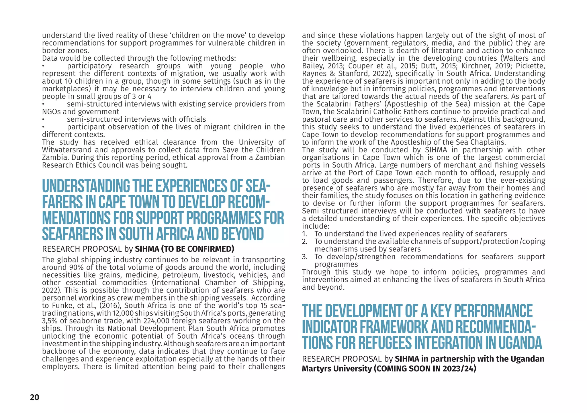 Understandingtheexperiencesofsea-
farersinCapeTowntodeveloprecom-
mendationsforsupportprogrammesfor
seafarersinSouthAfricaandbeyond
The global shipping industry continues to be relevant in transporting
around 90% of the total volume of goods around the world, including
necessities like grains, medicine, petroleum, livestock, vehicles, and
other essential commodities (International Chamber of Shipping,
2022). This is possible through the contribution of seafarers who are
personnel working as crew members in the shipping vessels. According
to Funke, et al., (2016), South Africa is one of the world’s top 15 sea-
tradingnations,with12,000shipsvisitingSouthAfrica’sports,generating
3,5% of seaborne trade, with 224,000 foreign seafarers working on the
ships. Through its National Development Plan South Africa promotes
unlocking the economic potential of South Africa’s oceans through
investmentintheshippingindustry.Althoughseafarersareanimportant
backbone of the economy, data indicates that they continue to face
challenges and experience exploitation especially at the hands of their
employers. There is limited attention being paid to their challenges
and since these violations happen largely out of the sight of most of
the society (government regulators, media, and the public) they are
often overlooked. There is dearth of literature and action to enhance
their wellbeing, especially in the developing countries (Walters and
Bailey, 2013; Couper et al., 2015; Dutt, 2015; Kirchner, 2019; Pickette,
Raynes & Stanford, 2022), specifically in South Africa. Understanding
the experience of seafarers is important not only in adding to the body
of knowledge but in informing policies, programmes and interventions
that are tailored towards the actual needs of the seafarers. As part of
the Scalabrini Fathers’ (Apostleship of the Sea) mission at the Cape
Town, the Scalabrini Catholic Fathers continue to provide practical and
pastoral care and other services to seafarers. Against this background,
this study seeks to understand the lived experiences of seafarers in
Cape Town to develop recommendations for support programmes and
to inform the work of the Apostleship of the Sea Chaplains.
The study will be conducted by SIHMA in partnership with other
organisations in Cape Town which is one of the largest commercial
ports in South Africa. Large numbers of merchant and fishing vessels
arrive at the Port of Cape Town each month to offload, resupply and
to load goods and passengers. Therefore, due to the ever-existing
presence of seafarers who are mostly far away from their homes and
their families, the study focuses on this location in gathering evidence
to devise or further inform the support programmes for seafarers.
Semi-structured interviews will be conducted with seafarers to have
a detailed understanding of their experiences. The specific objectives
include:
1. To understand the lived experiences reality of seafarers
2. To understand the available channels of support/protection/coping
mechanisms used by seafarers
3. To develop/strengthen recommendations for seafarers support
programmes
Through this study we hope to inform policies, programmes and
interventions aimed at enhancing the lives of seafarers in South Africa
and beyond.
ThedevelopmentofaKeyPerformance
Indicatorframeworkandrecommenda-
tionsforrefugeesintegrationinUganda
RESEARCH PROPOSAL by SIHMA in partnership with the Ugandan
Martyrs University (COMING SOON IN 2023/24)
RESEARCH PROPOSAL by SIHMA (TO BE CONFIRMED)
understand the lived reality of these ‘children on the move’ to develop
recommendations for support programmes for vulnerable children in
border zones.
Data would be collected through the following methods:
• participatory research groups with young people who
represent the different contexts of migration, we usually work with
about 10 children in a group, though in some settings (such as in the
marketplaces) it may be necessary to interview children and young
people in small groups of 3 or 4
• semi-structured interviews with existing service providers from
NGOs and government
• semi-structured interviews with officials
• participant observation of the lives of migrant children in the
different contexts.
The study has received ethical clearance from the University of
Witwatersrand and approvals to collect data from Save the Children
Zambia. During this reporting period, ethical approval from a Zambian
Research Ethics Council was being sought.
20
 