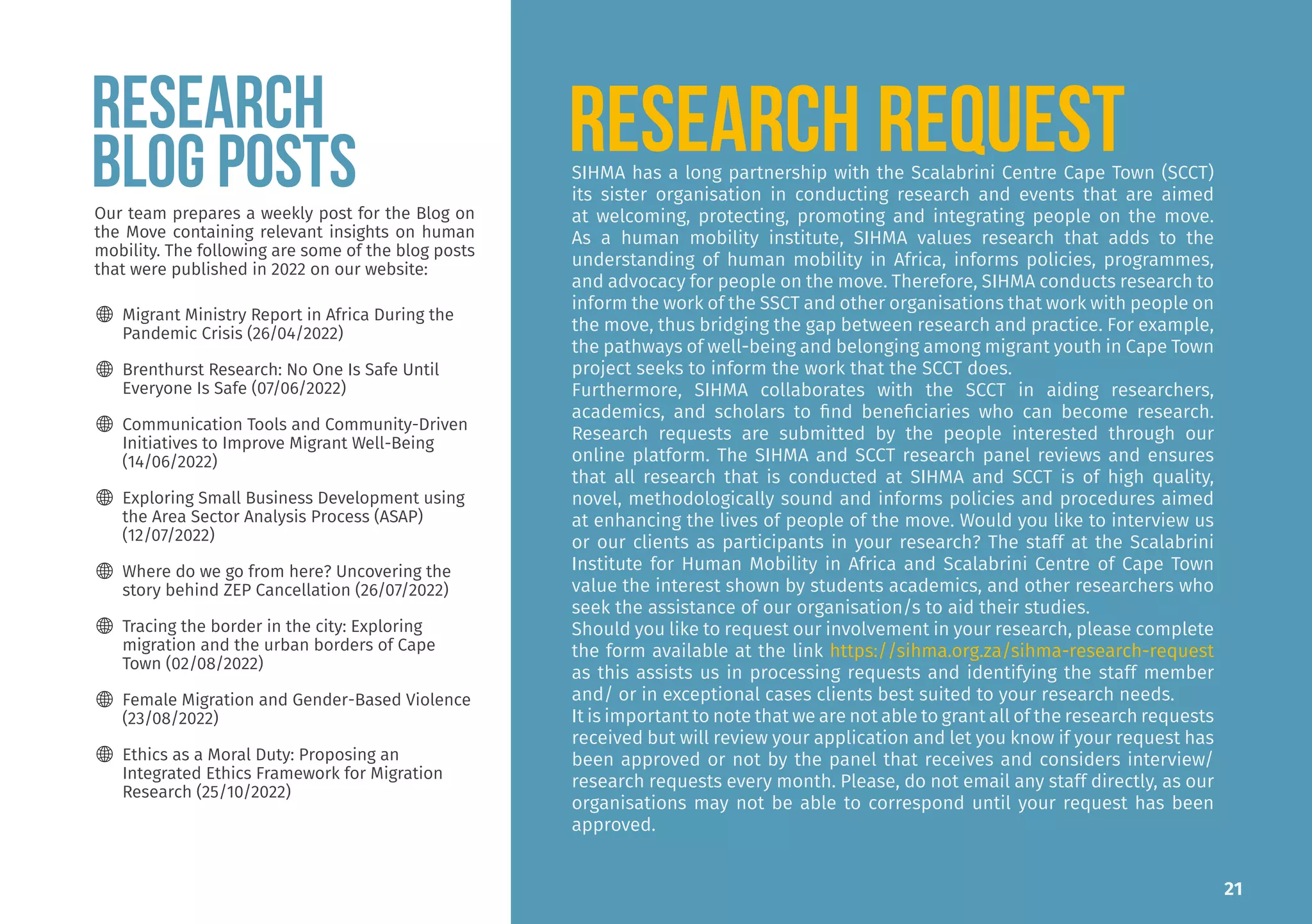 SIHMA has a long partnership with the Scalabrini Centre Cape Town (SCCT)
its sister organisation in conducting research and events that are aimed
at welcoming, protecting, promoting and integrating people on the move.
As a human mobility institute, SIHMA values research that adds to the
understanding of human mobility in Africa, informs policies, programmes,
and advocacy for people on the move. Therefore, SIHMA conducts research to
inform the work of the SSCT and other organisations that work with people on
the move, thus bridging the gap between research and practice. For example,
the pathways of well-being and belonging among migrant youth in Cape Town
project seeks to inform the work that the SCCT does.
Furthermore, SIHMA collaborates with the SCCT in aiding researchers,
academics, and scholars to find beneficiaries who can become research.
Research requests are submitted by the people interested through our
online platform. The SIHMA and SCCT research panel reviews and ensures
that all research that is conducted at SIHMA and SCCT is of high quality,
novel, methodologically sound and informs policies and procedures aimed
at enhancing the lives of people of the move. Would you like to interview us
or our clients as participants in your research? The staff at the Scalabrini
Institute for Human Mobility in Africa and Scalabrini Centre of Cape Town
value the interest shown by students academics, and other researchers who
seek the assistance of our organisation/s to aid their studies.
Should you like to request our involvement in your research, please complete
the form available at the link https://sihma.org.za/sihma-research-request
as this assists us in processing requests and identifying the staff member
and/ or in exceptional cases clients best suited to your research needs.
It is important to note that we are not able to grant all of the research requests
received but will review your application and let you know if your request has
been approved or not by the panel that receives and considers interview/
research requests every month. Please, do not email any staff directly, as our
organisations may not be able to correspond until your request has been
approved.
RESEARCH REQUEST
RESEARCH
BLOG POSTS
Our team prepares a weekly post for the Blog on
the Move containing relevant insights on human
mobility. The following are some of the blog posts
that were published in 2022 on our website:
🌐 Migrant Ministry Report in Africa During the
Pandemic Crisis (26/04/2022)
🌐 Brenthurst Research: No One Is Safe Until
Everyone Is Safe (07/06/2022)
🌐 Communication Tools and Community-Driven
Initiatives to Improve Migrant Well-Being
(14/06/2022)
🌐 Exploring Small Business Development using
the Area Sector Analysis Process (ASAP)
(12/07/2022)
🌐 Where do we go from here? Uncovering the
story behind ZEP Cancellation (26/07/2022)
🌐 Tracing the border in the city: Exploring
migration and the urban borders of Cape
Town (02/08/2022)
🌐 Female Migration and Gender-Based Violence
(23/08/2022)
🌐 Ethics as a Moral Duty: Proposing an
Integrated Ethics Framework for Migration
Research (25/10/2022)
21
 