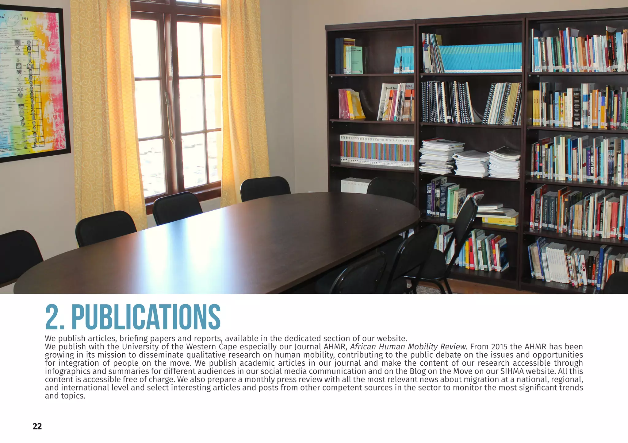 22
2. PUBLICATIONS
We publish articles, briefing papers and reports, available in the dedicated section of our website.
We publish with the University of the Western Cape especially our Journal AHMR, African Human Mobility Review. From 2015 the AHMR has been
growing in its mission to disseminate qualitative research on human mobility, contributing to the public debate on the issues and opportunities
for integration of people on the move. We publish academic articles in our journal and make the content of our research accessible through
infographics and summaries for different audiences in our social media communication and on the Blog on the Move on our SIHMA website. All this
content is accessible free of charge. We also prepare a monthly press review with all the most relevant news about migration at a national, regional,
and international level and select interesting articles and posts from other competent sources in the sector to monitor the most significant trends
and topics.
 