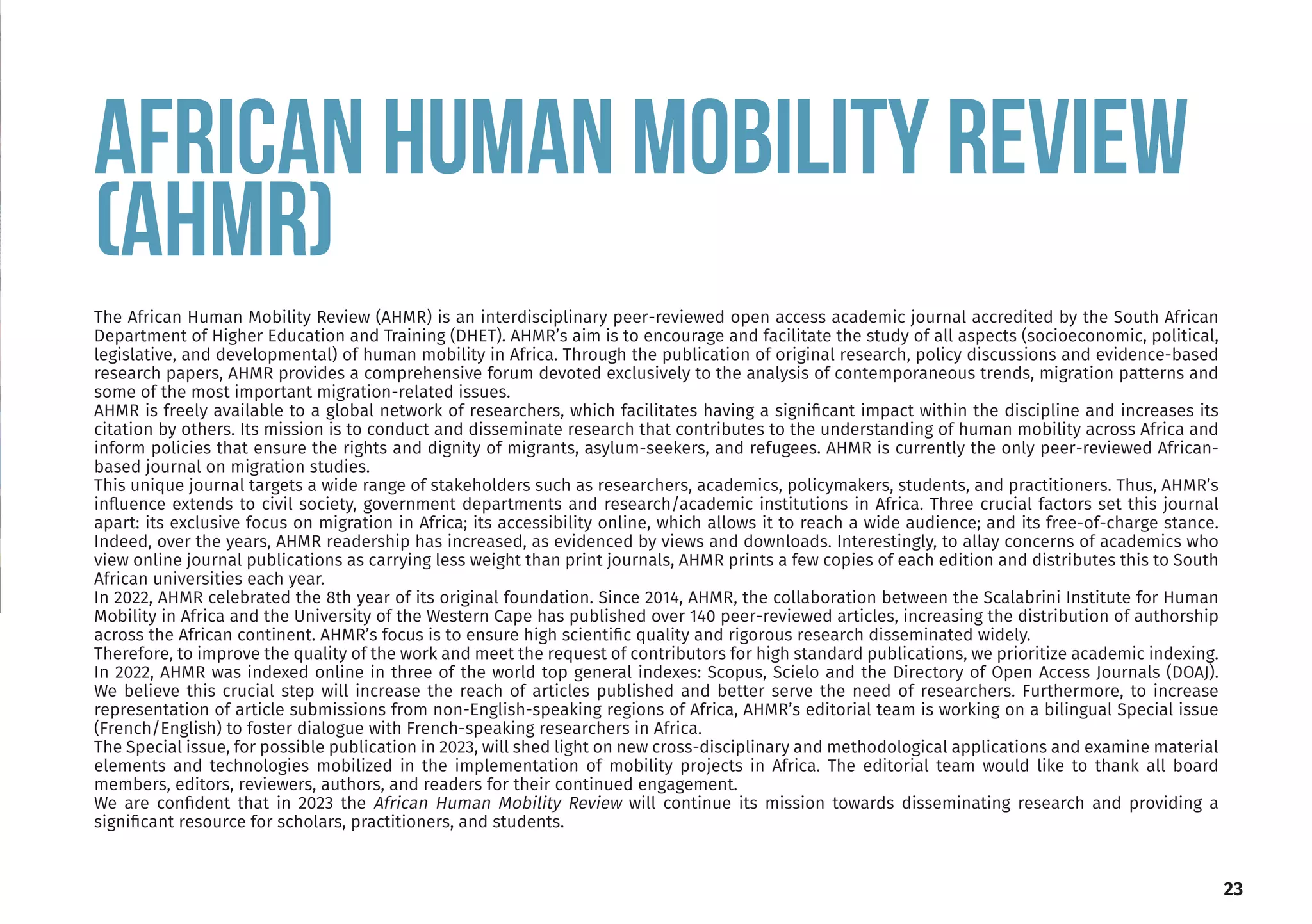 23
AFRICAN HUMAN MOBILITY REVIEW
(AHMR)
The African Human Mobility Review (AHMR) is an interdisciplinary peer-reviewed open access academic journal accredited by the South African
Department of Higher Education and Training (DHET). AHMR’s aim is to encourage and facilitate the study of all aspects (socioeconomic, political,
legislative, and developmental) of human mobility in Africa. Through the publication of original research, policy discussions and evidence-based
research papers, AHMR provides a comprehensive forum devoted exclusively to the analysis of contemporaneous trends, migration patterns and
some of the most important migration-related issues.
AHMR is freely available to a global network of researchers, which facilitates having a significant impact within the discipline and increases its
citation by others. Its mission is to conduct and disseminate research that contributes to the understanding of human mobility across Africa and
inform policies that ensure the rights and dignity of migrants, asylum-seekers, and refugees. AHMR is currently the only peer-reviewed African-
based journal on migration studies.
This unique journal targets a wide range of stakeholders such as researchers, academics, policymakers, students, and practitioners. Thus, AHMR’s
influence extends to civil society, government departments and research/academic institutions in Africa. Three crucial factors set this journal
apart: its exclusive focus on migration in Africa; its accessibility online, which allows it to reach a wide audience; and its free-of-charge stance.
Indeed, over the years, AHMR readership has increased, as evidenced by views and downloads. Interestingly, to allay concerns of academics who
view online journal publications as carrying less weight than print journals, AHMR prints a few copies of each edition and distributes this to South
African universities each year.
In 2022, AHMR celebrated the 8th year of its original foundation. Since 2014, AHMR, the collaboration between the Scalabrini Institute for Human
Mobility in Africa and the University of the Western Cape has published over 140 peer-reviewed articles, increasing the distribution of authorship
across the African continent. AHMR’s focus is to ensure high scientific quality and rigorous research disseminated widely.
Therefore, to improve the quality of the work and meet the request of contributors for high standard publications, we prioritize academic indexing.
In 2022, AHMR was indexed online in three of the world top general indexes: Scopus, Scielo and the Directory of Open Access Journals (DOAJ).
We believe this crucial step will increase the reach of articles published and better serve the need of researchers. Furthermore, to increase
representation of article submissions from non-English-speaking regions of Africa, AHMR’s editorial team is working on a bilingual Special issue
(French/English) to foster dialogue with French-speaking researchers in Africa.
The Special issue, for possible publication in 2023, will shed light on new cross-disciplinary and methodological applications and examine material
elements and technologies mobilized in the implementation of mobility projects in Africa. The editorial team would like to thank all board
members, editors, reviewers, authors, and readers for their continued engagement.
We are confident that in 2023 the African Human Mobility Review will continue its mission towards disseminating research and providing a
significant resource for scholars, practitioners, and students.
 