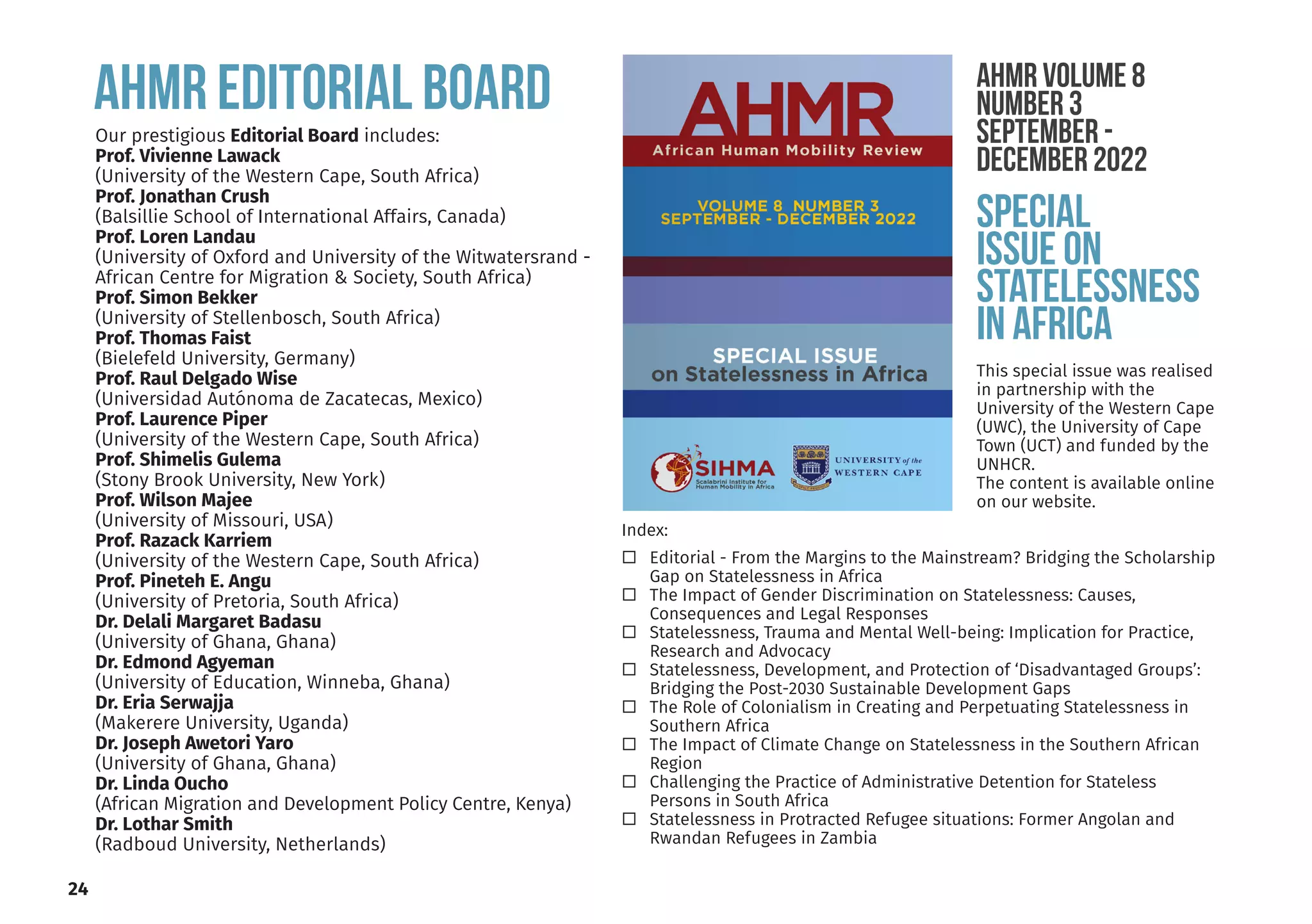 24
AHMR EDITORIAL BOARD
Our prestigious Editorial Board includes:
Prof. Vivienne Lawack
(University of the Western Cape, South Africa)
Prof. Jonathan Crush
(Balsillie School of International Affairs, Canada)
Prof. Loren Landau
(University of Oxford and University of the Witwatersrand -
African Centre for Migration & Society, South Africa)
Prof. Simon Bekker
(University of Stellenbosch, South Africa)
Prof. Thomas Faist
(Bielefeld University, Germany)
Prof. Raul Delgado Wise
(Universidad Autónoma de Zacatecas, Mexico)
Prof. Laurence Piper
(University of the Western Cape, South Africa)
Prof. Shimelis Gulema
(Stony Brook University, New York)
Prof. Wilson Majee
(University of Missouri, USA)
Prof. Razack Karriem
(University of the Western Cape, South Africa)
Prof. Pineteh E. Angu
(University of Pretoria, South Africa)
Dr. Delali Margaret Badasu
(University of Ghana, Ghana)
Dr. Edmond Agyeman
(University of Education, Winneba, Ghana)
Dr. Eria Serwajja
(Makerere University, Uganda)
Dr. Joseph Awetori Yaro
(University of Ghana, Ghana)
Dr. Linda Oucho
(African Migration and Development Policy Centre, Kenya)
Dr. Lothar Smith
(Radboud University, Netherlands)
Index:
Editorial - From the Margins to the Mainstream? Bridging the Scholarship
Gap on Statelessness in Africa
The Impact of Gender Discrimination on Statelessness: Causes,
Consequences and Legal Responses
Statelessness, Trauma and Mental Well-being: Implication for Practice,
Research and Advocacy
Statelessness, Development, and Protection of ‘Disadvantaged Groups’:
Bridging the Post-2030 Sustainable Development Gaps
The Role of Colonialism in Creating and Perpetuating Statelessness in
Southern Africa
The Impact of Climate Change on Statelessness in the Southern African
Region
Challenging the Practice of Administrative Detention for Stateless
Persons in South Africa
Statelessness in Protracted Refugee situations: Former Angolan and
Rwandan Refugees in Zambia
AHMR Volume 8
Number 3
September -
December 2022
SPECIAL
ISSUE ON
STATELESSNESS
IN AFRICA
This special issue was realised
in partnership with the
University of the Western Cape
(UWC), the University of Cape
Town (UCT) and funded by the
UNHCR.
The content is available online
on our website.
 