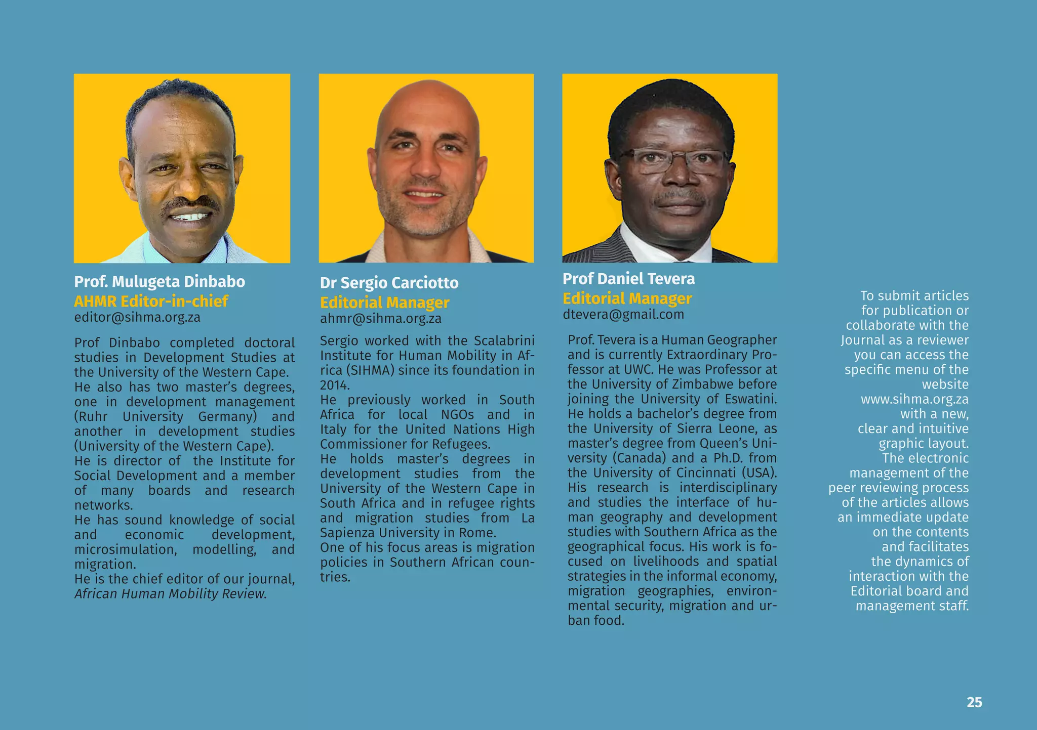 Sergio worked with the Scalabrini
Institute for Human Mobility in Af-
rica (SIHMA) since its foundation
in 2014. He previously worked in
South Africa for local NGOs and in
Italy for the United Nations High
Commissioner for Refugees. He’s
currently the Associate Director,
coordinating all the research pro-
grammes. He holds an MA Degree
in Development Studies from the
University of the Western Cape in
South Africa and an MA Degree in
Refugee Rights and Migration Stud-
ies from La Sapienza University in
Rome. One of his main focus areas
is migration policies in Southern
African countries.
Prof Dinbabo obtained his Doctor-
al Degree in Development Studies
from the University of the Western
Cape.
He also has two MA degrees in De-
velopment Management (Ruhr Uni-
versity Germany) and Development
Studies (University of the Western
Cape).
He is the Director of the Institute
for Social Development and mem-
ber of many boards and research
networks. He has a sound knowl-
edge of the fields of social and eco-
nomic development, microsimula-
tion, modelling and migration.
He is the Chief Editor of our journal,
African Human Mobility Review.
Dr. Mulugeta Dinbabo
AHMR Chief Editor
editor@sihma.org.za
Sergio Carciotto
Assistant Director
sergio.carciotto79@gmail.com
25
Prof. Mulugeta Dinbabo
AHMR Editor-in-chief
editor@sihma.org.za
Dr Sergio Carciotto
Editorial Manager
ahmr@sihma.org.za
Sergio worked with the Scalabrini
Institute for Human Mobility in Af-
rica (SIHMA) since its foundation in
2014.
He previously worked in South
Africa for local NGOs and in
Italy for the United Nations High
Commissioner for Refugees.
He holds master’s degrees in
development studies from the
University of the Western Cape in
South Africa and in refugee rights
and migration studies from La
Sapienza University in Rome.
One of his focus areas is migration
policies in Southern African coun-
tries.
Prof Dinbabo completed doctoral
studies in Development Studies at
the University of the Western Cape.
He also has two master’s degrees,
one in development management
(Ruhr University Germany) and
another in development studies
(University of the Western Cape).
He is director of the Institute for
Social Development and a member
of many boards and research
networks.
He has sound knowledge of social
and economic development,
microsimulation, modelling, and
migration.
He is the chief editor of our journal,
African Human Mobility Review.
Prof Daniel Tevera
Editorial Manager
dtevera@gmail.com
Prof. Tevera is a Human Geographer
and is currently Extraordinary Pro-
fessor at UWC. He was Professor at
the University of Zimbabwe before
joining the University of Eswatini.
He holds a bachelor’s degree from
the University of Sierra Leone, as
master’s degree from Queen’s Uni-
versity (Canada) and a Ph.D. from
the University of Cincinnati (USA).
His research is interdisciplinary
and studies the interface of hu-
man geography and development
studies with Southern Africa as the
geographical focus. His work is fo-
cused on livelihoods and spatial
strategies in the informal economy,
migration geographies, environ-
mental security, migration and ur-
ban food.
To submit articles
for publication or
collaborate with the
Journal as a reviewer
you can access the
specific menu of the
website
www.sihma.org.za
with a new,
clear and intuitive
graphic layout.
The electronic
management of the
peer reviewing process
of the articles allows
an immediate update
on the contents
and facilitates
the dynamics of
interaction with the
Editorial board and
management staff.
 