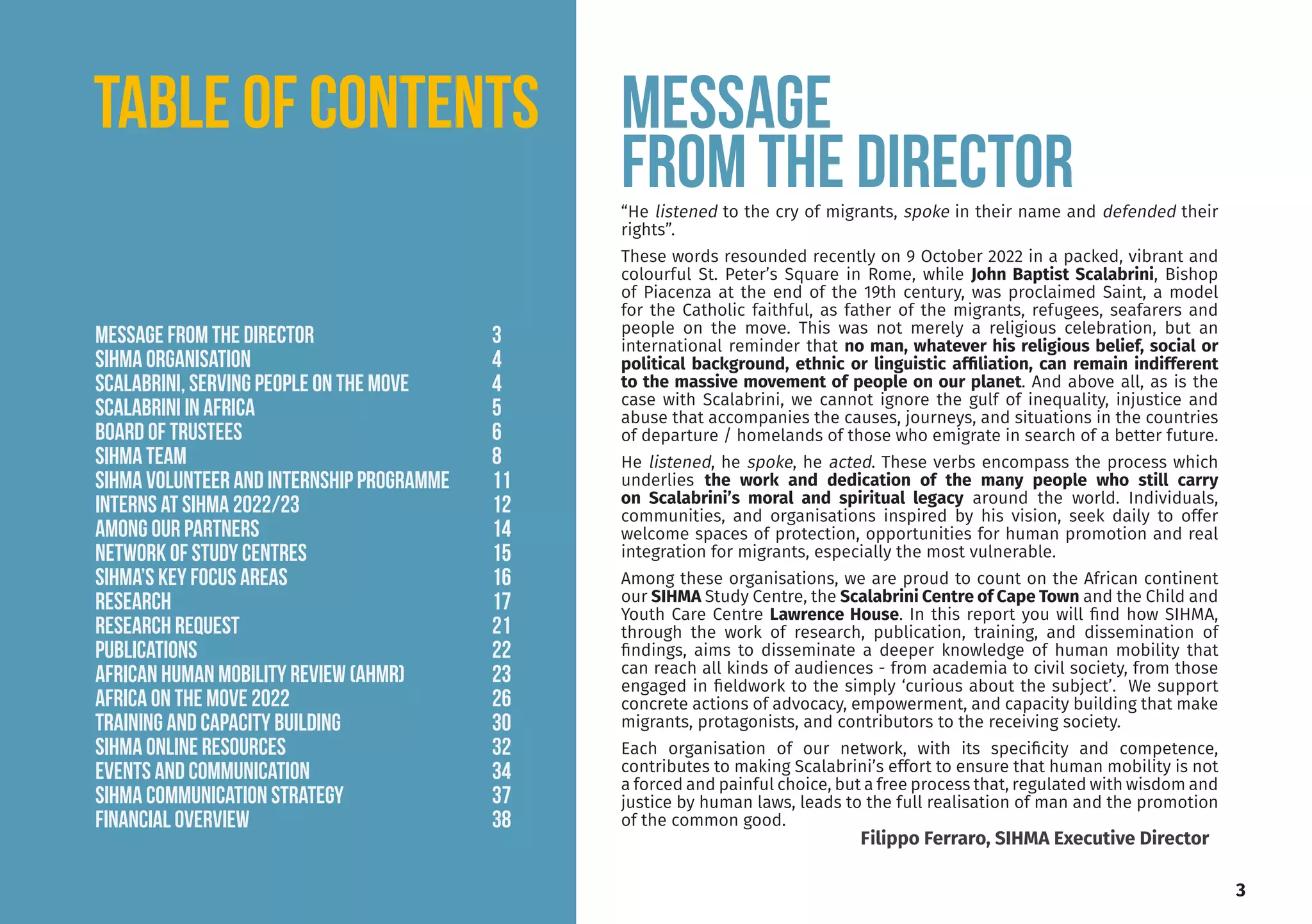 “He listened to the cry of migrants, spoke in their name and defended their
rights”.
These words resounded recently on 9 October 2022 in a packed, vibrant and
colourful St. Peter’s Square in Rome, while John Baptist Scalabrini, Bishop
of Piacenza at the end of the 19th century, was proclaimed Saint, a model
for the Catholic faithful, as father of the migrants, refugees, seafarers and
people on the move. This was not merely a religious celebration, but an
international reminder that no man, whatever his religious belief, social or
political background, ethnic or linguistic affiliation, can remain indifferent
to the massive movement of people on our planet. And above all, as is the
case with Scalabrini, we cannot ignore the gulf of inequality, injustice and
abuse that accompanies the causes, journeys, and situations in the countries
of departure / homelands of those who emigrate in search of a better future.
He listened, he spoke, he acted. These verbs encompass the process which
underlies the work and dedication of the many people who still carry
on Scalabrini’s moral and spiritual legacy around the world. Individuals,
communities, and organisations inspired by his vision, seek daily to offer
welcome spaces of protection, opportunities for human promotion and real
integration for migrants, especially the most vulnerable.
Among these organisations, we are proud to count on the African continent
our SIHMA Study Centre, the Scalabrini Centre of Cape Town and the Child and
Youth Care Centre Lawrence House. In this report you will find how SIHMA,
through the work of research, publication, training, and dissemination of
findings, aims to disseminate a deeper knowledge of human mobility that
can reach all kinds of audiences - from academia to civil society, from those
engaged in fieldwork to the simply ‘curious about the subject’. We support
concrete actions of advocacy, empowerment, and capacity building that make
migrants, protagonists, and contributors to the receiving society.
Each organisation of our network, with its specificity and competence,
contributes to making Scalabrini’s effort to ensure that human mobility is not
a forced and painful choice, but a free process that, regulated with wisdom and
justice by human laws, leads to the full realisation of man and the promotion
of the common good.
Message
from the director
3
Filippo Ferraro, SIHMA Executive Director
TABLE OF CONTENTS
Message from the director			 3
SIHMA ORGANISATION				4
SCALABRINI, serving people on the move		 4
SCALABRINI IN AFRICA			 5
Board of TRUSTEES				6
SIHMA Team				8
SIHMA VOLUNTEER AND INTERNSHIP PROGRAMME 11
INTERNS at SIHMA 2022/23			 12
among OUR PARTNERS			 14
NETWORK OF STUDY CENTRES			 15
SIHMA’S KEY FOCUS AREAS			 16
RESEARCH					17
RESEARCH REQUEST				21
PUBLICATIONS				22
AFRICAN HUMAN MOBILITY REVIEW (AHMR) 		 23
AFRICA ON THE MOVE 2022			 26
TRAINING AND CAPACITY BUILDING		 30
SIHMA ONLINE RESOURCES			 32
EVENTS AND COMMUNICATION			 34
SIHMA COMMUNICATION strategy 		 37
FINANCIAL OVERVIEW 			 38
 