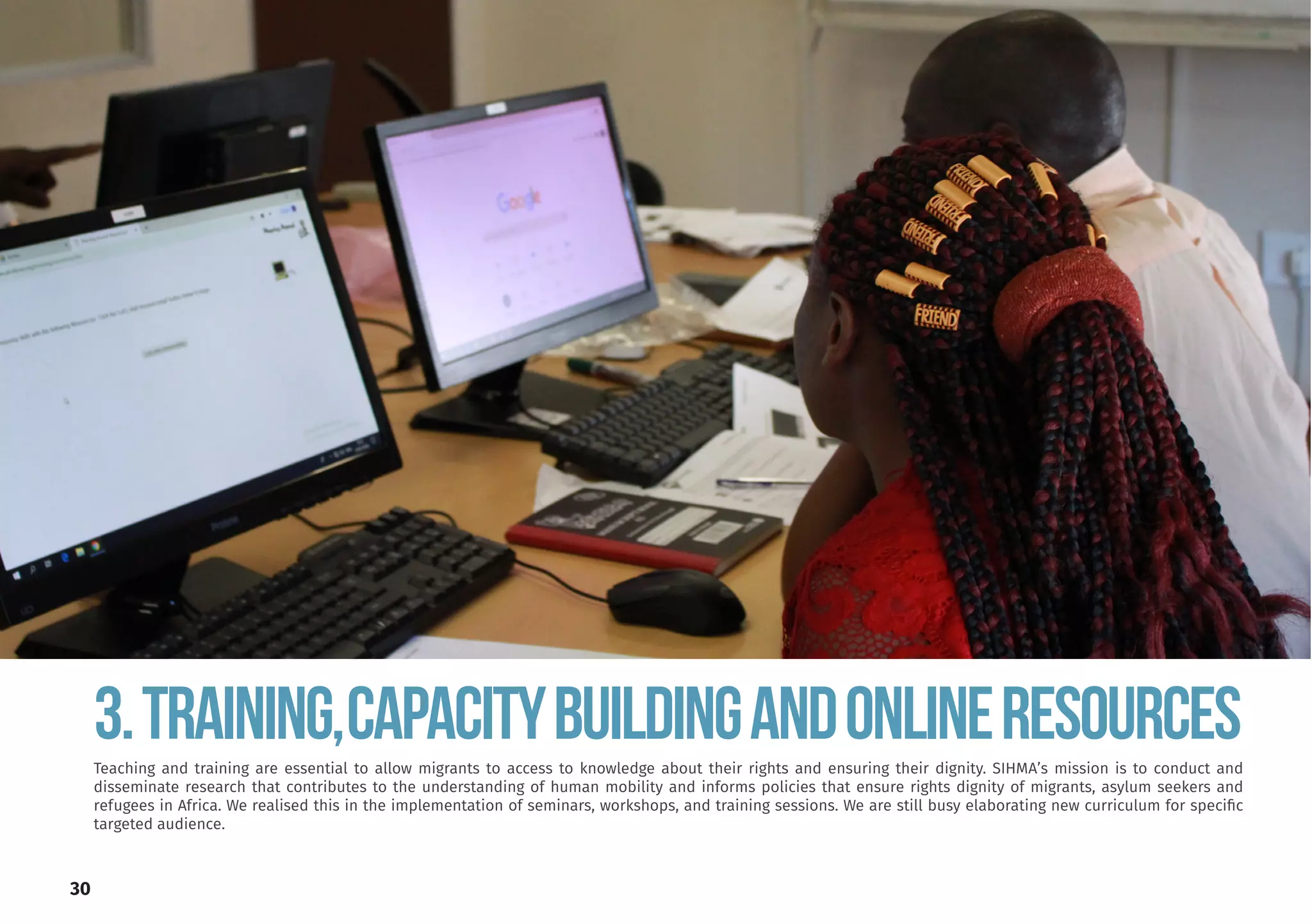 30
Teaching and training are essential to allow migrants to access to knowledge about their rights and ensuring their dignity. SIHMA’s mission is to conduct and
disseminate research that contributes to the understanding of human mobility and informs policies that ensure rights dignity of migrants, asylum seekers and
refugees in Africa. We realised this in the implementation of seminars, workshops, and training sessions. We are still busy elaborating new curriculum for specific
targeted audience.
3.TRAINING,CAPACITYBUILDINGANDONLINERESOURCES
 