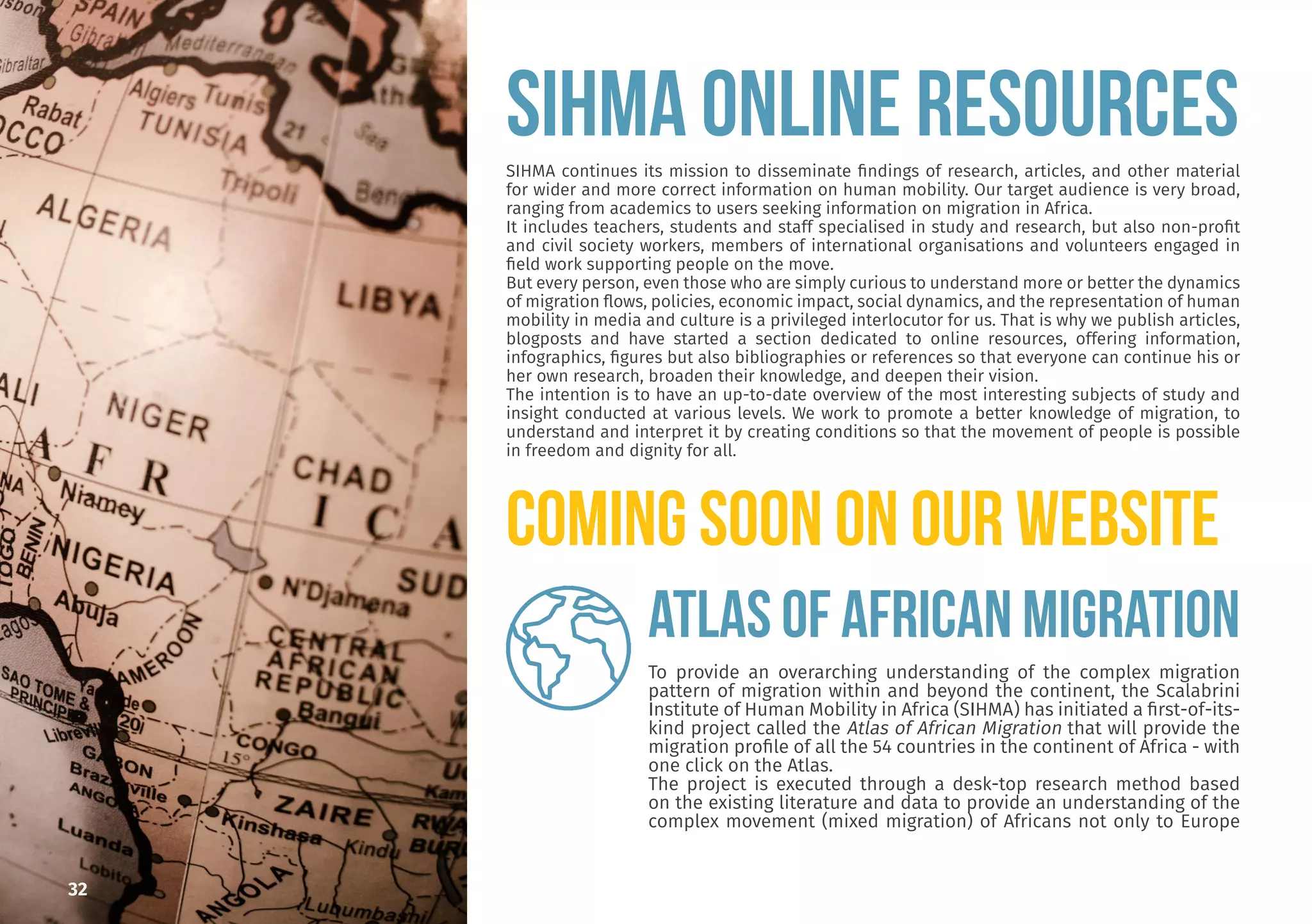 32
SIHMA ONLINE RESOURCES
SIHMA continues its mission to disseminate findings of research, articles, and other material
for wider and more correct information on human mobility. Our target audience is very broad,
ranging from academics to users seeking information on migration in Africa.
It includes teachers, students and staff specialised in study and research, but also non-profit
and civil society workers, members of international organisations and volunteers engaged in
field work supporting people on the move.
But every person, even those who are simply curious to understand more or better the dynamics
of migration flows, policies, economic impact, social dynamics, and the representation of human
mobility in media and culture is a privileged interlocutor for us. That is why we publish articles,
blogposts and have started a section dedicated to online resources, offering information,
infographics, figures but also bibliographies or references so that everyone can continue his or
her own research, broaden their knowledge, and deepen their vision.
The intention is to have an up-to-date overview of the most interesting subjects of study and
insight conducted at various levels. We work to promote a better knowledge of migration, to
understand and interpret it by creating conditions so that the movement of people is possible
in freedom and dignity for all.
COMING SOON ON OUR WEBSITE
ATLAS OF AFRICAN MIGRATION
To provide an overarching understanding of the complex migration
pattern of migration within and beyond the continent, the Scalabrini
Institute of Human Mobility in Africa (SIHMA) has initiated a first-of-its-
kind project called the Atlas of African Migration that will provide the
migration profile of all the 54 countries in the continent of Africa - with
one click on the Atlas.
The project is executed through a desk-top research method based
on the existing literature and data to provide an understanding of the
complex movement (mixed migration) of Africans not only to Europe
 