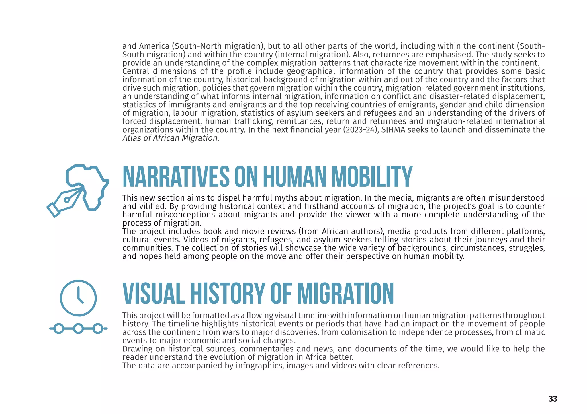and America (South-North migration), but to all other parts of the world, including within the continent (South-
South migration) and within the country (internal migration). Also, returnees are emphasised. The study seeks to
provide an understanding of the complex migration patterns that characterize movement within the continent.
Central dimensions of the profile include geographical information of the country that provides some basic
information of the country, historical background of migration within and out of the country and the factors that
drive such migration, policies that govern migration within the country, migration-related government institutions,
an understanding of what informs internal migration, information on conflict and disaster-related displacement,
statistics of immigrants and emigrants and the top receiving countries of emigrants, gender and child dimension
of migration, labour migration, statistics of asylum seekers and refugees and an understanding of the drivers of
forced displacement, human trafficking, remittances, return and returnees and migration-related international
organizations within the country. In the next financial year (2023-24), SIHMA seeks to launch and disseminate the
Atlas of African Migration.
33
This new section aims to dispel harmful myths about migration. In the media, migrants are often misunderstood
and vilified. By providing historical context and firsthand accounts of migration, the project’s goal is to counter
harmful misconceptions about migrants and provide the viewer with a more complete understanding of the
process of migration.
The project includes book and movie reviews (from African authors), media products from different platforms,
cultural events. Videos of migrants, refugees, and asylum seekers telling stories about their journeys and their
communities. The collection of stories will showcase the wide variety of backgrounds, circumstances, struggles,
and hopes held among people on the move and offer their perspective on human mobility.
Thisprojectwillbeformattedasaflowingvisualtimelinewithinformationonhumanmigrationpatternsthroughout
history. The timeline highlights historical events or periods that have had an impact on the movement of people
across the continent: from wars to major discoveries, from colonisation to independence processes, from climatic
events to major economic and social changes.
Drawing on historical sources, commentaries and news, and documents of the time, we would like to help the
reader understand the evolution of migration in Africa better.
The data are accompanied by infographics, images and videos with clear references.
NARRATIVESONHUMANMOBILITY
VISUAL HISTORY OF MIGRATION
 